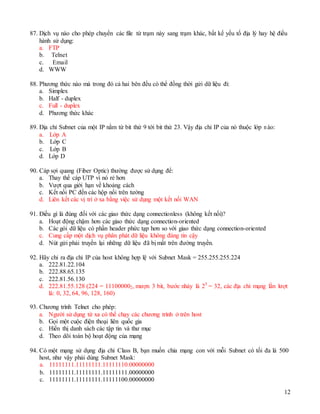 12
a. 11111111.11111111.11111110.00000000
b. 11111111.11111111.11111111.00000000
c. 11111111.11111111.11111100.00000000
87. Dịch vụ nào cho phép chuyển các file từ trạm này sang trạm khác, bất kể yếu tố địa lý hay hệ điều
hành sử dụng:
a. FTP
b. Telnet
c. Email
d. WWW
88. Phương thức nào mà trong đó cả hai bên đều có thể đồng thời gửi dữ liệu đi:
a. Simplex
b. Half - duplex
c. Full - duplex
d. Phương thức khác
89. Địa chỉ Subnet của một IP nằm từ bit thứ 9 tới bit thứ 23. Vậy địa chỉ IP của nó thuộc lớp nào:
a. Lớp A
b. Lớp C
c. Lớp B
d. Lớp D
90. Cáp sợi quang (Fiber Optic) thường được sử dụng để:
a. Thay thế cáp UTP vì nó rẻ hơn
b. Vượt qua giới hạn về khoảng cách
c. Kết nối PC đến các hộp nối trên tường
d. Liên kết các vị trí ở xa bằng việc sử dụng một kết nối WAN
91. Điều gì là đúng đối với các giao thức dạng connectionless (không kết nối)?
a. Hoạt động chậm hơn các giao thức dạng connection-oriented
b. Các gói dữ liệu có phần header phức tạp hơn so với giao thức dạng connection-oriented
c. Cung cấp một dịch vụ phân phát dữ liệu không đáng tin cậy
d. Nút gửi phải truyền lại những dữ liệu đã bị mất trên đường truyền.
92. Hãy chỉ ra địa chỉ IP của host không hợp lệ với Subnet Mask = 255.255.255.224
a. 222.81.22.104
b. 222.88.65.135
c. 222.81.56.130
d. 222.81.55.128 (224 = 111000002, mượn 3 bit, bước nhảy là 25
= 32, các địa chỉ mạng lần lượt
là: 0, 32, 64, 96, 128, 160)
93. Chương trình Telnet cho phép:
a. Người sử dụng từ xa có thể chạy các chương trình ở trên host
b. Gọi một cuộc điện thoại liên quốc gia
c. Hiển thị danh sách các tập tin và thư mục
d. Theo dõi toàn bộ hoạt động của mạng
94. Có một mạng sử dụng địa chỉ Class B, bạn muốn chia mạng con với mỗi Subnet có tối đa là 500
host, như vậy phải dùng Subnet Mask:
 