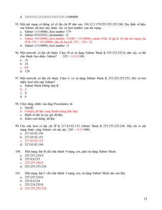 13
d. 11111111.11111111.11111111.11000000
95. Một nút mạng có thông số về địa chỉ IP như sau: 194.12.2.179/255.255.255.240. Xác định số hiệu
của Subnet mà host này thuộc vào và host number của nút mạng:
a. Subnet 111100002, host number 179
b. Subnet 010101012, hostnumber 12
c. Subnet 101100002, host number 3 (240 = 111100002, mượn 4 bit, số gia là 16, địa chỉ mạng của
IP là 176 = 101100002, địa chỉ host là 179 – 176 = 3)
d. Subnet 111100002, host number 11
96. Một network có địa chỉ thuộc Class B và sử dụng Subnet Mask là 255.255.252.0, như vậy có thể
chia thành bao nhiêu Subnet? 252 = 111111002
a. 16
b. 32
c. 64
d. 128
97. Một network có địa chỉ thuộc Class C và sử dụng Subnet Mask là 255.255.255.252. Hỏi có bao
nhiêu host trên một Subnet?
a. Subnet Mask không hợp lệ
b. 2
c. 4
d. 6
98. Chức năng chính của tầng Presentation là:
a. Sửa lỗi
b. Chuyển dữ liệu sang khuôn dạng phù hợp
c. Đánh số thứ tự các gói dữ liệu.
d. Kiểm soát luồng dữ liệu
99. Cho một host có địa chỉ IP là 217.65.82.153, Subnet Mask là 255.255.255.248. Hãy chỉ ra nút
mạng thuộc cùng Subnet với nút này: 248 = 111110002
a. 217.65.82.156
b. 217.65.82.151
c. 217.65.82.152
d. 217.65.82.160
100. Một mạng lớp B cần chia thành 9 mạng con, phải sử dụng Subnet Mask:
a. 255.255.224.0
b. 255.0.0.255
c. 255.255.240.0
d. 255.255.255.224
101. Một mạng lớp C cần chia thành 5 mạng con, sử dụng Subnet Mask nào sau đây:
a. 255.255.224.0
b. 255.0.0.224
c. 255.224.255.0
d. 255.255.255.224
 