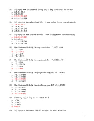 14
102. Một mạng lớp C cần chia thành 2 mạng con, sử dụng Subnet Mask nào sau đây:
a. 255.255.224.0
b. 255.0.0.255
c. 255.255.255.192
d. 255.255.255.224
103. Một mạng con lớp A cần chứa tối thiểu 255 host, sử dụng Subnet Mask nào sau đây:
a. 255.255.254.0
b. 255.0.0.255
c. 255.255.255.240
d. 255.255.255.192
104. Một mạng con lớp C cần chứa tối thiểu 15 host, sử dụng Subnet Mask nào sau đây:
a. 255.255.255.224
b. 255.0.0.255
c. 255.255.255.240
d. 255.255.255.248
105. Địa chỉ nào sau đây là địa chỉ mạng con của host 172.16.25.14/30
a. 172.16.25.4
b. 172.16.25.12
c. 172.16.25.8
d. 172.16.25.16
106. Địa chỉ nào sau đây là địa chỉ mạng con của host 172.16.55.255/20
a. 172.16.55.0
b. 172.16.55.128
c. 172.16.32.0
d. 172.16.48.0
107. Địa chỉ nào sau đây là địa chỉ quảng bá của mạng 192.168.25.128/27
a. 192.168.25.255
b. 192.168.25.128
c. 192.168.25.159
d. 192.168.25.100
108. Địa chỉ nào sau đây là địa chỉ quảng bá của mạng 192.168.25.128/28
a. 192.168.25.255
b. 192.168.25.141
c. 192.168.25.180
d. 192.168.25.143
109. FTP tương ứng với tầng nào của mô hình OSI?
a. Layer 4
b. Layer 5
c. Layer 6
d. Layer 7
110. Một mạng con lớp A mượn 5 bit để chia Subnet thì Subnet Mask sẽ là:
 