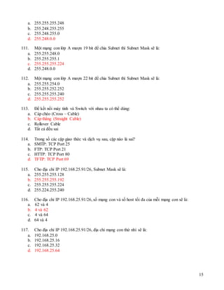 15
a. 255.255.255.248
b. 255.248.255.255
c. 255.248.255.0
d. 255.248.0.0
111. Một mạng con lớp A mượn 19 bit để chia Subnet thì Subnet Mask sẽ là:
a. 255.255.248.0
b. 255.255.255.1
c. 255.255.255.224
d. 255.248.0.0
112. Một mạng con lớp A mượn 22 bit để chia Subnet thì Subnet Mask sẽ là:
a. 255.255.254.0
b. 255.255.252.252
c. 255.255.255.240
d. 255.255.255.252
113. Để kết nối máy tính và Switch với nhau ta có thể dùng:
a. Cáp chéo (Cross – Cable)
b. Cáp thẳng (Straight Cable)
c. Rollover Cable
d. Tất cả đều sai
114. Trong số các cặp giao thức và dịch vụ sau, cặp nào là sai?
a. SMTP: TCP Port 25
b. FTP: TCP Port 21
c. HTTP: TCP Port 80
d. TFTP: TCP Port 69
115. Cho địa chỉ IP 192.168.25.91/26, Subnet Mask sẽ là:
a. 255.255.255.128
b. 255.255.255.192
c. 255.255.255.224
d. 255.224.255.240
116. Cho địa chỉ IP 192.168.25.91/26, số mạng con và số host tối đa của mỗi mạng con sẽ là:
a. 62 và 4
b. 4 và 62
c. 4 và 64
d. 64 và 4
117. Cho địa chỉ IP 192.168.25.91/26, địa chỉ mạng con thứ nhì sẽ là:
a. 192.168.25.0
b. 192.168.25.16
c. 192.168.25.32
d. 192.168.25.64
 