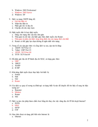 2
b. Windows 2003 Professional
c. Windows 2003 Server
d. Windows XP
9. Dịch vụ mạng SMTP dùng để:
a. Gửi thư điện tử
b. Nhận thư điện tử
c. Phân giải tên và địa chỉ
d. Cấp địa chỉ cho máy trạm
10. Định tuyến tĩnh là loại định tuyến:
a. Dùng cho mạng nhỏ cấu trúc đơn giản
b. Nhà quản trị chỉ việc cấu hình giao thức định tuyến cho Router
c. Nhà quản trị phải cấu hình từng dòng lệnh cho các mạng đích cần thiết
d. Router có thể giúp lựa chọn đường đi ngắn nhất trên mạng
11. Trong số các cặp giao thức và cổng dịch vụ sau, cặp nào là đúng:
a. SMTP: TCP Port 21
b. Telnet: UDP Port 23
c. HTTP: TCP Port 80
d. TFTP: TCP Port 69
12. Để phân giải địa chỉ IP thành địa chỉ MAC, sử dụng giao thức:
a. ARP
b. DHCP
c. RARP
d. ICMP
13. Khả năng định tuyến được thực hiện bởi thiết bị:
a. Switch
b. Hub
c. NIC
d. Router
14. Các dịch vụ quay số tương tự (Dial-up) sử dụng thiết bị nào để chuyển đổi tín hiệu số sang tín hiệu
tương tự?
a. Repeater
b. Modem
c. Router
d. NIC
15. Dịch vụ nào cho phép tham chiếu host bằng tên thay cho việc dùng địa chỉ IP khi duyệt Internet?
a. POTS
b. DNS
c. HTTP
d. FTP
16. Giao thức được sử dụng phổ biến trên Internet là:
a. Ethernet
 