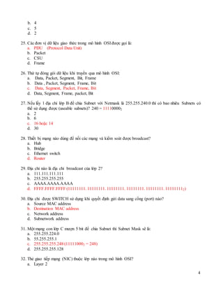 4
b. 4
c. 5
d. 2
25. Các đơn vị dữ liệu giao thức trong mô hình OSI được gọi là:
a. PDU (Protocol Data Unit)
b. Packet
c. CSU
d. Frame
26. Thứ tự đóng gói dữ liệu khi truyền qua mô hình OSI:
a. Data, Packet, Segment, Bit, Frame
b. Data , Packet, Segment, Frame, Bit
c. Data, Segment, Packet, Frame, Bit
d. Data, Segment, Frame, packet, Bit
27. Nếu lấy 1 địa chỉ lớp B để chia Subnet với Netmask là 255.255.240.0 thì có bao nhiêu Subnets có
thể sử dụng được (useable subnets)? 240 = 111100002
a. 2
b. 6
c. 16 hoặc 14
d. 30
28. Thiết bị mạng nào dùng để nối các mạng và kiểm soát được broadcast?
a. Hub
b. Bridge
c. Ethernet switch
d. Router
29. Địa chỉ nào là địa chỉ broadcast của lớp 2?
a. 111.111.111.111
b. 255.255.255.255
c. AAAA.AAAA.AAAA
d. FFFF.FFFF.FFFF (11111111. 11111111. 11111111. 11111111. 11111111. 111111112)
30. Địa chỉ được SWITCH sử dụng khi quyết định gửi data sang cổng (port) nào?
a. Source MAC address
b. Destination MAC address
c. Network address
d. Subnetwork address
31. Một mạng con lớp C mượn 5 bit để chia Subnet thì Subnet Mask sẽ là:
a. 255.255.224.0
b. 55.255.255.1
c. 255.255.255.248 (111110002 = 248)
d. 255.255.255.128
32. Thẻ giao tiếp mạng (NIC) thuộc lớp nào trong mô hình OSI?
a. Layer 2
 