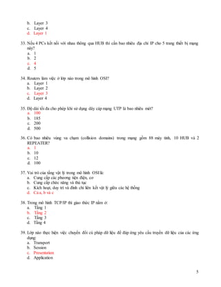5
b. Layer 3
c. Layer 4
d. Layer 1
33. Nếu 4 PCs kết nối với nhau thông qua HUB thì cần bao nhiêu địa chỉ IP cho 5 trang thiết bị mạng
này?
a. 1
b. 2
c. 4
d. 5
34. Routers làm việc ở lớp nào trong mô hình OSI?
a. Layer 1
b. Layer 2
c. Layer 3
d. Layer 4
35. Độ dài tối đa cho phép khi sử dụng dây cáp mạng UTP là bao nhiêu mét?
a. 100
b. 185
c. 200
d. 500
36. Có bao nhiêu vùng va chạm (collision domains) trong mạng gồm 88 máy tính, 10 HUB và 2
REPEATER?
a. 1
b. 10
c. 12
d. 100
37. Vai trò của tầng vật lý trong mô hình OSI là:
a. Cung cấp các phương tiện điện, cơ
b. Cung cấp chức năng và thủ tục
c. Kích hoạt, duy trì và đình chỉ liên kết vật lý giữa các hệ thống
d. Cả a, b và c
38. Trong mô hình TCP/IP thì giao thức IP nằm ở:
a. Tầng 1
b. Tầng 2
c. Tầng 3
d. Tầng 4
39. Lớp nào thực hiện việc chuyển đổi cú pháp dữ liệu để đáp ứng yêu cầu truyền dữ liệu của các ứng
dụng:
a. Transport
b. Session
c. Presentation
d. Application
 