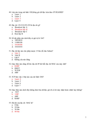7
48. Lớp nào trong mô hình OSI đóng gói dữ liệu kèm theo IP HEADER?
a. Layer 1
b. Layer 2
c. Layer 3
d. Layer 4
49. Địa chỉ 139.219.255.255 là địa chỉ gì?
a. Broadcast lớp A
b. Broadcast lớp B
c. Broadcast lớp C
d. Host lớp B
50. Số nhị phân nào dưới đây có giá trị là 164?
a. 10010010
b. 11000100
c. 10100100
d. 10101010
51. Địa chỉ lớp nào cho phép mượn 15 bits để chia Subnet?
a. Lớp A
b. Lớp B
c. Lớp C
d. Không câu nào đúng
52. Giao thức nào dùng để tìm địa chỉ IP khi biết địa chỉ MAC của máy tính?
a. RARP
b. DHCP
c. TCP/IP
d. ARP
53. TCP làm việc ở lớp nào của mô hình OSI?
a. Layer 4
b. Layer 5
c. Layer 6
d. Layer 7
54. Giao thức nào dưới đây không đảm bảo dữ liệu gửi đi có tới máy nhận hoàn chỉnh hay không?
a. TCP
b. UDP
c. ARP
d. RARP
55. Độ dài của địa chỉ MAC là?
a. 8 bits
b. 24 bits
c. 36 bits
d. 48 bits
 