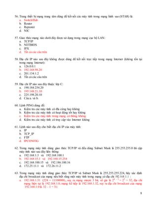 8
56. Trang thiết bị mạng trung tâm dùng để kết nối các máy tính trong mạng hình sao (STAR) là:
a. Switch/Hub
b. Router
c. Repeater
d. NIC
57. Giao thức mạng nào dưới đây được sử dụng trong mạng cục bộ LAN:
a. TCP/IP
b. NETBIOS
c. IPX
d. Tất cả các câu trên
58. Địa chỉ IP nào sau đây không được dùng để kết nối trực tiếp trong mạng Internet (không tồn tại
trong mạng Internet):
a. 126.0.0.1
b. 192.168.98.20
c. 201.134.1.2
d. Tất cả các câu trên
59. Địa chỉ IP nào sau đây thuộc lớp C:
a. 190.184.254.20
b. 195.148.21.10
c. 225.198.20.10
d. Câu a. và b.
60. Lệnh PING dùng để:
a. Kiểm tra các máy tính có đĩa cứng hay không
b. Kiểm tra các máy tính có hoạt động tốt hay không
c. Kiểm tra các máy tính trong mạng có thông không
d. Kiểm tra các máy tính có truy cập vào Internet không
61. Lệnh nào sau đây cho biết địa chỉ IP của máy tính:
a. IP
b. TCP_IP
c. FTP
d. IPCONFIG
62. Trong mạng máy tính dùng giao thức TCP/IP và đều dùng Subnet Mask là 255.255.255.0 thì cặp
máy tính nào sau đây liên thông:
a. 192.168.1.3 và 192.168.100.1
b. 192.168.15.1 và 192.168.15.254
c. 192.168.100.15 và 192.186.100.16
d. 172.25.11.1 và 172.26.11.2
63. Trong mạng máy tính dùng giao thức TCP/IP và Subnet Mask là 255.255.255.224, hãy xác định
địa chỉ broadcast của mạng nếu biết rằng một máy tính trong mạng có địa chỉ 192.168.1.1 :
a. 192.168.1.31 (224 = 111000002, suy ra mạng mượn 3 bit, số gia là 28 – 3
= 25
= 32, địa chỉ
mạng hiện tại là 192.168.1.0, mạng kế tiếp là 192.168.1.32, suy ra địa chỉ broadcast của mạng
192.168.1.0 là 32 – 1 = 31)
 