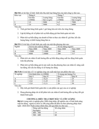 Bài 5.8: có tài liệu về tình hình tiêu thụ một loại hàng hóa của một công ty như sau:
Khu vực Tháng 6 Tháng 7
Giá bán
(1000đ)
Lượng hàng
bán ra (gói)
Giá bán
(1000đ)
Lượng hàng
bán ra (gói)
I 5,5 5000 6,5 7000
II 5,6 5000 6,2 6000
Yêu cầu:
1. Tính giá bán hàng bình quân 1 gói hàng hóa nói trên cho từng tháng
2. Lập hệ thống chỉ số phân tích sự biến động giá bán bình quân nói trên
3. Phân tích sự biến động của doanh số bán ra theo các nhân tố: giá bán, kết cấu
lượng hàng và khối lượng hàng bán ra
Bài 5.9: Có tài liệu về tình hình sản xuất của một địa phương như sau:
Ngành Giá trị sản xuất (tỷ đồng) Số lao động (người)
Năm 2008 Năm 2009 Năm 2008 Năm 2009
A 15000 11000 200 140
B 8000 24000 200 317
Yêu cầu:
1. Phân tích các nhân tố ảnh hưởng đến sự biến động năng suất lao động bình quân
toàn địa phương
2. Phân tích sự biến động giá trị sản xuất của địa phương theo các nhân tố: năng suất
lao động, kết cấu lao động và số lượng lao động
Bài 5.10: Có tài liệu về 3 xí nghiệp cùng sản xuất một laọi sản phẩm như sau:
Xí nghiệp Giá thành đơn vị (1000đ) Tỉ trọng sản lượng (%)
Quý I Quý II Quý I Quý II
A 11,0 10,23 50 25
B 12,0 11,25 30 25
C 13,0 13,11 20 50
Yêu cầu:
1. Hãy tính giá thành bình quân đơn vị sản phẩm các quý của cả xí nghiệp
2. Dung phương pháp chỉ số để phân tích các nhân tố ảnh hưởng đến sự thay đổi giá
thành bình quân
CHƯƠNG 6: ĐIỀU TRA CHỌN MẪU VÀ ƯỚC LƯỢNG
Bài 6.1: trong một xí nghiệp gồm 1000 công nhân, để nghiên cứu về tình hình năng
suất lao động , người ta chon ra 100 công nhân để điều tra theo phương pháp chọn
ngẫu nhiên đơn thuần (chọn nhiều lần), kết quả điều tra như sau:
Năng suất lao động
(kg/ngày)
Số công nhân
400 – 500 15
500 – 600 60
 