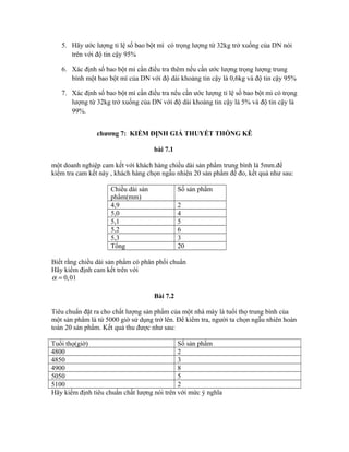 5. Hãy ước lượng tỉ lệ số bao bột mì có trọng lượng từ 32kg trở xuống của DN nói
trên với độ tin cậy 95%
6. Xác định số bao bột mì cần điều tra thêm nếu cần ước lượng trọng lượng trung
bình một bao bột mì của DN với độ dài khoảng tin cậy là 0,6kg và độ tin cậy 95%
7. Xác định số bao bột mì cần điều tra nếu cần ước lượng tỉ lệ số bao bột mì có trọng
lượng từ 32kg trở xuống của DN với độ dài khoảng tin cậy là 5% và độ tin cậy là
99%.
chương 7: KIỂM ĐỊNH GIẢ THUYẾT THỐNG KÊ
bài 7.1
một doanh nghiệp cam kết với khách hàng chiều dài sản phẩm trung bình là 5mm.để
kiểm tra cam kết này , khách hàng chọn ngẫu nhiên 20 sản phẩm để đo, kết quả như sau:
Chiều dài sản
phẩm(mm)
Số sản phẩm
4,9 2
5,0 4
5,1 5
5,2 6
5,3 3
Tổng 20
Biết rằng chiều dài sản phẩm có phân phối chuẩn
Hãy kiểm định cam kết trên với
0,01α =
Bài 7.2
Tiêu chuẩn đặt ra cho chất lượng sản phẩm của một nhà máy là tuổi thọ trung bình của
một sản phẩm là từ 5000 giờ sử dụng trở lên. Để kiểm tra, người ta chọn ngẫu nhiên hoàn
toàn 20 sản phẩm. Kết quả thu được như sau:
Tuổi thọ(giờ) Số sản phẩm
4800 2
4850 3
4900 8
5050 5
5100 2
Hãy kiểm định tiêu chuẩn chất lượng nói trên với mức ý nghĩa
 