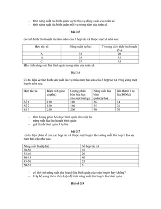 - tính năng suất lúa bình quân vụ hè thu,vụ đông xuân của toàn xã
- tính năng suất lúa bình quân mỗi vụ trong năm của toàn xã
bài 3.5
có tình hình thu hoạch lúa tron năm của 3 hợp tác xã thuộc một xã như sau:
Hợp tác xã Năng suất( tạ/ha) Tỉ trọng diện tích thu hoạch
(%)
A 33 20
B 35 35
C 37 45
Hãy tính năng suất lúa bình quân trong năm của toàn xã.
Bài 3.6
Có tài liệu về tình hình sản xuất lúa vụ mùa năm báo cáo của 3 hợp tác xã trong cùng một
huyện như sau:
Hợp tác xã Diện tích gieo
cây(ha)
Lượng phân
bón hóa học
cho một ha(kg)
Năng suất lúa
bình
quân(tạ/ha)
Giá thành 1 tạ
lúa(1000d)
Số 1 120 180 36 74
Số 2 180 160 35 76
Số 3 250 200 40 70
- tính lượng phân hóa học bình quân cho một ha
- năng suất lúa thu hoạch bình quân
- giá thành bình quân 1 tạ lúa
bài 3.7
có tài liệu phân tổ của các hợp tác xã thuộc một huyện theo năng suất thu hoạch lúa vụ
năm báo cáo như sau:
Năng suất lúa(tạ/ha) Số hợp tác xã
30-50 10
35-40 20
40-45 40
45-50 25
50-55 5
- có thể tính năng suất thu hoạch lúa bình quân của toàn huyện hay không?
- Hãy bổ sung thêm điều kiện để tính năng suất thu hoạch lúa bình quân
Bài số 3.9
 