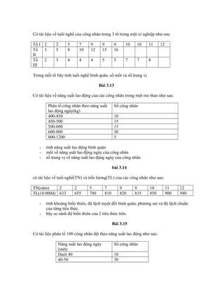 Có tài liệu về tuổi nghề của công nhân trong 3 tổ trong một xí nghiệp như sau:
Tổ I 2 2 5 7 9 9 9 10 10 11 12
Tổ
II
3 5 8 10 12 15 16
Tổ
III
2 3 4 4 4 5 5 7 7 8
Trong mỗi tổ hãy tính tuổi nghề bình quân, số mốt và số trung vị
Bài 3.13
Có tài liệu về năng suất lao động của các công nhân trong một mỏ than như sau:
Phân tổ công nhân theo năng suất
lao động ngày(kg)
Số công nhân
400-450 10
450-500 15
500-600 15
600-800 30
800-1200 5
- tính năng suất lao động bình quân
- mốt về năng suất lao động ngày của công nhân
- số trung vị về năng suất lao động ngày của công nhân
bài 3.14
có tài liệu về tuổi nghề(TN) và tiền lương(TL) của các công nhân như sau:
TN(năm) 2 2 5 7 9 9 10 11 12
TL(10.000d) 633 655 780 810 820 815 850 900 940
- tính khoảng biến thiên, độ lệch tuyệt đối bình quân, phương sai và độ lệch chuẩn
của từng tiêu thức.
- hãy so sánh độ biến thiên của 2 tiêu thức trên.
Bài 3.15
Có tài liệu phân tổ 100 công nhân dệt theo năng suất lao động như sau:
Năng suất lao động ngày
(mét)
Số công nhân
Dưới 40 10
40-50 30
 