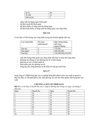 50-75 40
75-100 15
100 trở lên 5
- năng suất lao động ngày bình quân
- độ lệch tuyệt đối bình quân
- độ lệch chuẩn về năng suất lao động ngày
- độ lệch biến thiên về năng suất lao động ngày của công nhân.
Bài 3.16
Có tài liệu về tiền lương của công nhân trong một doanh nghiệp như sau:
Loại công nhân Số công
nhân(người)
Mức lương tháng
mỗi công
nhân(10.000d)
Thợ rèn 2 170;180
Thợ nguội 3 160;180;200
Thợ tiện 5 170;190;200;210;230
- tính tiền lương bình quân của công nhân mỗi loại và toàn thể công nhân
- phương sai chung và các phương sai tổ về tiền lương
- phương sai các số bình quân tổ
- bình quân của các phương sai tổ
- dùng quy tắc cộng phương sai để kiểm tra kết quả tính toán
bài 3.17
trong tổng số 10000 bóng đèn của xí nghiệp bóng đèn-phích nước sản xuất ra người ta
điều tra thấy có 200 phế phẩm. hãy tính phương sai của tiêu thức phẩm chất bóng đèn sản
xuất.
CHƯƠNG 4: DÃY SỐ THƠÌ GIAN
Bài 4.1: có tài liêụ về doanh thu của 1 công ty thương mại trong các ngày của tháng 2
như sau:
Ngày Doanh thu Ngày Doanh thu
1 18 15 19
2 20 16 19
3 22 17 23
4 21 18 25
5 19 19 24
6 21 20 24
7 20 21 26
8 21 22 24
9 21 23 28
10 21 24 29
 