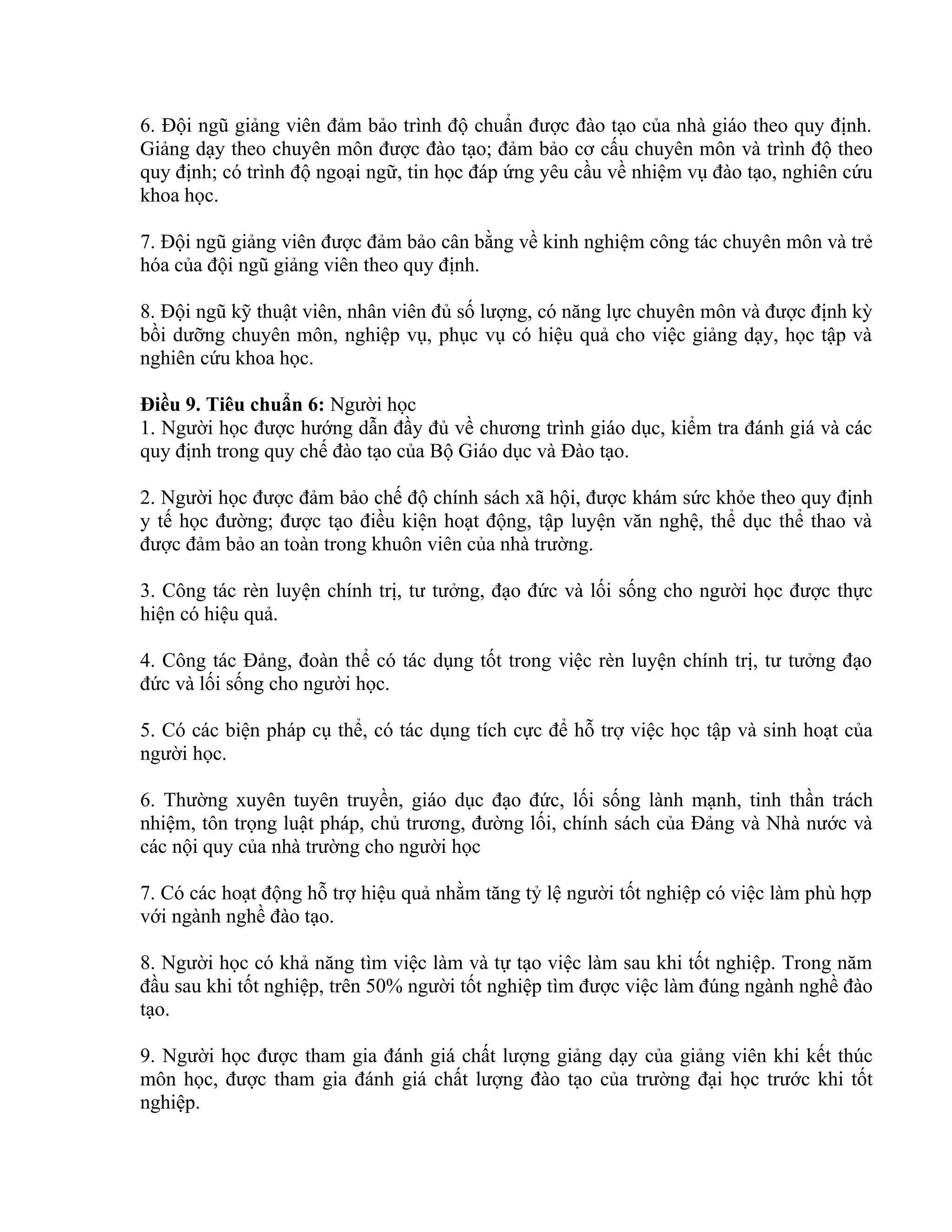 6. Đội ngũ giảng viên đảm bảo trình độ chuẩn được đào tạo của nhà giáo theo quy định.
Giảng dạy theo chuyên môn được đào tạo; đảm bảo cơ cấu chuyên môn và trình độ theo
quy định; có trình độ ngoại ngữ, tin học đáp ứng yêu cầu về nhiệm vụ đào tạo, nghiên cứu
khoa học.
7. Đội ngũ giảng viên được đảm bảo cân bằng về kinh nghiệm công tác chuyên môn và trẻ
hóa của đội ngũ giảng viên theo quy định.
8. Đội ngũ kỹ thuật viên, nhân viên đủ số lượng, có năng lực chuyên môn và được định kỳ
bồi dưỡng chuyên môn, nghiệp vụ, phục vụ có hiệu quả cho việc giảng dạy, học tập và
nghiên cứu khoa học.
Điều 9. Tiêu chuẩn 6: Người học
1. Người học được hướng dẫn đầy đủ về chương trình giáo dục, kiểm tra đánh giá và các
quy định trong quy chế đào tạo của Bộ Giáo dục và Đào tạo.
2. Người học được đảm bảo chế độ chính sách xã hội, được khám sức khỏe theo quy định
y tế học đường; được tạo điều kiện hoạt động, tập luyện văn nghệ, thể dục thể thao và
được đảm bảo an toàn trong khuôn viên của nhà trường.
3. Công tác rèn luyện chính trị, tư tưởng, đạo đức và lối sống cho người học được thực
hiện có hiệu quả.
4. Công tác Đảng, đoàn thể có tác dụng tốt trong việc rèn luyện chính trị, tư tưởng đạo
đức và lối sống cho người học.
5. Có các biện pháp cụ thể, có tác dụng tích cực để hỗ trợ việc học tập và sinh hoạt của
người học.
6. Thường xuyên tuyên truyền, giáo dục đạo đức, lối sống lành mạnh, tinh thần trách
nhiệm, tôn trọng luật pháp, chủ trương, đường lối, chính sách của Đảng và Nhà nước và
các nội quy của nhà trường cho người học
7. Có các hoạt động hỗ trợ hiệu quả nhằm tăng tỷ lệ người tốt nghiệp có việc làm phù hợp
với ngành nghề đào tạo.
8. Người học có khả năng tìm việc làm và tự tạo việc làm sau khi tốt nghiệp. Trong năm
đầu sau khi tốt nghiệp, trên 50% người tốt nghiệp tìm được việc làm đúng ngành nghề đào
tạo.
9. Người học được tham gia đánh giá chất lượng giảng dạy của giảng viên khi kết thúc
môn học, được tham gia đánh giá chất lượng đào tạo của trường đại học trước khi tốt
nghiệp.
 
