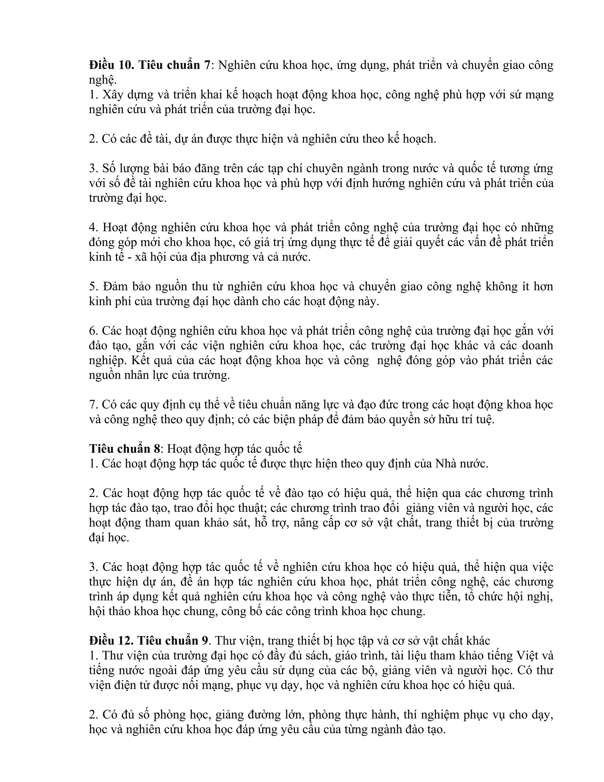 Điều 10. Tiêu chuẩn 7: Nghiên cứu khoa học, ứng dụng, phát triển và chuyển giao công
nghệ.
1. Xây dựng và triển khai kế hoạch hoạt động khoa học, công nghệ phù hợp với sứ mạng
nghiên cứu và phát triển của trường đại học.
2. Có các đề tài, dự án được thực hiện và nghiên cứu theo kế hoạch.
3. Số lượng bài báo đăng trên các tạp chí chuyên ngành trong nước và quốc tế tương ứng
với số đề tài nghiên cứu khoa học và phù hợp với định hướng nghiên cứu và phát triển của
trường đại học.
4. Hoạt động nghiên cứu khoa học và phát triển công nghệ của trường đại học có những
đóng góp mới cho khoa học, có giá trị ứng dụng thực tế để giải quyết các vấn đề phát triển
kinh tế - xã hội của địa phương và cả nước.
5. Đảm bảo nguồn thu từ nghiên cứu khoa học và chuyển giao công nghệ không ít hơn
kinh phí của trường đại học dành cho các hoạt động này.
6. Các hoạt động nghiên cứu khoa học và phát triển công nghệ của trường đại học gắn với
đào tạo, gắn với các viện nghiên cứu khoa học, các trường đại học khác và các doanh
nghiệp. Kết quả của các hoạt động khoa học và công nghệ đóng góp vào phát triển các
nguồn nhân lực của trường.
7. Có các quy định cụ thể về tiêu chuẩn năng lực và đạo đức trong các hoạt động khoa học
và công nghệ theo quy định; có các biện pháp để đảm bảo quyền sở hữu trí tuệ.
Tiêu chuẩn 8: Hoạt động hợp tác quốc tế
1. Các hoạt động hợp tác quốc tế được thực hiện theo quy định của Nhà nước.
2. Các hoạt động hợp tác quốc tế về đào tạo có hiệu quả, thể hiện qua các chương trình
hợp tác đào tạo, trao đổi học thuật; các chương trình trao đổi giảng viên và người học, các
hoạt động tham quan khảo sát, hỗ trợ, nâng cấp cơ sở vật chất, trang thiết bị của trường
đại học.
3. Các hoạt động hợp tác quốc tế về nghiên cứu khoa học có hiệu quả, thể hiện qua việc
thực hiện dự án, đề án hợp tác nghiên cứu khoa học, phát triển công nghệ, các chương
trình áp dụng kết quả nghiên cứu khoa học và công nghệ vào thực tiễn, tổ chức hội nghị,
hội thảo khoa học chung, công bố các công trình khoa học chung.
Điều 12. Tiêu chuẩn 9. Thư viện, trang thiết bị học tập và cơ sở vật chất khác
1. Thư viện của trường đại học có đầy đủ sách, giáo trình, tài liệu tham khảo tiếng Việt và
tiếng nước ngoài đáp ứng yêu cầu sử dụng của các bộ, giảng viên và người học. Có thư
viện điện tử được nối mạng, phục vụ dạy, học và nghiên cứu khoa học có hiệu quả.
2. Có đủ số phòng học, giảng đường lớn, phòng thực hành, thí nghiệm phục vụ cho dạy,
học và nghiên cứu khoa học đáp ứng yêu cầu của từng ngành đào tạo.
 