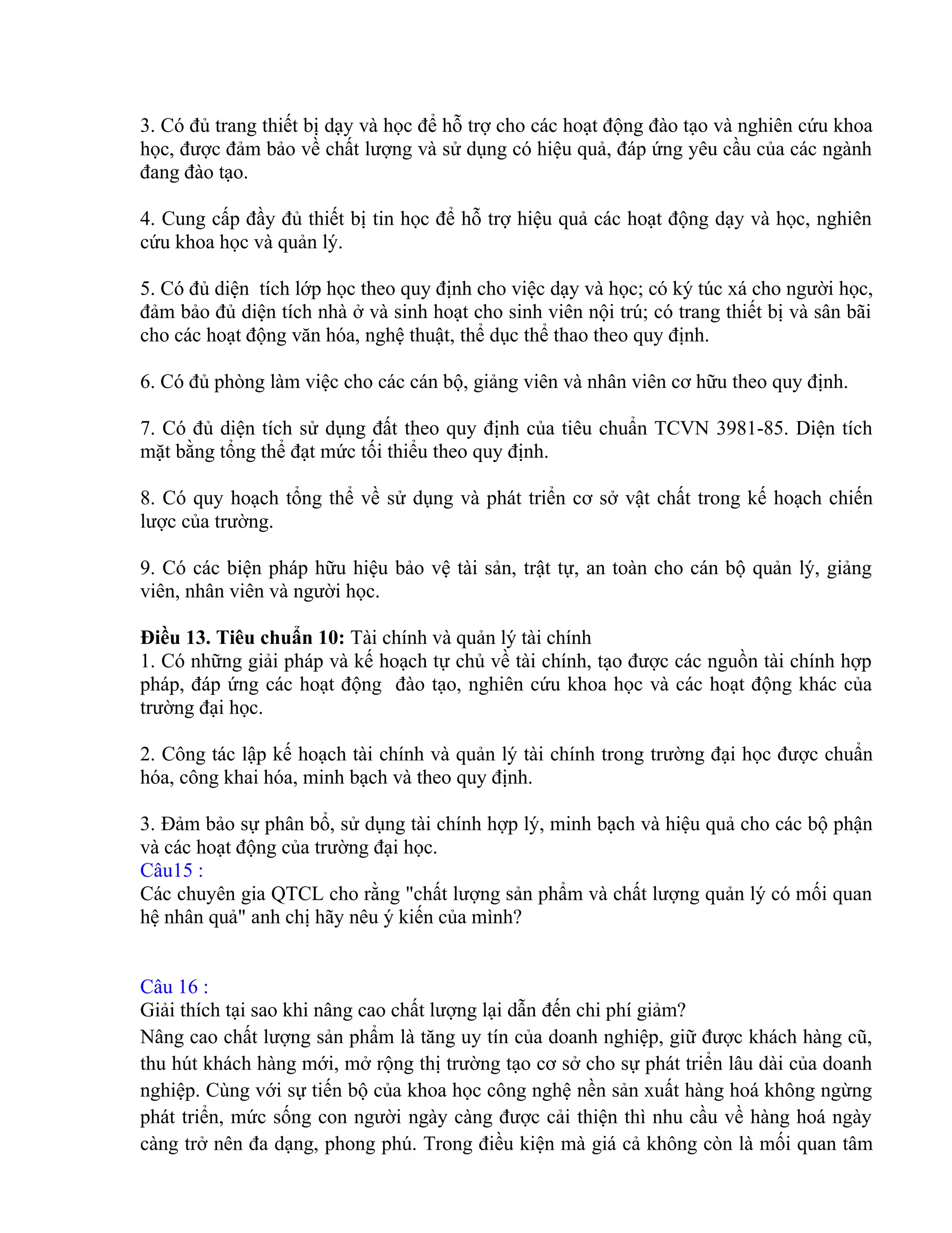 3. Có đủ trang thiết bị dạy và học để hỗ trợ cho các hoạt động đào tạo và nghiên cứu khoa
học, được đảm bảo về chất lượng và sử dụng có hiệu quả, đáp ứng yêu cầu của các ngành
đang đào tạo.
4. Cung cấp đầy đủ thiết bị tin học để hỗ trợ hiệu quả các hoạt động dạy và học, nghiên
cứu khoa học và quản lý.
5. Có đủ diện tích lớp học theo quy định cho việc dạy và học; có ký túc xá cho người học,
đảm bảo đủ diện tích nhà ở và sinh hoạt cho sinh viên nội trú; có trang thiết bị và sân bãi
cho các hoạt động văn hóa, nghệ thuật, thể dục thể thao theo quy định.
6. Có đủ phòng làm việc cho các cán bộ, giảng viên và nhân viên cơ hữu theo quy định.
7. Có đủ diện tích sử dụng đất theo quy định của tiêu chuẩn TCVN 3981-85. Diện tích
mặt bằng tổng thể đạt mức tối thiểu theo quy định.
8. Có quy hoạch tổng thể về sử dụng và phát triển cơ sở vật chất trong kế hoạch chiến
lược của trường.
9. Có các biện pháp hữu hiệu bảo vệ tài sản, trật tự, an toàn cho cán bộ quản lý, giảng
viên, nhân viên và người học.
Điều 13. Tiêu chuẩn 10: Tài chính và quản lý tài chính
1. Có những giải pháp và kế hoạch tự chủ về tài chính, tạo được các nguồn tài chính hợp
pháp, đáp ứng các hoạt động đào tạo, nghiên cứu khoa học và các hoạt động khác của
trường đại học.
2. Công tác lập kế hoạch tài chính và quản lý tài chính trong trường đại học được chuẩn
hóa, công khai hóa, minh bạch và theo quy định.
3. Đảm bảo sự phân bổ, sử dụng tài chính hợp lý, minh bạch và hiệu quả cho các bộ phận
và các hoạt động của trường đại học.
Câu15 :
Các chuyên gia QTCL cho rằng "chất lượng sản phẩm và chất lượng quản lý có mối quan
hệ nhân quả" anh chị hãy nêu ý kiến của mình?
Câu 16 :
Giải thích tại sao khi nâng cao chất lượng lại dẫn đến chi phí giảm?
Nâng cao chất lượng sản phẩm là tăng uy tín của doanh nghiệp, giữ được khách hàng cũ,
thu hút khách hàng mới, mở rộng thị trường tạo cơ sở cho sự phát triển lâu dài của doanh
nghiệp. Cùng với sự tiến bộ của khoa học công nghệ nền sản xuất hàng hoá không ngừng
phát triển, mức sống con người ngày càng được cải thiện thì nhu cầu về hàng hoá ngày
càng trở nên đa dạng, phong phú. Trong điều kiện mà giá cả không còn là mối quan tâm
 