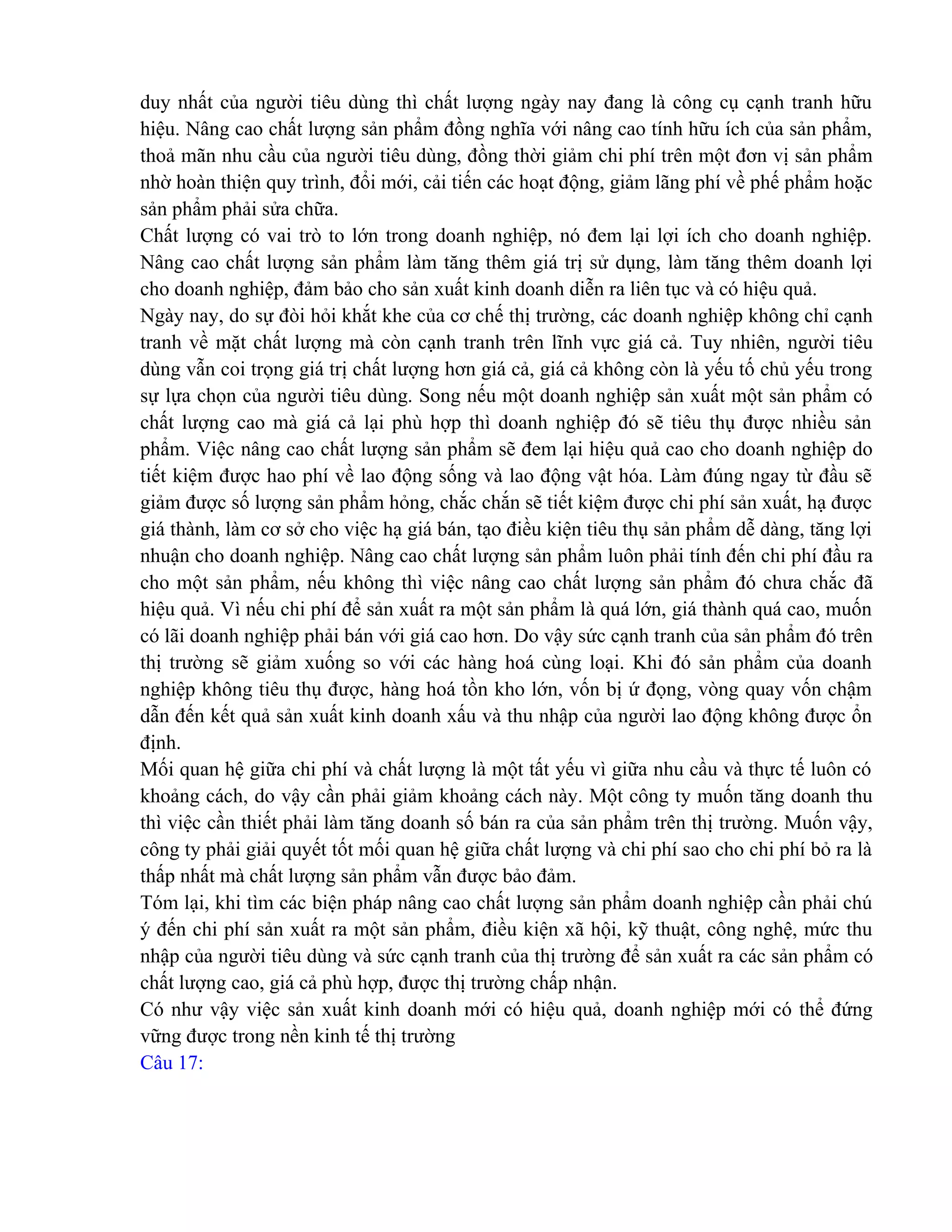 duy nhất của người tiêu dùng thì chất lượng ngày nay đang là công cụ cạnh tranh hữu
hiệu. Nâng cao chất lượng sản phẩm đồng nghĩa với nâng cao tính hữu ích của sản phẩm,
thoả mãn nhu cầu của người tiêu dùng, đồng thời giảm chi phí trên một đơn vị sản phẩm
nhờ hoàn thiện quy trình, đổi mới, cải tiến các hoạt động, giảm lãng phí về phế phẩm hoặc
sản phẩm phải sửa chữa.
Chất lượng có vai trò to lớn trong doanh nghiệp, nó đem lại lợi ích cho doanh nghiệp.
Nâng cao chất lượng sản phẩm làm tăng thêm giá trị sử dụng, làm tăng thêm doanh lợi
cho doanh nghiệp, đảm bảo cho sản xuất kinh doanh diễn ra liên tục và có hiệu quả.
Ngày nay, do sự đòi hỏi khắt khe của cơ chế thị trường, các doanh nghiệp không chỉ cạnh
tranh về mặt chất lượng mà còn cạnh tranh trên lĩnh vực giá cả. Tuy nhiên, người tiêu
dùng vẫn coi trọng giá trị chất lượng hơn giá cả, giá cả không còn là yếu tố chủ yếu trong
sự lựa chọn của người tiêu dùng. Song nếu một doanh nghiệp sản xuất một sản phẩm có
chất lượng cao mà giá cả lại phù hợp thì doanh nghiệp đó sẽ tiêu thụ được nhiều sản
phẩm. Việc nâng cao chất lượng sản phẩm sẽ đem lại hiệu quả cao cho doanh nghiệp do
tiết kiệm được hao phí về lao động sống và lao động vật hóa. Làm đúng ngay từ đầu sẽ
giảm được số lượng sản phẩm hỏng, chắc chắn sẽ tiết kiệm được chi phí sản xuất, hạ được
giá thành, làm cơ sở cho việc hạ giá bán, tạo điều kiện tiêu thụ sản phẩm dễ dàng, tăng lợi
nhuận cho doanh nghiệp. Nâng cao chất lượng sản phẩm luôn phải tính đến chi phí đầu ra
cho một sản phẩm, nếu không thì việc nâng cao chất lượng sản phẩm đó chưa chắc đã
hiệu quả. Vì nếu chi phí để sản xuất ra một sản phẩm là quá lớn, giá thành quá cao, muốn
có lãi doanh nghiệp phải bán với giá cao hơn. Do vậy sức cạnh tranh của sản phẩm đó trên
thị trường sẽ giảm xuống so với các hàng hoá cùng loại. Khi đó sản phẩm của doanh
nghiệp không tiêu thụ được, hàng hoá tồn kho lớn, vốn bị ứ đọng, vòng quay vốn chậm
dẫn đến kết quả sản xuất kinh doanh xấu và thu nhập của người lao động không được ổn
định.
Mối quan hệ giữa chi phí và chất lượng là một tất yếu vì giữa nhu cầu và thực tế luôn có
khoảng cách, do vậy cần phải giảm khoảng cách này. Một công ty muốn tăng doanh thu
thì việc cần thiết phải làm tăng doanh số bán ra của sản phẩm trên thị trường. Muốn vậy,
công ty phải giải quyết tốt mối quan hệ giữa chất lượng và chi phí sao cho chi phí bỏ ra là
thấp nhất mà chất lượng sản phẩm vẫn được bảo đảm.
Tóm lại, khi tìm các biện pháp nâng cao chất lượng sản phẩm doanh nghiệp cần phải chú
ý đến chi phí sản xuất ra một sản phẩm, điều kiện xã hội, kỹ thuật, công nghệ, mức thu
nhập của người tiêu dùng và sức cạnh tranh của thị trường để sản xuất ra các sản phẩm có
chất lượng cao, giá cả phù hợp, được thị trường chấp nhận.
Có như vậy việc sản xuất kinh doanh mới có hiệu quả, doanh nghiệp mới có thể đứng
vững được trong nền kinh tế thị trường
Câu 17:
 