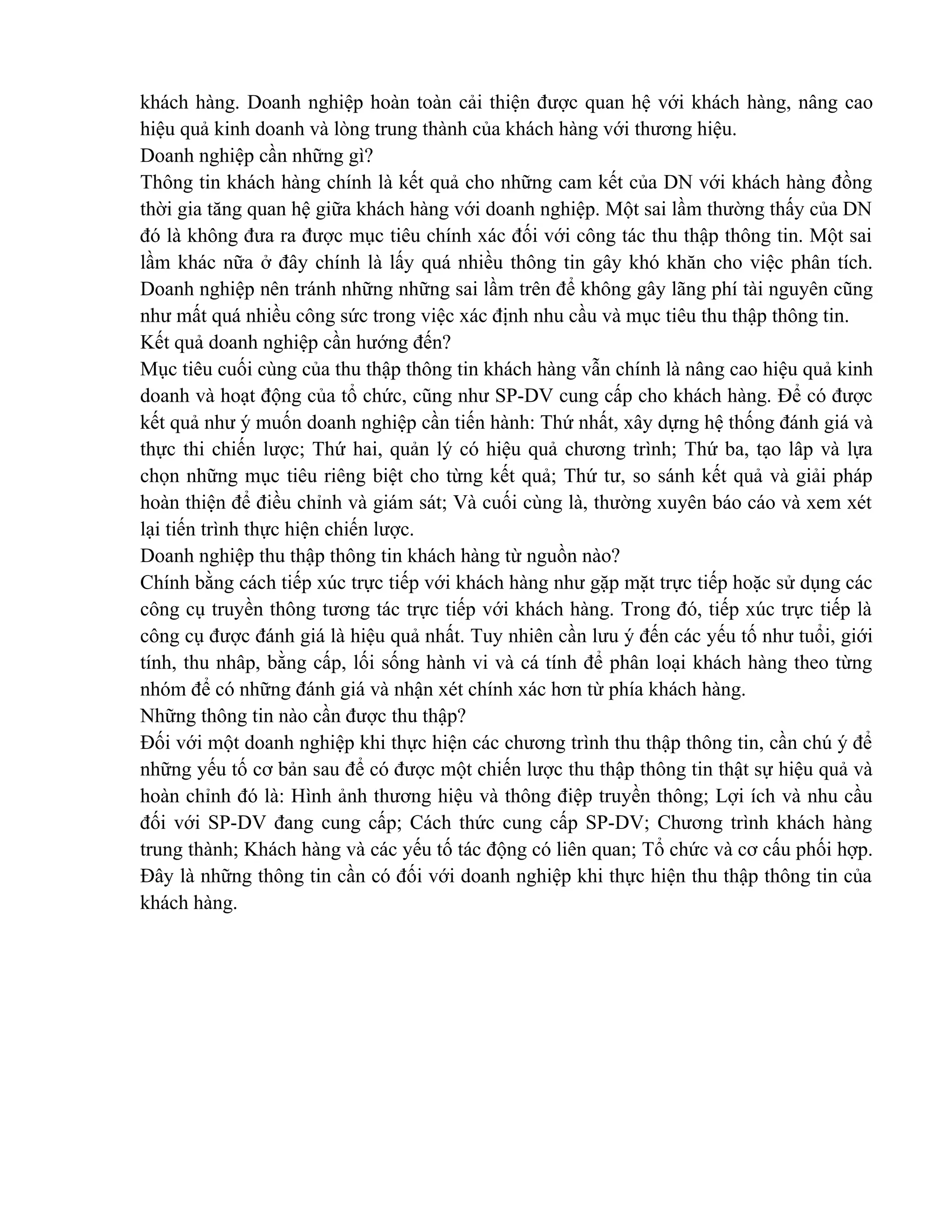 khách hàng. Doanh nghiệp hoàn toàn cải thiện được quan hệ với khách hàng, nâng cao
hiệu quả kinh doanh và lòng trung thành của khách hàng với thương hiệu.
Doanh nghiệp cần những gì?
Thông tin khách hàng chính là kết quả cho những cam kết của DN với khách hàng đồng
thời gia tăng quan hệ giữa khách hàng với doanh nghiệp. Một sai lầm thường thấy của DN
đó là không đưa ra được mục tiêu chính xác đối với công tác thu thập thông tin. Một sai
lầm khác nữa ở đây chính là lấy quá nhiều thông tin gây khó khăn cho việc phân tích.
Doanh nghiệp nên tránh những những sai lầm trên để không gây lãng phí tài nguyên cũng
như mất quá nhiều công sức trong việc xác định nhu cầu và mục tiêu thu thập thông tin.
Kết quả doanh nghiệp cần hướng đến?
Mục tiêu cuối cùng của thu thập thông tin khách hàng vẫn chính là nâng cao hiệu quả kinh
doanh và hoạt động của tổ chức, cũng như SP-DV cung cấp cho khách hàng. Để có được
kết quả như ý muốn doanh nghiệp cần tiến hành: Thứ nhất, xây dựng hệ thống đánh giá và
thực thi chiến lược; Thứ hai, quản lý có hiệu quả chương trình; Thứ ba, tạo lâp và lựa
chọn những mục tiêu riêng biệt cho từng kết quả; Thứ tư, so sánh kết quả và giải pháp
hoàn thiện để điều chỉnh và giám sát; Và cuối cùng là, thường xuyên báo cáo và xem xét
lại tiến trình thực hiện chiến lược.
Doanh nghiệp thu thập thông tin khách hàng từ nguồn nào?
Chính bằng cách tiếp xúc trực tiếp với khách hàng như gặp mặt trực tiếp hoặc sử dụng các
công cụ truyền thông tương tác trực tiếp với khách hàng. Trong đó, tiếp xúc trực tiếp là
công cụ được đánh giá là hiệu quả nhất. Tuy nhiên cần lưu ý đến các yếu tố như tuổi, giới
tính, thu nhâp, bằng cấp, lối sống hành vi và cá tính để phân loại khách hàng theo từng
nhóm để có những đánh giá và nhận xét chính xác hơn từ phía khách hàng.
Những thông tin nào cần được thu thập?
Đối với một doanh nghiệp khi thực hiện các chương trình thu thập thông tin, cần chú ý để
những yếu tố cơ bản sau để có được một chiến lược thu thập thông tin thật sự hiệu quả và
hoàn chỉnh đó là: Hình ảnh thương hiệu và thông điệp truyền thông; Lợi ích và nhu cầu
đối với SP-DV đang cung cấp; Cách thức cung cấp SP-DV; Chương trình khách hàng
trung thành; Khách hàng và các yếu tố tác động có liên quan; Tổ chức và cơ cấu phối hợp.
Đây là những thông tin cần có đối với doanh nghiệp khi thực hiện thu thập thông tin của
khách hàng.
 