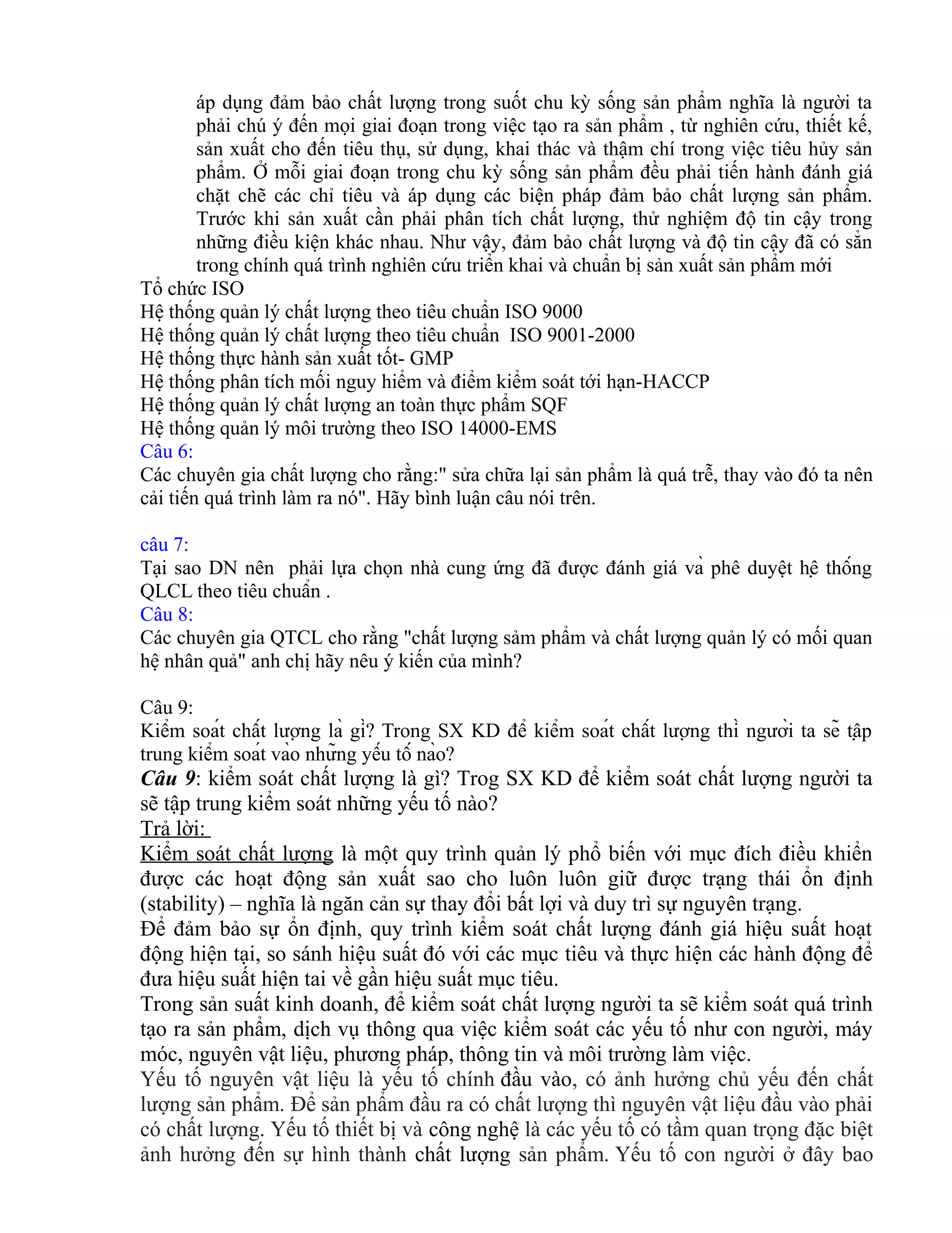 áp dụng đảm bảo chất lượng trong suốt chu kỳ sống sản phẩm nghĩa là người ta
phải chú ý đến mọi giai đoạn trong việc tạo ra sản phẩm , từ nghiên cứu, thiết kế,
sản xuất cho đến tiêu thụ, sử dụng, khai thác và thậm chí trong việc tiêu hủy sản
phẩm. Ở mỗi giai đoạn trong chu kỳ sống sản phẩm đều phải tiến hành đánh giá
chặt chẽ các chỉ tiêu và áp dụng các biện pháp đảm bảo chất lượng sản phẩm.
Trước khi sản xuất cần phải phân tích chất lượng, thử nghiệm độ tin cậy trong
những điều kiện khác nhau. Như vậy, đảm bảo chất lượng và độ tin cậy đã có sẳn
trong chính quá trình nghiên cứu triển khai và chuẩn bị sản xuất sản phẩm mới
Tổ chức ISO
Hệ thống quản lý chất lượng theo tiêu chuẩn ISO 9000
Hệ thống quản lý chất lượng theo tiêu chuẩn ISO 9001-2000
Hệ thống thực hành sản xuất tốt- GMP
Hệ thống phân tích mối nguy hiểm và điểm kiểm soát tới hạn-HACCP
Hệ thống quản lý chất lượng an toàn thực phẩm SQF
Hệ thống quản lý môi trường theo ISO 14000-EMS
Câu 6:
Các chuyên gia chất lượng cho rằng:" sửa chữa lại sản phẩm là quá trễ, thay vào đó ta nên
cải tiến quá trình làm ra nó". Hãy bình luận câu nói trên.
câu 7:
Tại sao DN nên phải lựa chọn nhà cung ứng đã được đánh giá và phê duyệt hệ thống
QLCL theo tiêu chuẩn .
Câu 8:
Các chuyên gia QTCL cho rằng "chất lượng sảm phẩm và chất lượng quản lý có mối quan
hệ nhân quả" anh chị hãy nêu ý kiến của mình?
Câu 9:
Kiểm soát chất lượng là gì? Trong SX KD để kiểm soát chất lượng thì người ta sẽ tập
trung kiểm soát vào những yếu tố nào?
Câu 9: kiểm soát chất lượng là gì? Trog SX KD để kiểm soát chất lượng người ta
sẽ tập trung kiểm soát những yếu tố nào?
Trả lời:
Kiểm soát chất lượng là một quy trình quản lý phổ biến với mục đích điều khiển
được các hoạt động sản xuất sao cho luôn luôn giữ được trạng thái ổn định
(stability) – nghĩa là ngăn cản sự thay đổi bất lợi và duy trì sự nguyên trạng.
Để đảm bảo sự ổn định, quy trình kiểm soát chất lượng đánh giá hiệu suất hoạt
động hiện tại, so sánh hiệu suất đó với các mục tiêu và thực hiện các hành động để
đưa hiệu suất hiện tai về gần hiệu suất mục tiêu.
Trong sản suất kinh doanh, để kiểm soát chất lượng người ta sẽ kiểm soát quá trình
tạo ra sản phẩm, dịch vụ thông qua việc kiểm soát các yếu tố như con người, máy
móc, nguyên vật liệu, phương pháp, thông tin và môi trường làm việc.
Yếu tố nguyên vật liệu là yếu tố chính đầu vào, có ảnh hưởng chủ yếu đến chất
lượng sản phẩm. Để sản phẩm đầu ra có chất lượng thì nguyên vật liệu đầu vào phải
có chất lượng. Yếu tố thiết bị và công nghệ là các yếu tố có tầm quan trọng đặc biệt
ảnh hưởng đến sự hình thành chất lượng sản phẩm. Yếu tố con người ở đây bao
 