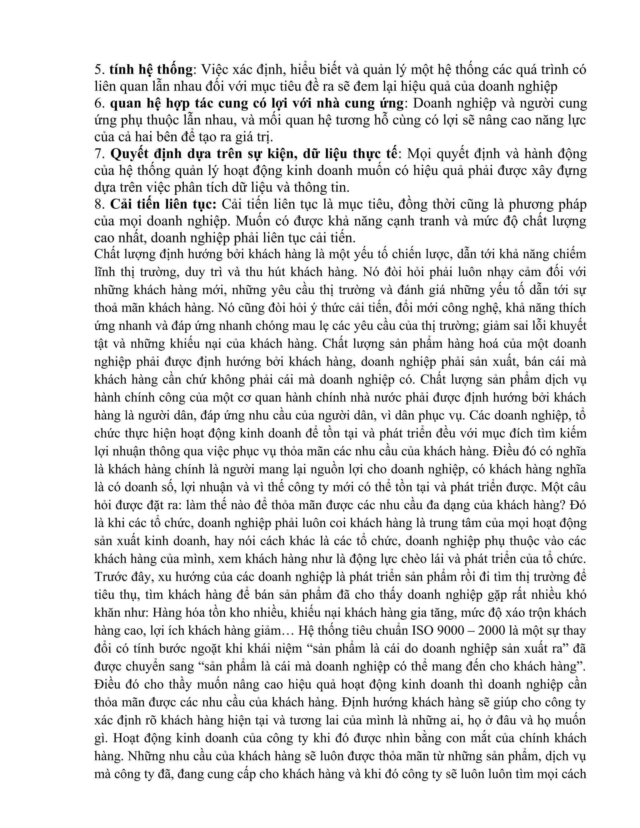 5. tính hệ thống: Việc xác định, hiểu biết và quản lý một hệ thống các quá trình có
liên quan lẫn nhau đối với mục tiêu đề ra sẽ đem lại hiệu quả của doanh nghiệp
6. quan hệ hợp tác cung có lợi với nhà cung ứng: Doanh nghiệp và người cung
ứng phụ thuộc lẫn nhau, và mối quan hệ tương hỗ cùng có lợi sẽ nâng cao năng lực
của cả hai bên để tạo ra giá trị.
7. Quyết định dựa trên sự kiện, dữ liệu thực tế: Mọi quyết định và hành động
của hệ thống quản lý hoạt động kinh doanh muốn có hiệu quả phải được xây đựng
dựa trên việc phân tích dữ liệu và thông tin.
8. Cải tiến liên tục: Cải tiến liên tục là mục tiêu, đồng thời cũng là phương pháp
của mọi doanh nghiệp. Muốn có được khả năng cạnh tranh và mức độ chất lượng
cao nhất, doanh nghiệp phải liên tục cải tiến.
Chất lượng định hướng bởi khách hàng là một yếu tố chiến lược, dẫn tới khả năng chiếm
lĩnh thị trường, duy trì và thu hút khách hàng. Nó đòi hỏi phải luôn nhạy cảm đối với
những khách hàng mới, những yêu cầu thị trường và đánh giá những yếu tố dẫn tới sự
thoả mãn khách hàng. Nó cũng đòi hỏi ý thức cải tiến, đổi mới công nghệ, khả năng thích
ứng nhanh và đáp ứng nhanh chóng mau lẹ các yêu cầu của thị trường; giảm sai lỗi khuyết
tật và những khiếu nại của khách hàng. Chất lượng sản phẩm hàng hoá của một doanh
nghiệp phải được định hướng bởi khách hàng, doanh nghiệp phải sản xuất, bán cái mà
khách hàng cần chứ không phải cái mà doanh nghiệp có. Chất lượng sản phẩm dịch vụ
hành chính công của một cơ quan hành chính nhà nước phải được định hướng bởi khách
hàng là người dân, đáp ứng nhu cầu của người dân, vì dân phục vụ. Các doanh nghiệp, tổ
chức thực hiện hoạt động kinh doanh để tồn tại và phát triển đều với mục đích tìm kiếm
lợi nhuận thông qua việc phục vụ thỏa mãn các nhu cầu của khách hàng. Điều đó có nghĩa
là khách hàng chính là người mang lại nguồn lợi cho doanh nghiệp, có khách hàng nghĩa
là có doanh số, lợi nhuận và vì thế công ty mới có thể tồn tại và phát triển được. Một câu
hỏi được đặt ra: làm thế nào để thỏa mãn được các nhu cầu đa dạng của khách hàng? Đó
là khi các tổ chức, doanh nghiệp phải luôn coi khách hàng là trung tâm của mọi hoạt động
sản xuất kinh doanh, hay nói cách khác là các tổ chức, doanh nghiệp phụ thuộc vào các
khách hàng của mình, xem khách hàng như là động lực chèo lái và phát triển của tổ chức.
Trước đây, xu hướng của các doanh nghiệp là phát triển sản phẩm rồi đi tìm thị trường để
tiêu thụ, tìm khách hàng để bán sản phẩm đã cho thấy doanh nghiệp gặp rất nhiều khó
khăn như: Hàng hóa tồn kho nhiều, khiếu nại khách hàng gia tăng, mức độ xáo trộn khách
hàng cao, lợi ích khách hàng giảm… Hệ thống tiêu chuẩn ISO 9000 – 2000 là một sự thay
đổi có tính bước ngoặt khi khái niệm “sản phẩm là cái do doanh nghiệp sản xuất ra” đã
được chuyển sang “sản phẩm là cái mà doanh nghiệp có thể mang đến cho khách hàng”.
Điều đó cho thầy muốn nâng cao hiệu quả hoạt động kinh doanh thì doanh nghiệp cần
thỏa mãn được các nhu cầu của khách hàng. Định hướng khách hàng sẽ giúp cho công ty
xác định rõ khách hàng hiện tại và tương lai của mình là những ai, họ ở đâu và họ muốn
gì. Hoạt động kinh doanh của công ty khi đó được nhìn bằng con mắt của chính khách
hàng. Những nhu cầu của khách hàng sẽ luôn được thỏa mãn từ những sản phẩm, dịch vụ
mà công ty đã, đang cung cấp cho khách hàng và khi đó công ty sẽ luôn luôn tìm mọi cách
 