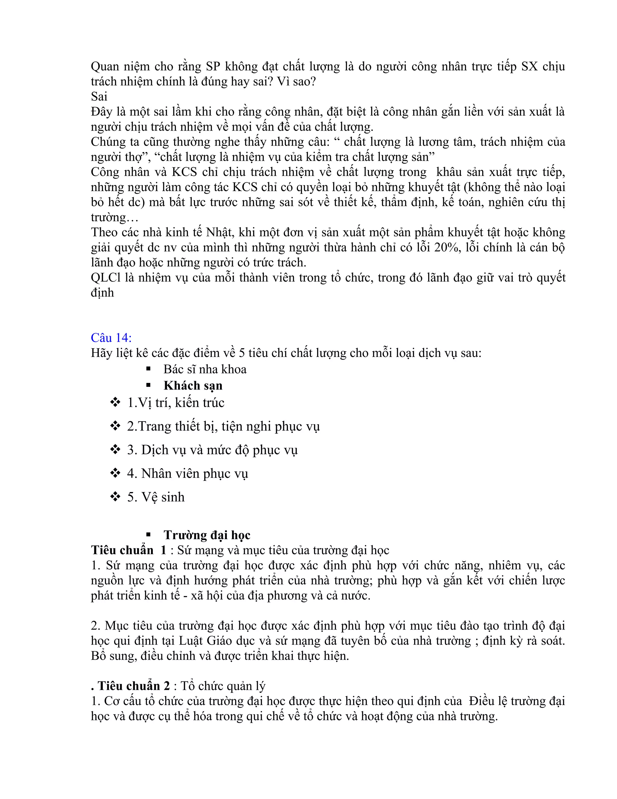 Quan niệm cho rằng SP không đạt chất lượng là do người công nhân trực tiếp SX chịu
trách nhiệm chính là đúng hay sai? Vì sao?
Sai
Đây là một sai lầm khi cho rằng công nhân, đặt biệt là công nhân gắn liền với sản xuất là
người chịu trách nhiệm về mọi vấn đề của chất lượng.
Chúng ta cũng thường nghe thấy những câu: “ chất lượng là lương tâm, trách nhiệm của
người thợ”, “chất lượng là nhiệm vụ của kiểm tra chất lượng sản”
Công nhân và KCS chỉ chịu trách nhiệm về chất lượng trong khâu sản xuất trực tiếp,
những người làm công tác KCS chỉ có quyền loại bỏ những khuyết tật (không thể nào loại
bỏ hết dc) mà bất lực trước những sai sót về thiết kế, thẩm định, kế toán, nghiên cứu thị
trường…
Theo các nhà kinh tế Nhật, khi một đơn vị sản xuất một sản phẩm khuyết tật hoặc không
giải quyết dc nv của mình thì những người thừa hành chỉ có lỗi 20%, lỗi chính là cán bộ
lãnh đạo hoặc những người có trức trách.
QLCl là nhiệm vụ của mỗi thành viên trong tổ chức, trong đó lãnh đạo giữ vai trò quyết
định
Câu 14:
Hãy liệt kê các đặc điểm về 5 tiêu chí chất lượng cho mỗi loại dịch vụ sau:
 Bác sĩ nha khoa
 Khách sạn
 1.Vị trí, kiến trúc
 2.Trang thiết bị, tiện nghi phục vụ
 3. Dịch vụ và mức độ phục vụ
 4. Nhân viên phục vụ
 5. Vệ sinh
 Trường đại học
Tiêu chuẩn 1 : Sứ mạng và mục tiêu của trường đại học
1. Sứ mạng của trường đại học được xác định phù hợp với chức năng, nhiêm vụ, các
nguồn lực và định hướng phát triển của nhà trường; phù hợp và gắn kết với chiến lược
phát triển kinh tế - xã hội của địa phương và cả nước.
2. Mục tiêu của trường đại học được xác định phù hợp với mục tiêu đào tạo trình độ đại
học qui định tại Luật Giáo dục và sứ mạng đã tuyên bố của nhà trường ; định kỳ rà soát.
Bổ sung, điều chỉnh và được triển khai thực hiện.
. Tiêu chuẩn 2 : Tổ chức quản lý
1. Cơ cấu tổ chức của trường đại học được thực hiện theo qui định của Điều lệ trường đại
học và được cụ thể hóa trong qui chế về tổ chức và hoạt động của nhà trường.
 