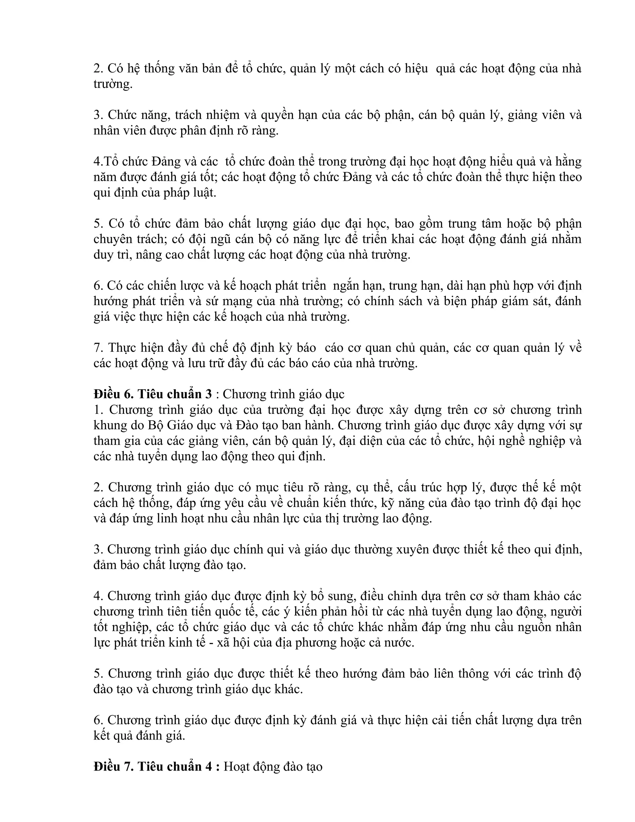 2. Có hệ thống văn bản để tổ chức, quản lý một cách có hiệu quả các hoạt động của nhà
trường.
3. Chức năng, trách nhiệm và quyền hạn của các bộ phận, cán bộ quản lý, giảng viên và
nhân viên được phân định rõ ràng.
4.Tổ chức Đảng và các tổ chức đoàn thể trong trường đại học hoạt động hiểu quả và hằng
năm được đánh giá tốt; các hoạt động tổ chức Đảng và các tổ chức đoàn thể thực hiện theo
qui định của pháp luật.
5. Có tổ chức đảm bảo chất lượng giáo dục đại học, bao gồm trung tâm hoặc bộ phận
chuyên trách; có đội ngũ cán bộ có năng lực để triển khai các hoạt động đánh giá nhằm
duy trì, nâng cao chất lượng các hoạt động của nhà trường.
6. Có các chiến lược và kế hoạch phát triển ngắn hạn, trung hạn, dài hạn phù hợp với định
hướng phát triển và sứ mạng của nhà trường; có chính sách và biện pháp giám sát, đánh
giá việc thực hiện các kế hoạch của nhà trường.
7. Thực hiện đầy đủ chế độ định kỳ báo cáo cơ quan chủ quản, các cơ quan quản lý về
các hoạt động và lưu trữ đầy đủ các báo cáo của nhà trường.
Điều 6. Tiêu chuẩn 3 : Chương trình giáo dục
1. Chương trình giáo dục của trường đại học được xây dựng trên cơ sở chương trình
khung do Bộ Giáo dục và Đào tạo ban hành. Chương trình giáo dục được xây dựng với sự
tham gia của các giảng viên, cán bộ quản lý, đại diện của các tổ chức, hội nghề nghiệp và
các nhà tuyển dụng lao động theo qui định.
2. Chương trình giáo dục có mục tiêu rõ ràng, cụ thể, cấu trúc hợp lý, được thế kế một
cách hệ thống, đáp ứng yêu cầu về chuẩn kiến thức, kỹ năng của đào tạo trình độ đại học
và đáp ứng linh hoạt nhu cầu nhân lực của thị trường lao động.
3. Chương trình giáo dục chính qui và giáo dục thường xuyên được thiết kế theo qui định,
đảm bảo chất lượng đào tạo.
4. Chương trình giáo dục được định kỳ bổ sung, điều chỉnh dựa trên cơ sở tham khảo các
chương trình tiên tiến quốc tế, các ý kiến phản hồi từ các nhà tuyển dụng lao động, người
tốt nghiệp, các tổ chức giáo dục và các tổ chức khác nhằm đáp ứng nhu cầu nguồn nhân
lực phát triển kinh tế - xã hội của địa phương hoặc cả nước.
5. Chương trình giáo dục được thiết kế theo hướng đảm bảo liên thông với các trình độ
đào tạo và chương trình giáo dục khác.
6. Chương trình giáo dục được định kỳ đánh giá và thực hiện cải tiến chất lượng dựa trên
kết quả đánh giá.
Điều 7. Tiêu chuẩn 4 : Hoạt động đào tạo
 