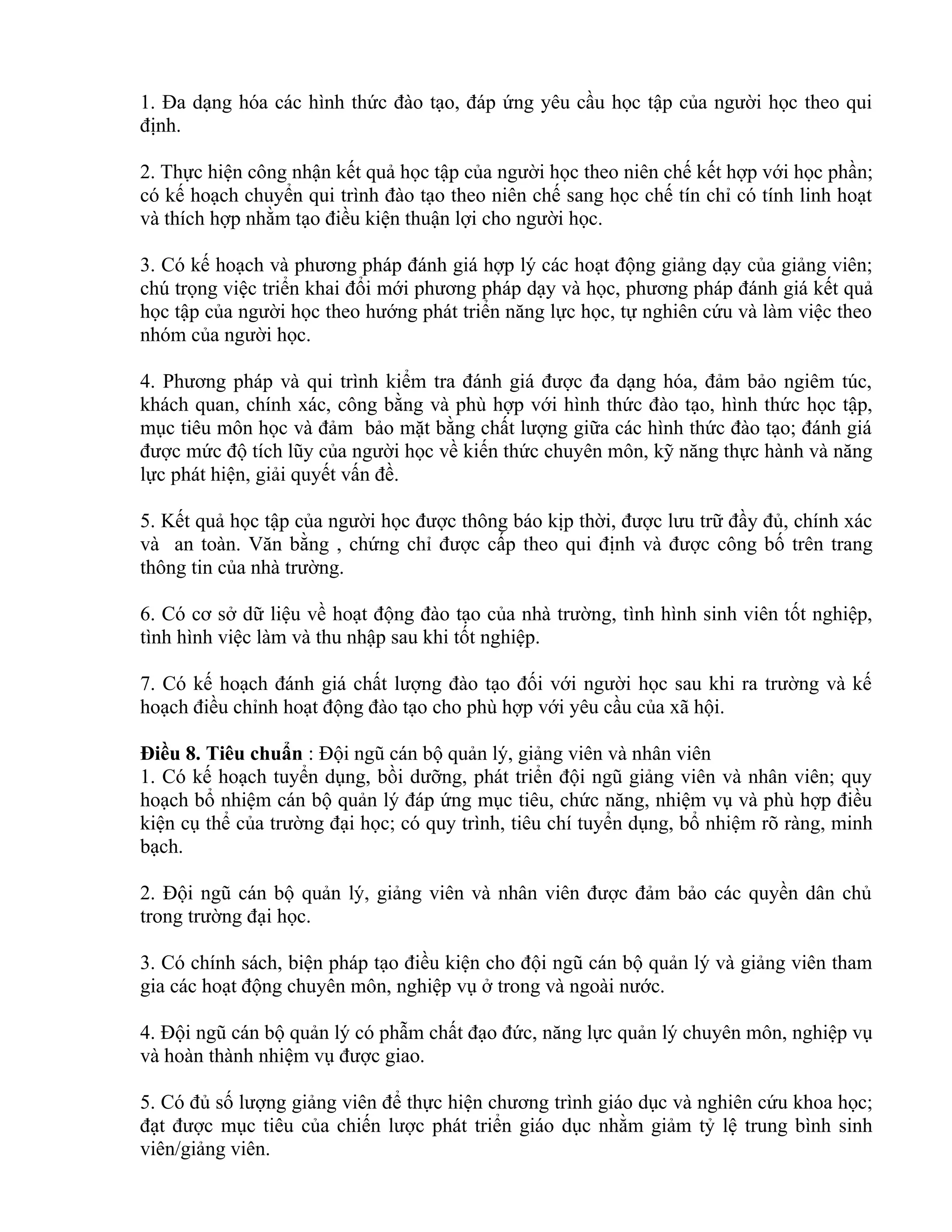 1. Đa dạng hóa các hình thức đào tạo, đáp ứng yêu cầu học tập của người học theo qui
định.
2. Thực hiện công nhận kết quả học tập của người học theo niên chế kết hợp với học phần;
có kế hoạch chuyển qui trình đào tạo theo niên chế sang học chế tín chỉ có tính linh hoạt
và thích hợp nhằm tạo điều kiện thuận lợi cho người học.
3. Có kế hoạch và phương pháp đánh giá hợp lý các hoạt động giảng dạy của giảng viên;
chú trọng việc triển khai đổi mới phương pháp dạy và học, phương pháp đánh giá kết quả
học tập của người học theo hướng phát triển năng lực học, tự nghiên cứu và làm việc theo
nhóm của người học.
4. Phương pháp và qui trình kiểm tra đánh giá được đa dạng hóa, đảm bảo ngiêm túc,
khách quan, chính xác, công bằng và phù hợp với hình thức đào tạo, hình thức học tập,
mục tiêu môn học và đảm bảo mặt bằng chất lượng giữa các hình thức đào tạo; đánh giá
được mức độ tích lũy của người học về kiến thức chuyên môn, kỹ năng thực hành và năng
lực phát hiện, giải quyết vấn đề.
5. Kết quả học tập của người học được thông báo kịp thời, được lưu trữ đầy đủ, chính xác
và an toàn. Văn bằng , chứng chỉ được cấp theo qui định và được công bố trên trang
thông tin của nhà trường.
6. Có cơ sở dữ liệu về hoạt động đào tạo của nhà trường, tình hình sinh viên tốt nghiệp,
tình hình việc làm và thu nhập sau khi tốt nghiệp.
7. Có kế hoạch đánh giá chất lượng đào tạo đối với người học sau khi ra trường và kế
hoạch điều chỉnh hoạt động đào tạo cho phù hợp với yêu cầu của xã hội.
Điều 8. Tiêu chuẩn : Đội ngũ cán bộ quản lý, giảng viên và nhân viên
1. Có kế hoạch tuyển dụng, bồi dưỡng, phát triển đội ngũ giảng viên và nhân viên; quy
hoạch bổ nhiệm cán bộ quản lý đáp ứng mục tiêu, chức năng, nhiệm vụ và phù hợp điều
kiện cụ thể của trường đại học; có quy trình, tiêu chí tuyển dụng, bổ nhiệm rõ ràng, minh
bạch.
2. Đội ngũ cán bộ quản lý, giảng viên và nhân viên được đảm bảo các quyền dân chủ
trong trường đại học.
3. Có chính sách, biện pháp tạo điều kiện cho đội ngũ cán bộ quản lý và giảng viên tham
gia các hoạt động chuyên môn, nghiệp vụ ở trong và ngoài nước.
4. Đội ngũ cán bộ quản lý có phẫm chất đạo đức, năng lực quản lý chuyên môn, nghiệp vụ
và hoàn thành nhiệm vụ được giao.
5. Có đủ số lượng giảng viên để thực hiện chương trình giáo dục và nghiên cứu khoa học;
đạt được mục tiêu của chiến lược phát triển giáo dục nhằm giảm tỷ lệ trung bình sinh
viên/giảng viên.
 