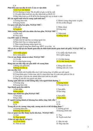 2
C.4 D.5
Phát biểu nào sau đây là SAI về các cơ vận nhãn
A.Có 5 cơ vận nhãn@
B.Tổn thương cơ hoặc TK chi phối sẽ gây ra tật lác mắt
C.Chi phối thần kinh bởi các dây thần kinh sọ III,IV,VI
D.Dây thần kinh sọ số III dễ bị tổn thương khi xảy ra thoát vị não
Đổ vào ngách mũi trên là xoang cạnh mũi nào?
A.Xoang hàm trên
B.Xoang bướm
C.Nhóm xoang sàng trước và giữa
D.Tất cả đều đúng@
Cơ quan mắt phụ bao gồm, NGOẠI TRỪ :
A.Mi mắt
B.Tuyến lệ
C.Nhãn cầu@
D.Lông mày
Môi trường trong suốt của nhãn cầu bao gồm, NGOẠI TRỪ ?
A.Giác mạc
B.Thuỷ dịch
C.Thấu kính
D.Mống mắt @
Các ĐM vành và TM tim
A.Nằm trên bề mặt bao xơ màng ngoài tim
B.Nằm dưới bao xơ màng ngoài tim
C.Nằm trong khoang màng ngoài tim
D.Nằm giữa lá tạng bao thanh mạc MNT và cơ tim @
Tất cả các cơ nội tại của thanh quản đều do thần kinh thanh quản dưới chi phối, NGOẠI TRỪ cơ
nào ?
A.Cơ nhẫn giáp@
B.Cơ nhẫn phễu
C.Cơ phễu nắp thanh môn
D.Cơ phễu ngang
Các cơ sau thuộc nhóm cơ nhai, NGOẠI TRỪ
A. Cơ cắn
B. Cơ chân bướm trong
C. Cơ thái dương
D. Cơ thái dương đỉnh@
Răng nào sau đây tiếp xúc gần nhất với xoang hàm
A.Răng cửa giữa trên
B.Răng cối trên @
C.Răng tiền cối trên
D.Răng tiền cối 2 trên
nào sau đây SAI
A.Tiền đình mũi là phần đầu của ổ mũi tương ứng với phần sụn mũi ngoài
B.Vùng khứu giác ở niêm mạc mũi là vùng niêm mạc từ xoăn mũi giữa trở lên @
C.Cảm giác ở mũi do các nhánh thần kinh sinh ba chi phối
D.Ống lệ mũi đổ vào ngách mũi dưới
Xoang cạnh mũi nào có thể không thấy trên người bình thường ?
A.Xoang sàng
B.Xoang hàm trên
C.Xoang bướm
D.Xoang trán @
Sụn thanh quản lớn nhất là
A.Sụn nhẫn
B.Sụn giáp@
C.Sụn phễu
D.Sụn sừng
Nhóm sụn chính bao gồm,NGOẠI TRỪ
A.Sụn giáp
B.Sụn nhẫn
C.Sụn phễu
D.Sụn chêm
Ở người trưởng thành có khoảng bao nhiêu răng vĩnh viễn ?
A.32@
B.34
C.35
D.36
Trong tất cả các xương vùng mặt, xương nào là có thể di động được ?
A.Xương hàm trên
B.Xương hàm dưới @
C.Xương gò má
D.Xương chính mũi
Các cơ quan sau đây thuộc tuyến tiêu hoá , NGOẠI TRỪ:
A. Gan
B. Thực quản@
C. Tuỵ
D. Tuyến nước bọt
.Viêm túi mật cấp do sỏi kẹt ở :
A. Cổ túi mật@
B. Thân túi mật
C. Đáy túi mật
D. Ống mật chủ
 