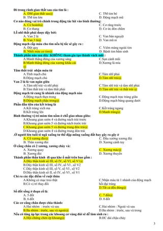 3
Đi trong rãnh gian thất sau của tim là :
A. ĐM gian thất sau@
B. TM tim lớn
C. TM tim bé
D. Động mạch mũ
Cơ nào đóng vai trò chính trong động tác hít vào bình thường:
A. Cơ hoành@
B. Cơ thang
C. Cơ răng trước
D. Cơ ức đòn chũm
Lỗ nhĩ thất phải được đậy bởi:
A. Van 2 lá
B. Van 3 lá@
C. Van bán nguyệt
D. Van mũ ni
Động mạch cấp máu cho tim nếu bị tắc sẽ gây ra :
A. Đột quỵ
B. Nhồi máu cơ tim@
C. Viêm màng ngoài tim
D. Bệnh tim bẩm sinh
Thành phần nào sau dây KHÔNG tham gia tạo thành vách mũi :
A.Mảnh thẳng đứng của xương sàng
B.Mảnh thẳng đứng của xương khẩu cái
@
C.Sụn cánh mũi
D.Xương lá mía
Tâm thất trái nhận máu từ
A.Tĩnh mạch chủ
B.Động mạch chủ
C.Tâm nhĩ phải
D.Tâm nhĩ trái@
Van 2 lá là van ngăn giữa
A.Tâm nhĩ trái và nhĩ phải
B.Tâm thất trái và tâm thất phải
C.Tâm nhĩ trái và tâm nhĩ phải
D.Tâm nhĩ trái và thất trái @
Động mạch tử cung là nhánh của động mạch nào
A.Động mạch thẹn trong
B.Động mạch chậu trong@
C.Động mạch trực tràng giữa
D.Động mạch bàng quang dưới
Phần đầu tiên của kết tràng là
A.Kết tràng xích ma
B.Kết tràng lên
C.Kết tràng ngang
D.Manh tràng@
Bình thường vị trí mỏm tim nằm ở chỗ giao nhau giữa:
A.Khoang gian sườn 4 và đường nách trái trước
B.Khoang gian sườn 5 và đường nách trước trái
C.Khoang gian sườn 5 và đường trung đòn trái@
D.Khoang gian sườn 4 và đường trung đòn trái
.Ở người lớn tuổi té ngã xuống tư thế đập mông xuống đất hay gây ra gãy ở
A. Cổ xương đùi@
B. Thân xương đùi
C. Đầu xướng xương đùi
D. Xương cánh tay
Ở cẳng chân có 2 xương, xương chày và:
A. Xương quay
B. Xương đùi
C. Xương mác@
D. Xương thuyền
Thành phần thần kinh đi qua khe ổ mắt trên bao gồm :
A.Dây thần kinh số III, số IV, số VI, số V1@
B.Dây thần kinh số III, số IV, số VI , số V2
C.Dây thần kinh số III, số V, số VI , số V2
D.Dây thần kinh số II, số IV, số VI , số V1
Chỉ ra các đặc điểm về ruột thừa
A.Không có mạc treo thật
B.Có vị trí thay đổi
C.Nhận máu từ 1 nhánh của động mạch
hồi đại tràng
D.Tất cả đều đúng@
Số đốt sống ở đoạn cổ là:
A. 5 đốt
B. 6 đốt
C. 7 đốt@
D. 8 đốt
Các cơ cẳng chân được chia thành:
A.Hai nhóm : trước và sau
B.Ba nhóm : trước, sau và ngoài@
C.Hai nhóm : Ngoài và sau
D.Ba nhóm : trước, sau và trong
Nếu có tăng áp lực trong các khoang cơ vùng đùi sẽ dễ làm sinh ra :
A.Hội chứng chèn ép khoang@ B.HC dải chậu chày
 