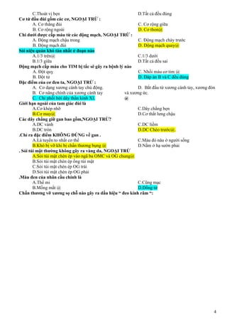 4
C.Thoát vị bẹn D.Tất cả đều đúng
Cơ tứ đầu đùi gồm các cơ, NGOẠI TRỪ :
A. Cơ thẳng đùi
B. Cơ rộng ngoài
C. Cơ rộng giữa
D. Cơ thon@
Chi dưới được cấp máu từ các động mạch, NGOẠI TRỪ :
A. Động mạch chậu trong
B. Động mạch đùi
C. Động mạch chày trước
D. Động mạch quay@
Sỏi niệu quản khó tán nhất ở đoạn nào
A.1/3 trên@
B.1/3 giữa
C.1/3 dưới
D.Tất cả đều sai
Động mạch cấp máu cho TIM bị tắc sẽ gây ra bệnh lý nào
A. Đột quỵ
B. Đột tử
C. Nhồi máu cơ tim @
D. Đáp án B và C đều đúng
Đặc điểm của cơ đen ta, NGOẠI TRỪ :
A. Cơ dạng xương cánh tay chủ động.
B. Cơ nâng chính của xương cánh tay
C. Chi phối bởi dây thần kinh XI.
D. Bắt đầu từ xương cánh tay, xương đòn
và xương ức.
@
Giới hạn ngoài của tam giác đùi là
A.Cơ khép nhỡ
B.Cơ may@
C.Dây chằng bẹn
D.Cơ thắt lưng chậu
Các dây chằng giữ gan bao gồm,NGOẠI TRỪ?
A.DC vành
B.DC tròn
C.DC liềm
D.DC Chéo trước@.
.Chỉ ra đặc điểm KHÔNG ĐÚNG về gan .
A.Là tuyến to nhất cơ thể
B.Khó bị vỡ khi bị chấn thương bụng @
C.Màu đỏ nâu ở người sống
D.Nằm ở hạ sườn phải
. Sỏi túi mật thường không gây ra vàng da, NGOẠI TRỪ
A.Sỏi túi mật chèn ép vào ngã ba OMC và OG chung@
B.Sỏi túi mật chèn ép ống túi mật
C.Sỏi túi mật chèn ép OG trái
D.Sỏi túi mật chèn ép OG phải
.Màu đen của nhãn cầu chính là
A.Thể mi
B.Mống mắt @
C.Cũng mạc
D.Đồng tử
Chấn thương vỡ xương sọ chỗ nào gây ra dấu hiệu “ đeo kính râm “:
 