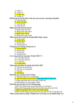 6
A. 9 đến 11
B. 12 đến 13
C. 14 đến 16@
D. 18 đến 20
Hố bầu dục là chi tiết nằm ở cấu trúc nào của tim: (vách gian nhĩ phải)
A. Vách liên thất
B. Vách liên nhĩ@
C. Vách nhĩ thất
D. Tâm thất trái
Động mạch cấp máu cho tim là:
A. Động mạch dưới đòn
B. Động mạch cảnh ngoài
C. Động mạch vành@
D. Động mạch ngực trong
Mấu chuyển lớn là một chi tiết giải phẫu thuộc xương:
A. Xương chậu
B. Xương đùi@
C. Xương chày
D. Xương cánh tay
Ở cẳng tay có 2 xương, xương trụ và:
A. Xương quay@
B. Xương chày
C. Xương mác
D. Xương thuyền
Cơ ở vùng cánh tay bao gồm, NGOẠI TRỪ ??:
A. Cơ nhị đầu cánh tay
B. Cơ tam đầu cánh tay
C. Cơ cánh tay
D. Cơ sấp tròn@
Tĩnh mạch cửa được tạo thành từ,NGOẠI TRỪ
A. TM mạc treo tràng trên
B. TM mạc treo tràng dưới
C. TM lách
D. TM thận@
Phát biểu nào sau đây là SAI về thận
A. Thận gồm nhu mô và xoang thận
B. Thận trái thấp hơn thận phải@ (thận phải thấp hơn thận trái)
C. Động mạch thận tách ra trực tiếp từ ĐM Chủ
D.Xoang thận là vị trí hay gặp sỏi thận
Phát biểu nào sau đây là SAI về bàng quang
A.Khi rỗng, bàng quang trong chậu hông, sau xương mu
B.Dung tích bàng quang rất thay đổi do chức năng chứa nước tiểu
C.Bàng quang không thể sờ được trên thành bụng@
D.Mặt sau dưới bàng quang ở nam liên quan đến túi tinh và ống dẫn tinh
Chỏm xương cánh tay khớp với phần nào của xương vai, tạo thành khớp vai ?
 