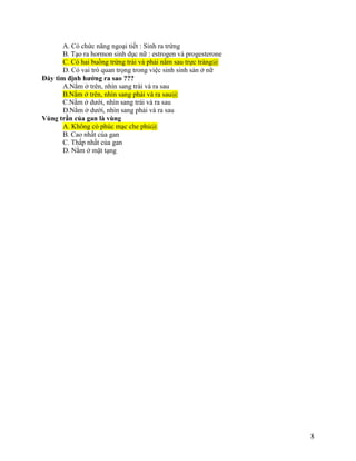 8
A. Có chức năng ngoại tiết : Sinh ra trứng
B. Tạo ra hormon sinh dục nữ : estrogen và progesterone
C. Có hai buồng trứng trái và phải nằm sau trực tràng@
D. Có vai trò quan trọng trong việc sinh sinh sản ở nữ
Đáy tim định hướng ra sao ???
A.Nằm ở trên, nhìn sang trái và ra sau
B.Nằm ở trên, nhìn sang phải và ra sau@
C.Nằm ở dưới, nhìn sang trái và ra sau
D.Nằm ở dưới, nhìn sang phải và ra sau
Vùng trần của gan là vùng
A. Không có phúc mạc che phủ@
B. Cao nhất của gan
C. Thấp nhất của gan
D. Nằm ở mặt tạng
 
