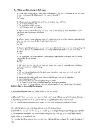 A. Những quy định chung và định nghĩa
1. Do các điều khoản của UCP được tham chiếu vào L/C, cho nên UCP có phải là văn bản pháp
lý tham chiếu duy nhất để giải quyết mọi tranh chấp về L/C:
a. Có
*b. Không
2. Nếu trong nội dung L/C không tuyên bố rõ ràng áp dụng UCP thì:
a. L/C áp dụng tự động UCP
b. L/C áp dụng tự động UCP 400
*c. L/C không áp dụng UCP nào cả
3. Ngay cả khi UCP được áp dụng, các ngân hàng có thể không áp dụng một số điều khoản
nào đó đối với từng loại L/C riêng biệt
*a. Đúng
b. Sai
4. Nếu chi nhánh không thể thanh toán L/C, người hưởng lợi có quyền theo UCP, yêu cầu Ngân
hàng mẹ của ngân hàng đó đặt ở nước ngoài thanh toán
a. Đúng
*b. Sai
5. Do các ngân hàng hoàn toàn không có liên quan đến hay bị ràng buộc vào các hợp đồng mà
các L/C có thể dựa vào, cho nên trong L/C không được ghi tham chiếu về các ngân hàng
a. Đúng
*b. Sai
6. UPC ngăn cấm việc đưa quá nhiều chi tiết vào L/C hay vào bất cứ sửa đổi nào của nó để
tránh nhầm lẫn và hiểu sai
a. Đúng
*b. Sai
7. Các chỉ thị yêu cầu mở một L/C theo UCP không nêu chứng từ phải xuất trình thì có mâu
thuẫn nghiêm trọng với UCP không
*a. Đúng
b. Sai
c. UCP chỉ không khuyến khích những cố gắng thanh toán chấp nhận hay chiết khấu L/C
không kèm chứng từ.
8. Người yêu cầu mở L/C phải hoàn trả cho ngân hàng trừ khi anh ta thấy rằng:
a. Hàng hoá có khuyết tật
b. Hàng không đúng yêu cầu trong hợp đồng mua bán
c. Các chứng từ nhận được không cho phép anh ta thông quan hàng
*d. Các chứng từ không thể thực hiện trên bề mặt là đã phù hợp với các điều kiện của L/C
B. Hình thức và thông báo thư tín dụng
9. Một ngân hàng phát hành L/C đã bỏ sót từ “có thể huỷ ngang”:
a. Dẫu sao tín dụng vẫn có thể huỷ ngang vì thuật ngữ “không thể huỷ ngang” không được đưa vào
b. Ngân hàng có thể thêm thuật ngữ “có thể huỷ ngang” bằng cách đưa ra bản sửa đổi
*c. L/C chỉ có thể huỷ ngang nếu người hưởng lợi chấp nhận sự sửa chữa một cách rõ ràng
10. Ngân hàng thông báo nhận được L/C mở bằng điện không có test
a. Có thể thông báo L/C này mà không có cam kết gì từ phía ngân hàng do L/C không được xác nhận
b. Có thể từ chối thông báo, tuy nhiên nó phải thông báo một cách hợp lý và không chậm trễ cho
người hưởng lợi về sự từ chối này.
*c. Phải yêu cầu bằng được sự xác minh tính chân thật của bức điện, nếu nó sẵn sàng thông báo L/C
này
 