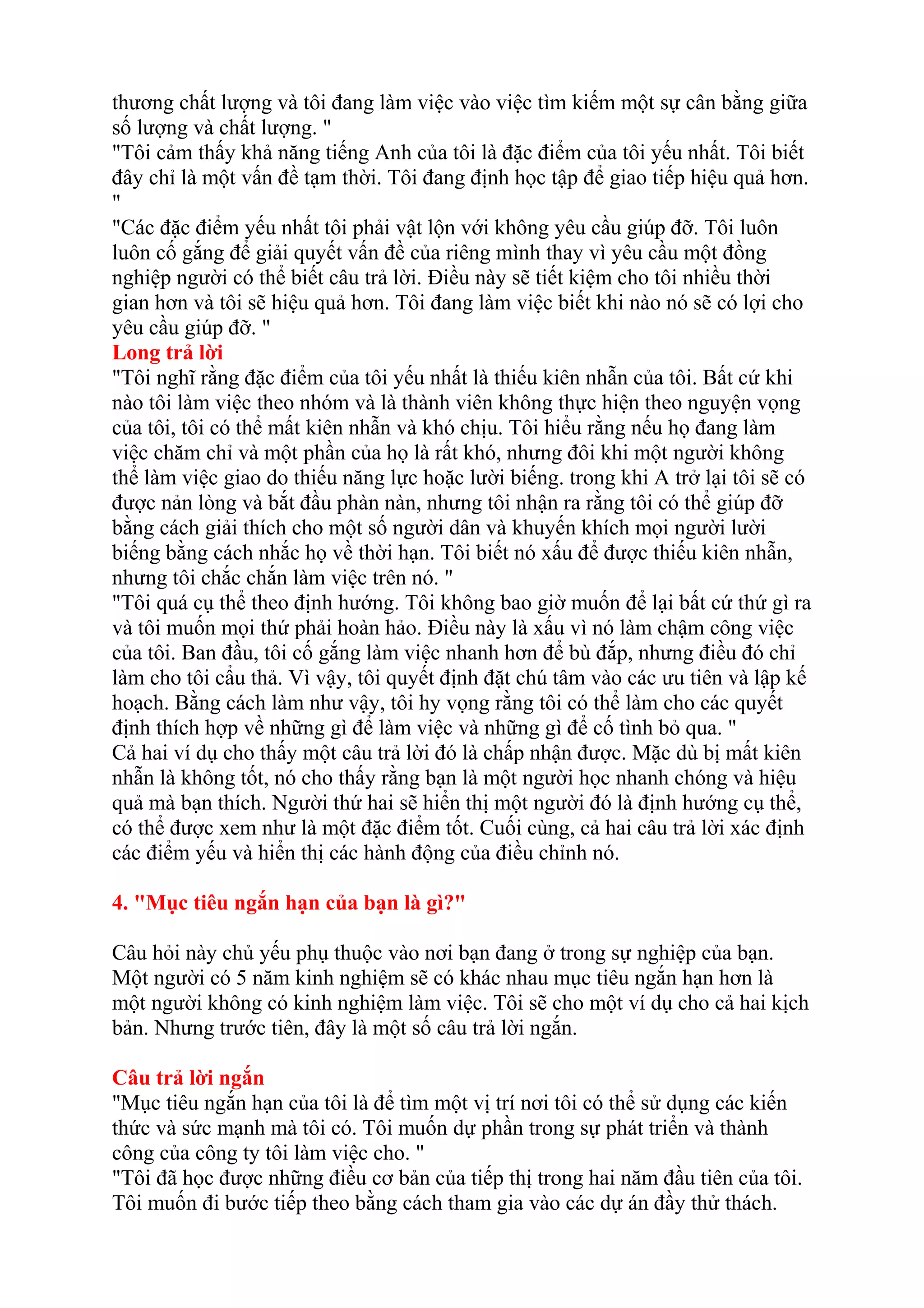 thương chất lượng và tôi đang làm việc vào việc tìm kiếm một sự cân bằng giữa 
số lượng và chất lượng. " 
"Tôi cảm thấy khả năng tiếng Anh của tôi là đặc điểm của tôi yếu nhất. Tôi biết 
đây chỉ là một vấn đề tạm thời. Tôi đang định học tập để giao tiếp hiệu quả hơn. 
" 
"Các đặc điểm yếu nhất tôi phải vật lộn với không yêu cầu giúp đỡ. Tôi luôn 
luôn cố gắng để giải quyết vấn đề của riêng mình thay vì yêu cầu một đồng 
nghiệp người có thể biết câu trả lời. Điều này sẽ tiết kiệm cho tôi nhiều thời 
gian hơn và tôi sẽ hiệu quả hơn. Tôi đang làm việc biết khi nào nó sẽ có lợi cho 
yêu cầu giúp đỡ. " 
Long trả lời 
"Tôi nghĩ rằng đặc điểm của tôi yếu nhất là thiếu kiên nhẫn của tôi. Bất cứ khi 
nào tôi làm việc theo nhóm và là thành viên không thực hiện theo nguyện vọng 
của tôi, tôi có thể mất kiên nhẫn và khó chịu. Tôi hiểu rằng nếu họ đang làm 
việc chăm chỉ và một phần của họ là rất khó, nhưng đôi khi một người không 
thể làm việc giao do thiếu năng lực hoặc lười biếng. trong khi A trở lại tôi sẽ có 
được nản lòng và bắt đầu phàn nàn, nhưng tôi nhận ra rằng tôi có thể giúp đỡ 
bằng cách giải thích cho một số người dân và khuyến khích mọi người lười 
biếng bằng cách nhắc họ về thời hạn. Tôi biết nó xấu để được thiếu kiên nhẫn, 
nhưng tôi chắc chắn làm việc trên nó. " 
"Tôi quá cụ thể theo định hướng. Tôi không bao giờ muốn để lại bất cứ thứ gì ra 
và tôi muốn mọi thứ phải hoàn hảo. Điều này là xấu vì nó làm chậm công việc 
của tôi. Ban đầu, tôi cố gắng làm việc nhanh hơn để bù đắp, nhưng điều đó chỉ 
làm cho tôi cẩu thả. Vì vậy, tôi quyết định đặt chú tâm vào các ưu tiên và lập kế 
hoạch. Bằng cách làm như vậy, tôi hy vọng rằng tôi có thể làm cho các quyết 
định thích hợp về những gì để làm việc và những gì để cố tình bỏ qua. " 
Cả hai ví dụ cho thấy một câu trả lời đó là chấp nhận được. Mặc dù bị mất kiên 
nhẫn là không tốt, nó cho thấy rằng bạn là một người học nhanh chóng và hiệu 
quả mà bạn thích. Người thứ hai sẽ hiển thị một người đó là định hướng cụ thể, 
có thể được xem như là một đặc điểm tốt. Cuối cùng, cả hai câu trả lời xác định 
các điểm yếu và hiển thị các hành động của điều chỉnh nó. 
4. "Mục tiêu ngắn hạn của bạn là gì?" 
Câu hỏi này chủ yếu phụ thuộc vào nơi bạn đang ở trong sự nghiệp của bạn. 
Một người có 5 năm kinh nghiệm sẽ có khác nhau mục tiêu ngắn hạn hơn là 
một người không có kinh nghiệm làm việc. Tôi sẽ cho một ví dụ cho cả hai kịch 
bản. Nhưng trước tiên, đây là một số câu trả lời ngắn. 
Câu trả lời ngắn 
"Mục tiêu ngắn hạn của tôi là để tìm một vị trí nơi tôi có thể sử dụng các kiến 
thức và sức mạnh mà tôi có. Tôi muốn dự phần trong sự phát triển và thành 
công của công ty tôi làm việc cho. " 
"Tôi đã học được những điều cơ bản của tiếp thị trong hai năm đầu tiên của tôi. 
Tôi muốn đi bước tiếp theo bằng cách tham gia vào các dự án đầy thử thách. 
 