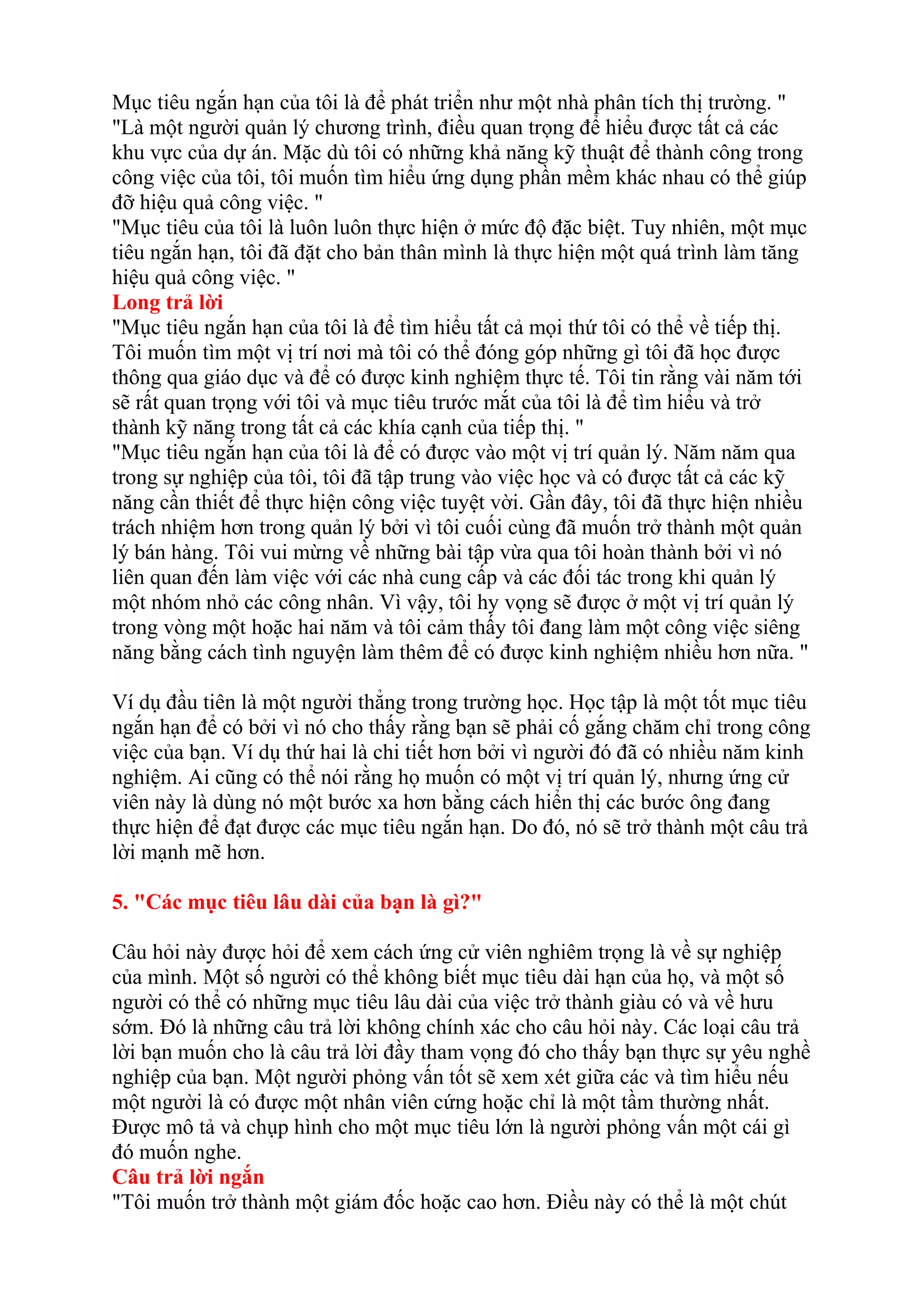 Mục tiêu ngắn hạn của tôi là để phát triển như một nhà phân tích thị trường. " 
"Là một người quản lý chương trình, điều quan trọng để hiểu được tất cả các 
khu vực của dự án. Mặc dù tôi có những khả năng kỹ thuật để thành công trong 
công việc của tôi, tôi muốn tìm hiểu ứng dụng phần mềm khác nhau có thể giúp 
đỡ hiệu quả công việc. " 
"Mục tiêu của tôi là luôn luôn thực hiện ở mức độ đặc biệt. Tuy nhiên, một mục 
tiêu ngắn hạn, tôi đã đặt cho bản thân mình là thực hiện một quá trình làm tăng 
hiệu quả công việc. " 
Long trả lời 
"Mục tiêu ngắn hạn của tôi là để tìm hiểu tất cả mọi thứ tôi có thể về tiếp thị. 
Tôi muốn tìm một vị trí nơi mà tôi có thể đóng góp những gì tôi đã học được 
thông qua giáo dục và để có được kinh nghiệm thực tế. Tôi tin rằng vài năm tới 
sẽ rất quan trọng với tôi và mục tiêu trước mắt của tôi là để tìm hiểu và trở 
thành kỹ năng trong tất cả các khía cạnh của tiếp thị. " 
"Mục tiêu ngắn hạn của tôi là để có được vào một vị trí quản lý. Năm năm qua 
trong sự nghiệp của tôi, tôi đã tập trung vào việc học và có được tất cả các kỹ 
năng cần thiết để thực hiện công việc tuyệt vời. Gần đây, tôi đã thực hiện nhiều 
trách nhiệm hơn trong quản lý bởi vì tôi cuối cùng đã muốn trở thành một quản 
lý bán hàng. Tôi vui mừng về những bài tập vừa qua tôi hoàn thành bởi vì nó 
liên quan đến làm việc với các nhà cung cấp và các đối tác trong khi quản lý 
một nhóm nhỏ các công nhân. Vì vậy, tôi hy vọng sẽ được ở một vị trí quản lý 
trong vòng một hoặc hai năm và tôi cảm thấy tôi đang làm một công việc siêng 
năng bằng cách tình nguyện làm thêm để có được kinh nghiệm nhiều hơn nữa. " 
Ví dụ đầu tiên là một người thẳng trong trường học. Học tập là một tốt mục tiêu 
ngắn hạn để có bởi vì nó cho thấy rằng bạn sẽ phải cố gắng chăm chỉ trong công 
việc của bạn. Ví dụ thứ hai là chi tiết hơn bởi vì người đó đã có nhiều năm kinh 
nghiệm. Ai cũng có thể nói rằng họ muốn có một vị trí quản lý, nhưng ứng cử 
viên này là dùng nó một bước xa hơn bằng cách hiển thị các bước ông đang 
thực hiện để đạt được các mục tiêu ngắn hạn. Do đó, nó sẽ trở thành một câu trả 
lời mạnh mẽ hơn. 
5. "Các mục tiêu lâu dài của bạn là gì?" 
Câu hỏi này được hỏi để xem cách ứng cử viên nghiêm trọng là về sự nghiệp 
của mình. Một số người có thể không biết mục tiêu dài hạn của họ, và một số 
người có thể có những mục tiêu lâu dài của việc trở thành giàu có và về hưu 
sớm. Đó là những câu trả lời không chính xác cho câu hỏi này. Các loại câu trả 
lời bạn muốn cho là câu trả lời đầy tham vọng đó cho thấy bạn thực sự yêu nghề 
nghiệp của bạn. Một người phỏng vấn tốt sẽ xem xét giữa các và tìm hiểu nếu 
một người là có được một nhân viên cứng hoặc chỉ là một tầm thường nhất. 
Được mô tả và chụp hình cho một mục tiêu lớn là người phỏng vấn một cái gì 
đó muốn nghe. 
Câu trả lời ngắn 
"Tôi muốn trở thành một giám đốc hoặc cao hơn. Điều này có thể là một chút 
 