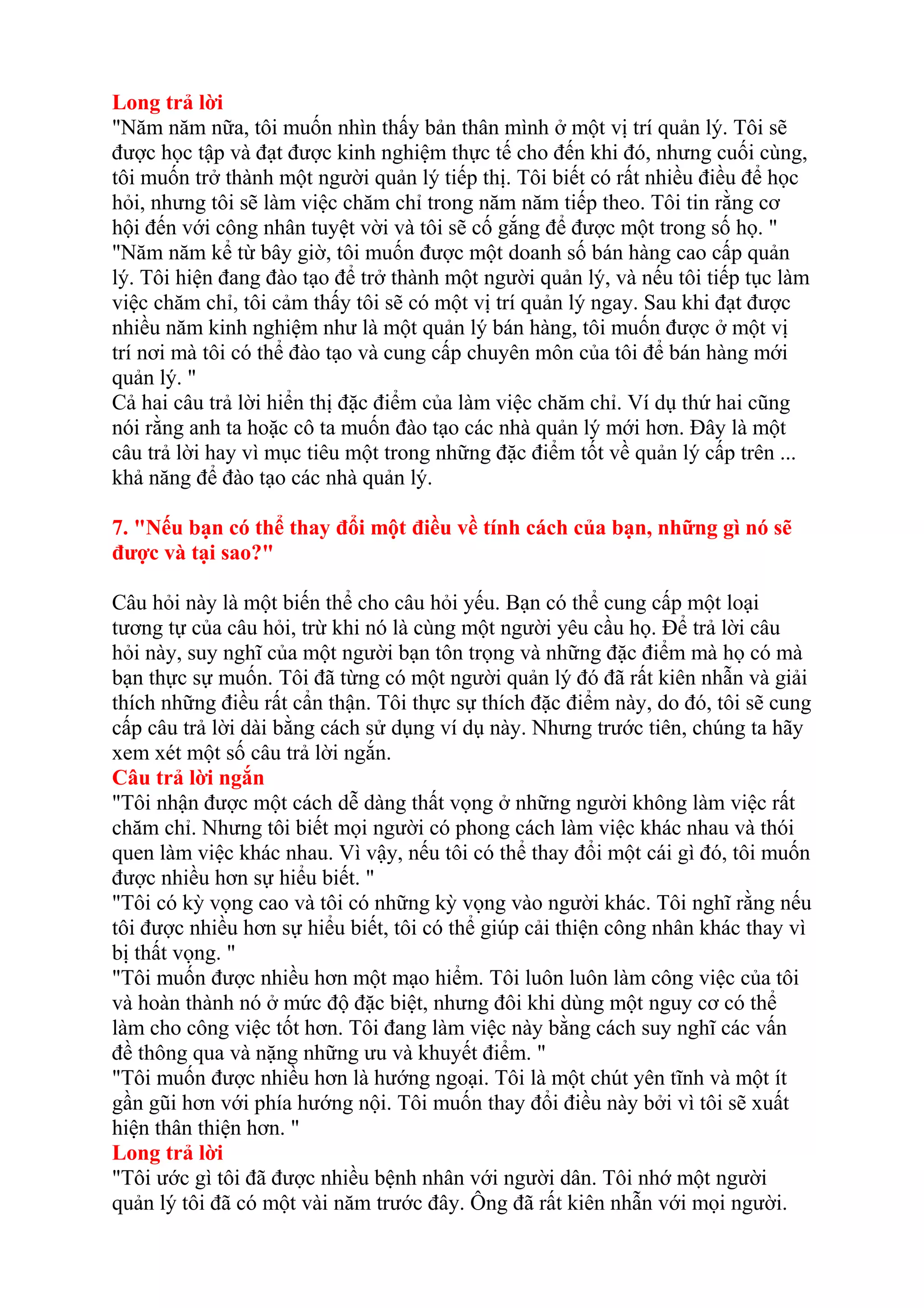 Long trả lời 
"Năm năm nữa, tôi muốn nhìn thấy bản thân mình ở một vị trí quản lý. Tôi sẽ 
được học tập và đạt được kinh nghiệm thực tế cho đến khi đó, nhưng cuối cùng, 
tôi muốn trở thành một người quản lý tiếp thị. Tôi biết có rất nhiều điều để học 
hỏi, nhưng tôi sẽ làm việc chăm chỉ trong năm năm tiếp theo. Tôi tin rằng cơ 
hội đến với công nhân tuyệt vời và tôi sẽ cố gắng để được một trong số họ. " 
"Năm năm kể từ bây giờ, tôi muốn được một doanh số bán hàng cao cấp quản 
lý. Tôi hiện đang đào tạo để trở thành một người quản lý, và nếu tôi tiếp tục làm 
việc chăm chỉ, tôi cảm thấy tôi sẽ có một vị trí quản lý ngay. Sau khi đạt được 
nhiều năm kinh nghiệm như là một quản lý bán hàng, tôi muốn được ở một vị 
trí nơi mà tôi có thể đào tạo và cung cấp chuyên môn của tôi để bán hàng mới 
quản lý. " 
Cả hai câu trả lời hiển thị đặc điểm của làm việc chăm chỉ. Ví dụ thứ hai cũng 
nói rằng anh ta hoặc cô ta muốn đào tạo các nhà quản lý mới hơn. Đây là một 
câu trả lời hay vì mục tiêu một trong những đặc điểm tốt về quản lý cấp trên ... 
khả năng để đào tạo các nhà quản lý. 
7. "Nếu bạn có thể thay đổi một điều về tính cách của bạn, những gì nó sẽ 
được và tại sao?" 
Câu hỏi này là một biến thể cho câu hỏi yếu. Bạn có thể cung cấp một loại 
tương tự của câu hỏi, trừ khi nó là cùng một người yêu cầu họ. Để trả lời câu 
hỏi này, suy nghĩ của một người bạn tôn trọng và những đặc điểm mà họ có mà 
bạn thực sự muốn. Tôi đã từng có một người quản lý đó đã rất kiên nhẫn và giải 
thích những điều rất cẩn thận. Tôi thực sự thích đặc điểm này, do đó, tôi sẽ cung 
cấp câu trả lời dài bằng cách sử dụng ví dụ này. Nhưng trước tiên, chúng ta hãy 
xem xét một số câu trả lời ngắn. 
Câu trả lời ngắn 
"Tôi nhận được một cách dễ dàng thất vọng ở những người không làm việc rất 
chăm chỉ. Nhưng tôi biết mọi người có phong cách làm việc khác nhau và thói 
quen làm việc khác nhau. Vì vậy, nếu tôi có thể thay đổi một cái gì đó, tôi muốn 
được nhiều hơn sự hiểu biết. " 
"Tôi có kỳ vọng cao và tôi có những kỳ vọng vào người khác. Tôi nghĩ rằng nếu 
tôi được nhiều hơn sự hiểu biết, tôi có thể giúp cải thiện công nhân khác thay vì 
bị thất vọng. " 
"Tôi muốn được nhiều hơn một mạo hiểm. Tôi luôn luôn làm công việc của tôi 
và hoàn thành nó ở mức độ đặc biệt, nhưng đôi khi dùng một nguy cơ có thể 
làm cho công việc tốt hơn. Tôi đang làm việc này bằng cách suy nghĩ các vấn 
đề thông qua và nặng những ưu và khuyết điểm. " 
"Tôi muốn được nhiều hơn là hướng ngoại. Tôi là một chút yên tĩnh và một ít 
gần gũi hơn với phía hướng nội. Tôi muốn thay đổi điều này bởi vì tôi sẽ xuất 
hiện thân thiện hơn. " 
Long trả lời 
"Tôi ước gì tôi đã được nhiều bệnh nhân với người dân. Tôi nhớ một người 
quản lý tôi đã có một vài năm trước đây. Ông đã rất kiên nhẫn với mọi người. 
 