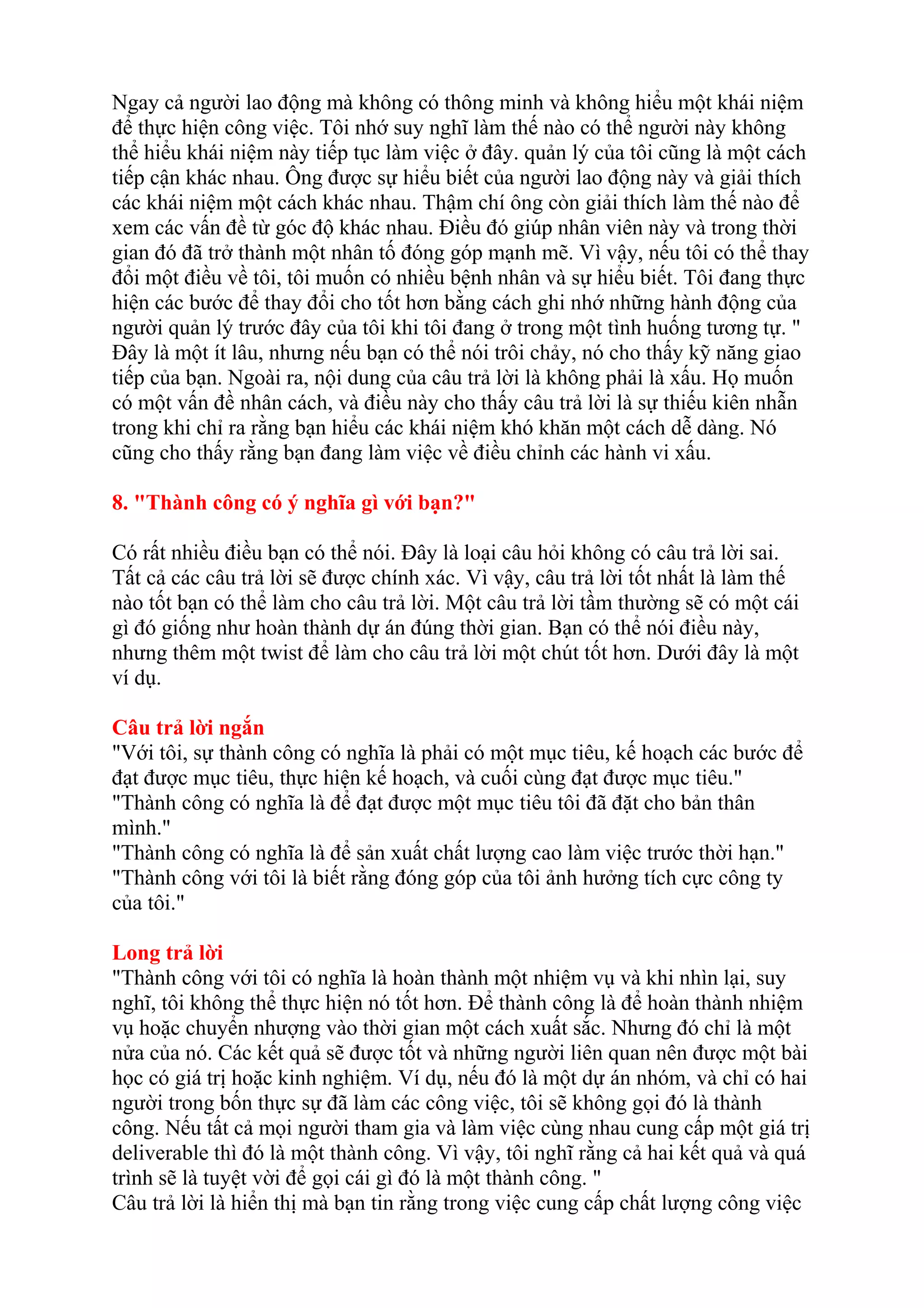 Ngay cả người lao động mà không có thông minh và không hiểu một khái niệm 
để thực hiện công việc. Tôi nhớ suy nghĩ làm thế nào có thể người này không 
thể hiểu khái niệm này tiếp tục làm việc ở đây. quản lý của tôi cũng là một cách 
tiếp cận khác nhau. Ông được sự hiểu biết của người lao động này và giải thích 
các khái niệm một cách khác nhau. Thậm chí ông còn giải thích làm thế nào để 
xem các vấn đề từ góc độ khác nhau. Điều đó giúp nhân viên này và trong thời 
gian đó đã trở thành một nhân tố đóng góp mạnh mẽ. Vì vậy, nếu tôi có thể thay 
đổi một điều về tôi, tôi muốn có nhiều bệnh nhân và sự hiểu biết. Tôi đang thực 
hiện các bước để thay đổi cho tốt hơn bằng cách ghi nhớ những hành động của 
người quản lý trước đây của tôi khi tôi đang ở trong một tình huống tương tự. " 
Đây là một ít lâu, nhưng nếu bạn có thể nói trôi chảy, nó cho thấy kỹ năng giao 
tiếp của bạn. Ngoài ra, nội dung của câu trả lời là không phải là xấu. Họ muốn 
có một vấn đề nhân cách, và điều này cho thấy câu trả lời là sự thiếu kiên nhẫn 
trong khi chỉ ra rằng bạn hiểu các khái niệm khó khăn một cách dễ dàng. Nó 
cũng cho thấy rằng bạn đang làm việc về điều chỉnh các hành vi xấu. 
8. "Thành công có ý nghĩa gì với bạn?" 
Có rất nhiều điều bạn có thể nói. Đây là loại câu hỏi không có câu trả lời sai. 
Tất cả các câu trả lời sẽ được chính xác. Vì vậy, câu trả lời tốt nhất là làm thế 
nào tốt bạn có thể làm cho câu trả lời. Một câu trả lời tầm thường sẽ có một cái 
gì đó giống như hoàn thành dự án đúng thời gian. Bạn có thể nói điều này, 
nhưng thêm một twist để làm cho câu trả lời một chút tốt hơn. Dưới đây là một 
ví dụ. 
Câu trả lời ngắn 
"Với tôi, sự thành công có nghĩa là phải có một mục tiêu, kế hoạch các bước để 
đạt được mục tiêu, thực hiện kế hoạch, và cuối cùng đạt được mục tiêu." 
"Thành công có nghĩa là để đạt được một mục tiêu tôi đã đặt cho bản thân 
mình." 
"Thành công có nghĩa là để sản xuất chất lượng cao làm việc trước thời hạn." 
"Thành công với tôi là biết rằng đóng góp của tôi ảnh hưởng tích cực công ty 
của tôi." 
Long trả lời 
"Thành công với tôi có nghĩa là hoàn thành một nhiệm vụ và khi nhìn lại, suy 
nghĩ, tôi không thể thực hiện nó tốt hơn. Để thành công là để hoàn thành nhiệm 
vụ hoặc chuyển nhượng vào thời gian một cách xuất sắc. Nhưng đó chỉ là một 
nửa của nó. Các kết quả sẽ được tốt và những người liên quan nên được một bài 
học có giá trị hoặc kinh nghiệm. Ví dụ, nếu đó là một dự án nhóm, và chỉ có hai 
người trong bốn thực sự đã làm các công việc, tôi sẽ không gọi đó là thành 
công. Nếu tất cả mọi người tham gia và làm việc cùng nhau cung cấp một giá trị 
deliverable thì đó là một thành công. Vì vậy, tôi nghĩ rằng cả hai kết quả và quá 
trình sẽ là tuyệt vời để gọi cái gì đó là một thành công. " 
Câu trả lời là hiển thị mà bạn tin rằng trong việc cung cấp chất lượng công việc 
 