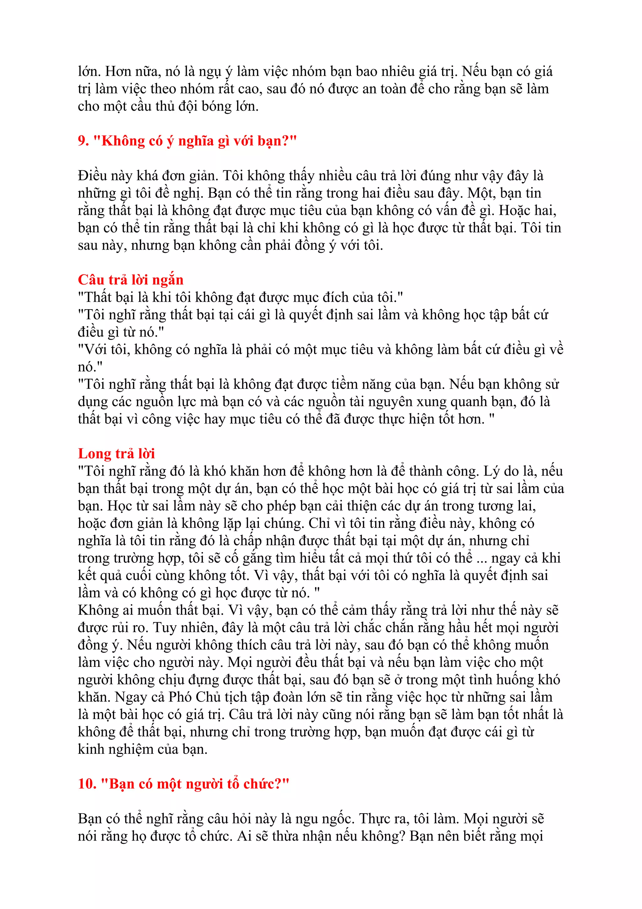 lớn. Hơn nữa, nó là ngụ ý làm việc nhóm bạn bao nhiêu giá trị. Nếu bạn có giá 
trị làm việc theo nhóm rất cao, sau đó nó được an toàn để cho rằng bạn sẽ làm 
cho một cầu thủ đội bóng lớn. 
9. "Không có ý nghĩa gì với bạn?" 
Điều này khá đơn giản. Tôi không thấy nhiều câu trả lời đúng như vậy đây là 
những gì tôi đề nghị. Bạn có thể tin rằng trong hai điều sau đây. Một, bạn tin 
rằng thất bại là không đạt được mục tiêu của bạn không có vấn đề gì. Hoặc hai, 
bạn có thể tin rằng thất bại là chỉ khi không có gì là học được từ thất bại. Tôi tin 
sau này, nhưng bạn không cần phải đồng ý với tôi. 
Câu trả lời ngắn 
"Thất bại là khi tôi không đạt được mục đích của tôi." 
"Tôi nghĩ rằng thất bại tại cái gì là quyết định sai lầm và không học tập bất cứ 
điều gì từ nó." 
"Với tôi, không có nghĩa là phải có một mục tiêu và không làm bất cứ điều gì về 
nó." 
"Tôi nghĩ rằng thất bại là không đạt được tiềm năng của bạn. Nếu bạn không sử 
dụng các nguồn lực mà bạn có và các nguồn tài nguyên xung quanh bạn, đó là 
thất bại vì công việc hay mục tiêu có thể đã được thực hiện tốt hơn. " 
Long trả lời 
"Tôi nghĩ rằng đó là khó khăn hơn để không hơn là để thành công. Lý do là, nếu 
bạn thất bại trong một dự án, bạn có thể học một bài học có giá trị từ sai lầm của 
bạn. Học từ sai lầm này sẽ cho phép bạn cải thiện các dự án trong tương lai, 
hoặc đơn giản là không lặp lại chúng. Chỉ vì tôi tin rằng điều này, không có 
nghĩa là tôi tin rằng đó là chấp nhận được thất bại tại một dự án, nhưng chỉ 
trong trường hợp, tôi sẽ cố gắng tìm hiểu tất cả mọi thứ tôi có thể ... ngay cả khi 
kết quả cuối cùng không tốt. Vì vậy, thất bại với tôi có nghĩa là quyết định sai 
lầm và có không có gì học được từ nó. " 
Không ai muốn thất bại. Vì vậy, bạn có thể cảm thấy rằng trả lời như thế này sẽ 
được rủi ro. Tuy nhiên, đây là một câu trả lời chắc chắn rằng hầu hết mọi người 
đồng ý. Nếu người không thích câu trả lời này, sau đó bạn có thể không muốn 
làm việc cho người này. Mọi người đều thất bại và nếu bạn làm việc cho một 
người không chịu đựng được thất bại, sau đó bạn sẽ ở trong một tình huống khó 
khăn. Ngay cả Phó Chủ tịch tập đoàn lớn sẽ tin rằng việc học từ những sai lầm 
là một bài học có giá trị. Câu trả lời này cũng nói rằng bạn sẽ làm bạn tốt nhất là 
không để thất bại, nhưng chỉ trong trường hợp, bạn muốn đạt được cái gì từ 
kinh nghiệm của bạn. 
10. "Bạn có một người tổ chức?" 
Bạn có thể nghĩ rằng câu hỏi này là ngu ngốc. Thực ra, tôi làm. Mọi người sẽ 
nói rằng họ được tổ chức. Ai sẽ thừa nhận nếu không? Bạn nên biết rằng mọi 
 