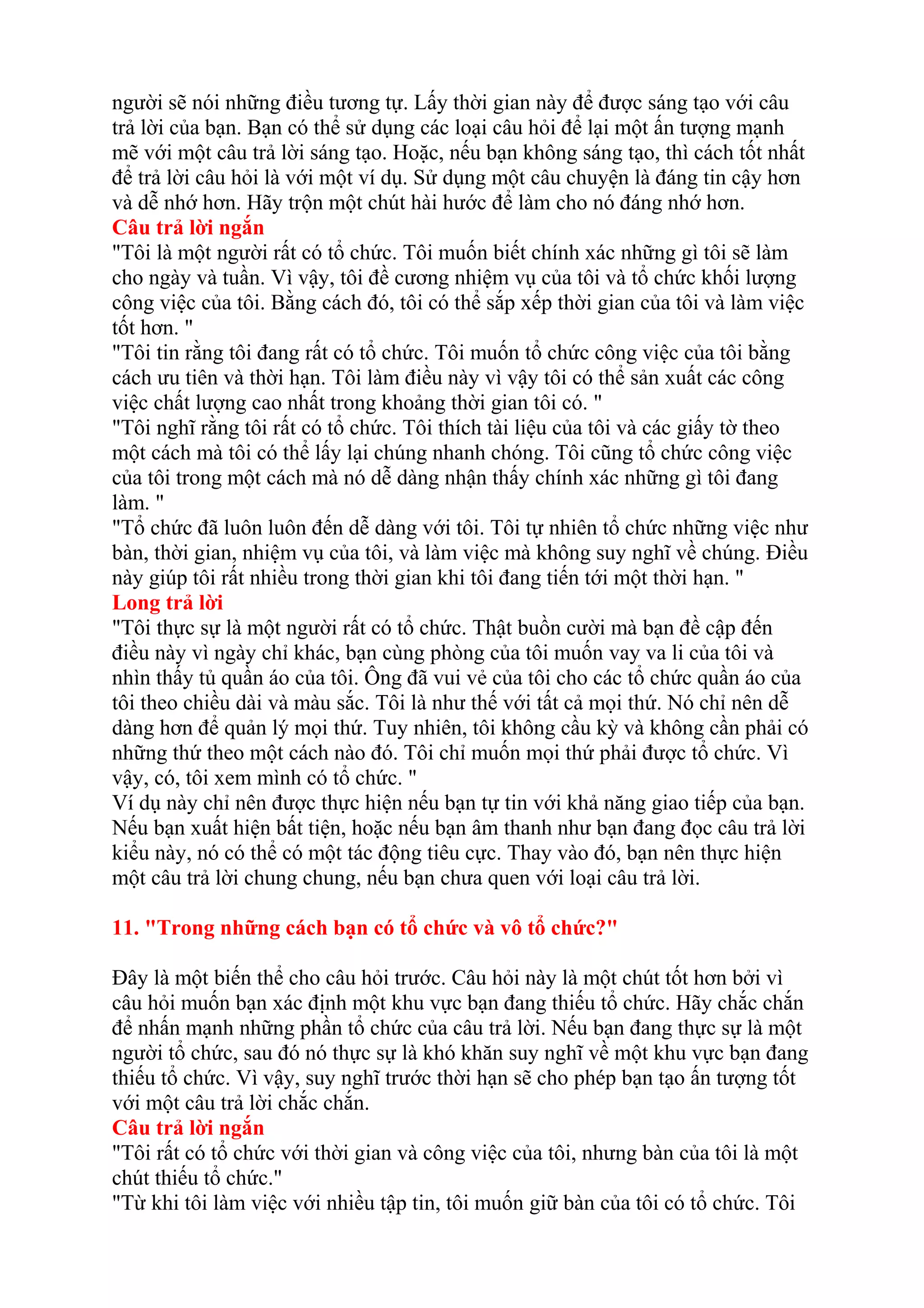người sẽ nói những điều tương tự. Lấy thời gian này để được sáng tạo với câu 
trả lời của bạn. Bạn có thể sử dụng các loại câu hỏi để lại một ấn tượng mạnh 
mẽ với một câu trả lời sáng tạo. Hoặc, nếu bạn không sáng tạo, thì cách tốt nhất 
để trả lời câu hỏi là với một ví dụ. Sử dụng một câu chuyện là đáng tin cậy hơn 
và dễ nhớ hơn. Hãy trộn một chút hài hước để làm cho nó đáng nhớ hơn. 
Câu trả lời ngắn 
"Tôi là một người rất có tổ chức. Tôi muốn biết chính xác những gì tôi sẽ làm 
cho ngày và tuần. Vì vậy, tôi đề cương nhiệm vụ của tôi và tổ chức khối lượng 
công việc của tôi. Bằng cách đó, tôi có thể sắp xếp thời gian của tôi và làm việc 
tốt hơn. " 
"Tôi tin rằng tôi đang rất có tổ chức. Tôi muốn tổ chức công việc của tôi bằng 
cách ưu tiên và thời hạn. Tôi làm điều này vì vậy tôi có thể sản xuất các công 
việc chất lượng cao nhất trong khoảng thời gian tôi có. " 
"Tôi nghĩ rằng tôi rất có tổ chức. Tôi thích tài liệu của tôi và các giấy tờ theo 
một cách mà tôi có thể lấy lại chúng nhanh chóng. Tôi cũng tổ chức công việc 
của tôi trong một cách mà nó dễ dàng nhận thấy chính xác những gì tôi đang 
làm. " 
"Tổ chức đã luôn luôn đến dễ dàng với tôi. Tôi tự nhiên tổ chức những việc như 
bàn, thời gian, nhiệm vụ của tôi, và làm việc mà không suy nghĩ về chúng. Điều 
này giúp tôi rất nhiều trong thời gian khi tôi đang tiến tới một thời hạn. " 
Long trả lời 
"Tôi thực sự là một người rất có tổ chức. Thật buồn cười mà bạn đề cập đến 
điều này vì ngày chỉ khác, bạn cùng phòng của tôi muốn vay va li của tôi và 
nhìn thấy tủ quần áo của tôi. Ông đã vui vẻ của tôi cho các tổ chức quần áo của 
tôi theo chiều dài và màu sắc. Tôi là như thế với tất cả mọi thứ. Nó chỉ nên dễ 
dàng hơn để quản lý mọi thứ. Tuy nhiên, tôi không cầu kỳ và không cần phải có 
những thứ theo một cách nào đó. Tôi chỉ muốn mọi thứ phải được tổ chức. Vì 
vậy, có, tôi xem mình có tổ chức. " 
Ví dụ này chỉ nên được thực hiện nếu bạn tự tin với khả năng giao tiếp của bạn. 
Nếu bạn xuất hiện bất tiện, hoặc nếu bạn âm thanh như bạn đang đọc câu trả lời 
kiểu này, nó có thể có một tác động tiêu cực. Thay vào đó, bạn nên thực hiện 
một câu trả lời chung chung, nếu bạn chưa quen với loại câu trả lời. 
11. "Trong những cách bạn có tổ chức và vô tổ chức?" 
Đây là một biến thể cho câu hỏi trước. Câu hỏi này là một chút tốt hơn bởi vì 
câu hỏi muốn bạn xác định một khu vực bạn đang thiếu tổ chức. Hãy chắc chắn 
để nhấn mạnh những phần tổ chức của câu trả lời. Nếu bạn đang thực sự là một 
người tổ chức, sau đó nó thực sự là khó khăn suy nghĩ về một khu vực bạn đang 
thiếu tổ chức. Vì vậy, suy nghĩ trước thời hạn sẽ cho phép bạn tạo ấn tượng tốt 
với một câu trả lời chắc chắn. 
Câu trả lời ngắn 
"Tôi rất có tổ chức với thời gian và công việc của tôi, nhưng bàn của tôi là một 
chút thiếu tổ chức." 
"Từ khi tôi làm việc với nhiều tập tin, tôi muốn giữ bàn của tôi có tổ chức. Tôi 
 