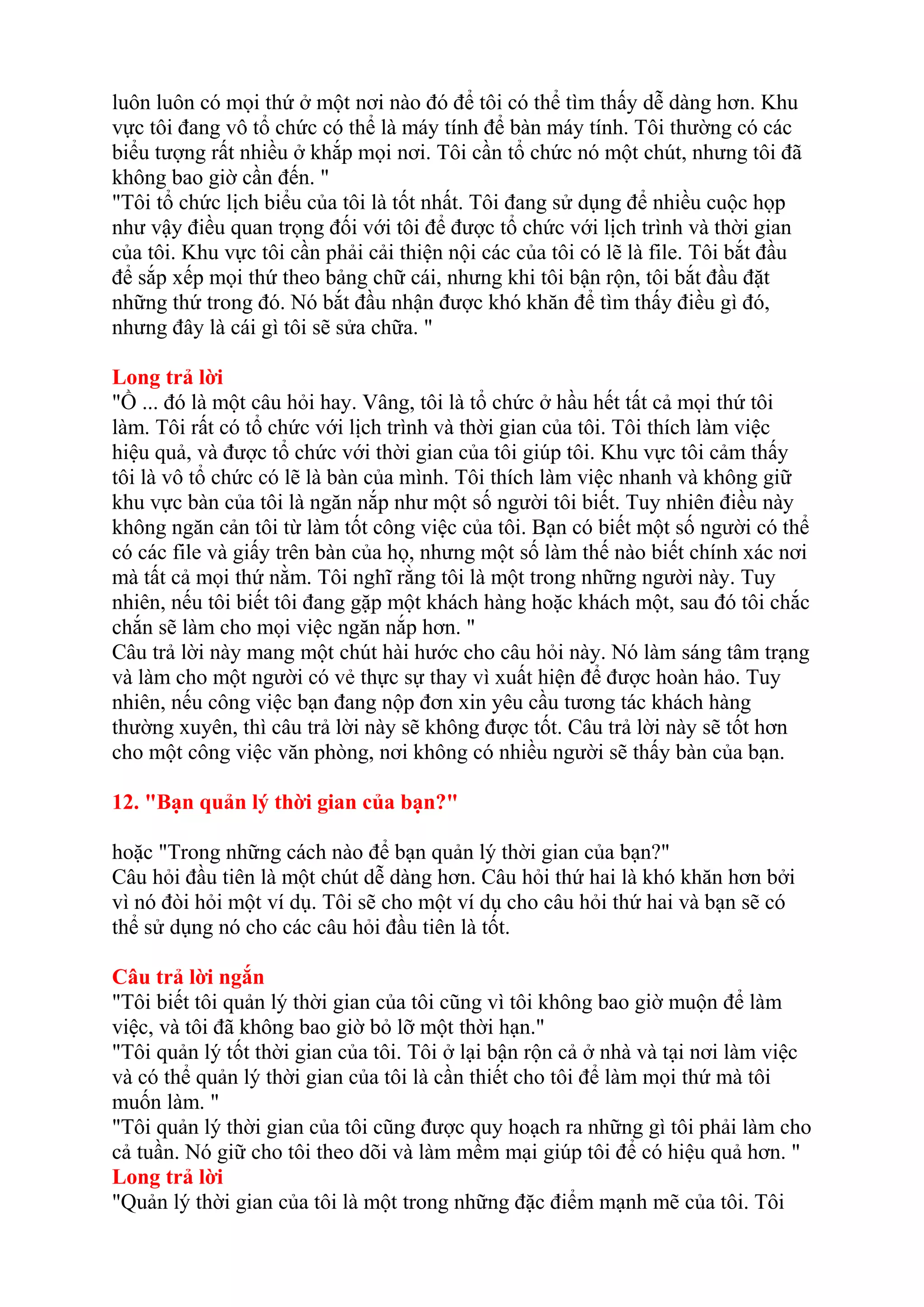 luôn luôn có mọi thứ ở một nơi nào đó để tôi có thể tìm thấy dễ dàng hơn. Khu 
vực tôi đang vô tổ chức có thể là máy tính để bàn máy tính. Tôi thường có các 
biểu tượng rất nhiều ở khắp mọi nơi. Tôi cần tổ chức nó một chút, nhưng tôi đã 
không bao giờ cần đến. " 
"Tôi tổ chức lịch biểu của tôi là tốt nhất. Tôi đang sử dụng để nhiều cuộc họp 
như vậy điều quan trọng đối với tôi để được tổ chức với lịch trình và thời gian 
của tôi. Khu vực tôi cần phải cải thiện nội các của tôi có lẽ là file. Tôi bắt đầu 
để sắp xếp mọi thứ theo bảng chữ cái, nhưng khi tôi bận rộn, tôi bắt đầu đặt 
những thứ trong đó. Nó bắt đầu nhận được khó khăn để tìm thấy điều gì đó, 
nhưng đây là cái gì tôi sẽ sửa chữa. " 
Long trả lời 
"Ồ ... đó là một câu hỏi hay. Vâng, tôi là tổ chức ở hầu hết tất cả mọi thứ tôi 
làm. Tôi rất có tổ chức với lịch trình và thời gian của tôi. Tôi thích làm việc 
hiệu quả, và được tổ chức với thời gian của tôi giúp tôi. Khu vực tôi cảm thấy 
tôi là vô tổ chức có lẽ là bàn của mình. Tôi thích làm việc nhanh và không giữ 
khu vực bàn của tôi là ngăn nắp như một số người tôi biết. Tuy nhiên điều này 
không ngăn cản tôi từ làm tốt công việc của tôi. Bạn có biết một số người có thể 
có các file và giấy trên bàn của họ, nhưng một số làm thế nào biết chính xác nơi 
mà tất cả mọi thứ nằm. Tôi nghĩ rằng tôi là một trong những người này. Tuy 
nhiên, nếu tôi biết tôi đang gặp một khách hàng hoặc khách một, sau đó tôi chắc 
chắn sẽ làm cho mọi việc ngăn nắp hơn. " 
Câu trả lời này mang một chút hài hước cho câu hỏi này. Nó làm sáng tâm trạng 
và làm cho một người có vẻ thực sự thay vì xuất hiện để được hoàn hảo. Tuy 
nhiên, nếu công việc bạn đang nộp đơn xin yêu cầu tương tác khách hàng 
thường xuyên, thì câu trả lời này sẽ không được tốt. Câu trả lời này sẽ tốt hơn 
cho một công việc văn phòng, nơi không có nhiều người sẽ thấy bàn của bạn. 
12. "Bạn quản lý thời gian của bạn?" 
hoặc "Trong những cách nào để bạn quản lý thời gian của bạn?" 
Câu hỏi đầu tiên là một chút dễ dàng hơn. Câu hỏi thứ hai là khó khăn hơn bởi 
vì nó đòi hỏi một ví dụ. Tôi sẽ cho một ví dụ cho câu hỏi thứ hai và bạn sẽ có 
thể sử dụng nó cho các câu hỏi đầu tiên là tốt. 
Câu trả lời ngắn 
"Tôi biết tôi quản lý thời gian của tôi cũng vì tôi không bao giờ muộn để làm 
việc, và tôi đã không bao giờ bỏ lỡ một thời hạn." 
"Tôi quản lý tốt thời gian của tôi. Tôi ở lại bận rộn cả ở nhà và tại nơi làm việc 
và có thể quản lý thời gian của tôi là cần thiết cho tôi để làm mọi thứ mà tôi 
muốn làm. " 
"Tôi quản lý thời gian của tôi cũng được quy hoạch ra những gì tôi phải làm cho 
cả tuần. Nó giữ cho tôi theo dõi và làm mềm mại giúp tôi để có hiệu quả hơn. " 
Long trả lời 
"Quản lý thời gian của tôi là một trong những đặc điểm mạnh mẽ của tôi. Tôi 
 