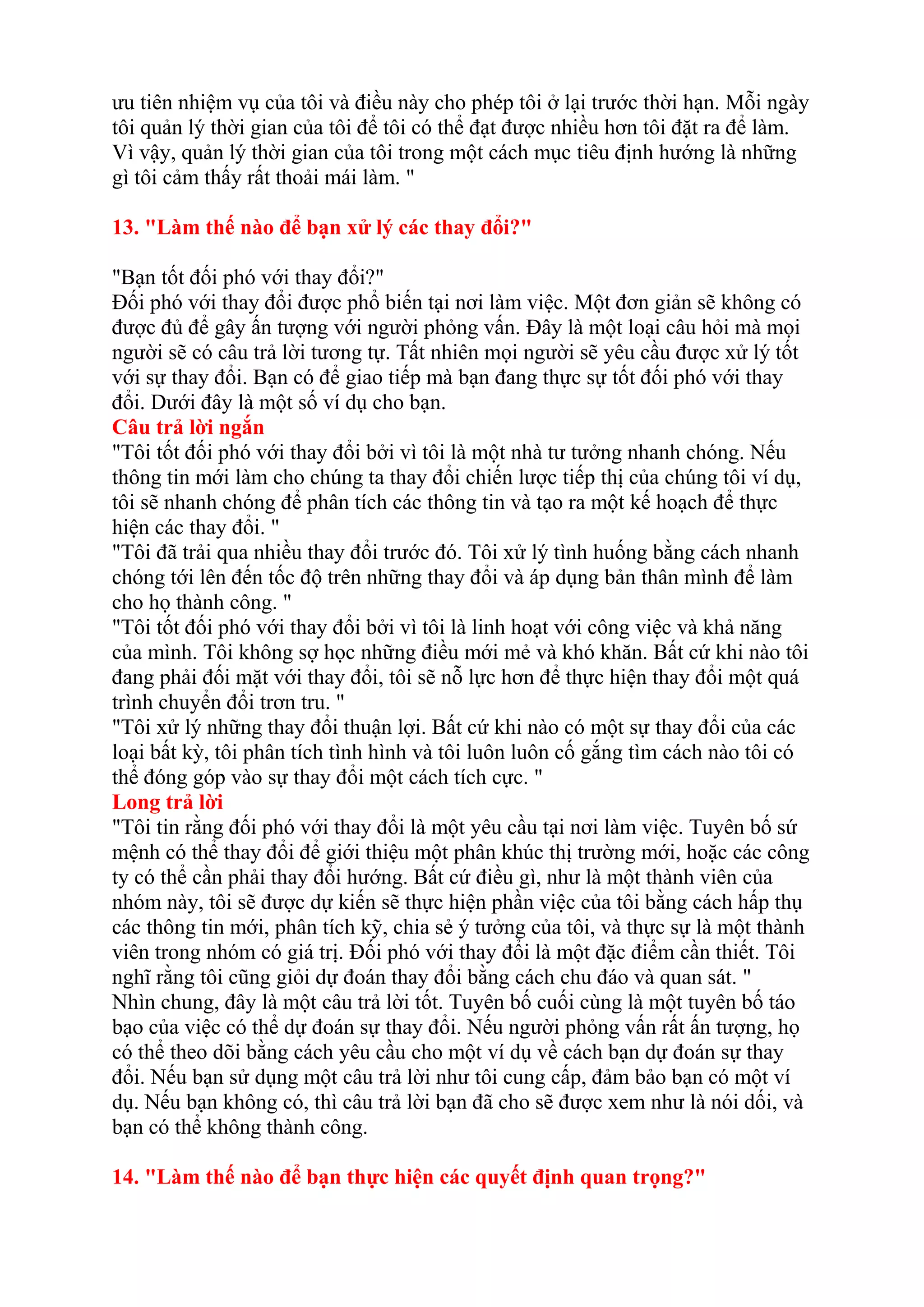 ưu tiên nhiệm vụ của tôi và điều này cho phép tôi ở lại trước thời hạn. Mỗi ngày 
tôi quản lý thời gian của tôi để tôi có thể đạt được nhiều hơn tôi đặt ra để làm. 
Vì vậy, quản lý thời gian của tôi trong một cách mục tiêu định hướng là những 
gì tôi cảm thấy rất thoải mái làm. " 
13. "Làm thế nào để bạn xử lý các thay đổi?" 
"Bạn tốt đối phó với thay đổi?" 
Đối phó với thay đổi được phổ biến tại nơi làm việc. Một đơn giản sẽ không có 
được đủ để gây ấn tượng với người phỏng vấn. Đây là một loại câu hỏi mà mọi 
người sẽ có câu trả lời tương tự. Tất nhiên mọi người sẽ yêu cầu được xử lý tốt 
với sự thay đổi. Bạn có để giao tiếp mà bạn đang thực sự tốt đối phó với thay 
đổi. Dưới đây là một số ví dụ cho bạn. 
Câu trả lời ngắn 
"Tôi tốt đối phó với thay đổi bởi vì tôi là một nhà tư tưởng nhanh chóng. Nếu 
thông tin mới làm cho chúng ta thay đổi chiến lược tiếp thị của chúng tôi ví dụ, 
tôi sẽ nhanh chóng để phân tích các thông tin và tạo ra một kế hoạch để thực 
hiện các thay đổi. " 
"Tôi đã trải qua nhiều thay đổi trước đó. Tôi xử lý tình huống bằng cách nhanh 
chóng tới lên đến tốc độ trên những thay đổi và áp dụng bản thân mình để làm 
cho họ thành công. " 
"Tôi tốt đối phó với thay đổi bởi vì tôi là linh hoạt với công việc và khả năng 
của mình. Tôi không sợ học những điều mới mẻ và khó khăn. Bất cứ khi nào tôi 
đang phải đối mặt với thay đổi, tôi sẽ nỗ lực hơn để thực hiện thay đổi một quá 
trình chuyển đổi trơn tru. " 
"Tôi xử lý những thay đổi thuận lợi. Bất cứ khi nào có một sự thay đổi của các 
loại bất kỳ, tôi phân tích tình hình và tôi luôn luôn cố gắng tìm cách nào tôi có 
thể đóng góp vào sự thay đổi một cách tích cực. " 
Long trả lời 
"Tôi tin rằng đối phó với thay đổi là một yêu cầu tại nơi làm việc. Tuyên bố sứ 
mệnh có thể thay đổi để giới thiệu một phân khúc thị trường mới, hoặc các công 
ty có thể cần phải thay đổi hướng. Bất cứ điều gì, như là một thành viên của 
nhóm này, tôi sẽ được dự kiến sẽ thực hiện phần việc của tôi bằng cách hấp thụ 
các thông tin mới, phân tích kỹ, chia sẻ ý tưởng của tôi, và thực sự là một thành 
viên trong nhóm có giá trị. Đối phó với thay đổi là một đặc điểm cần thiết. Tôi 
nghĩ rằng tôi cũng giỏi dự đoán thay đổi bằng cách chu đáo và quan sát. " 
Nhìn chung, đây là một câu trả lời tốt. Tuyên bố cuối cùng là một tuyên bố táo 
bạo của việc có thể dự đoán sự thay đổi. Nếu người phỏng vấn rất ấn tượng, họ 
có thể theo dõi bằng cách yêu cầu cho một ví dụ về cách bạn dự đoán sự thay 
đổi. Nếu bạn sử dụng một câu trả lời như tôi cung cấp, đảm bảo bạn có một ví 
dụ. Nếu bạn không có, thì câu trả lời bạn đã cho sẽ được xem như là nói dối, và 
bạn có thể không thành công. 
14. "Làm thế nào để bạn thực hiện các quyết định quan trọng?" 
 