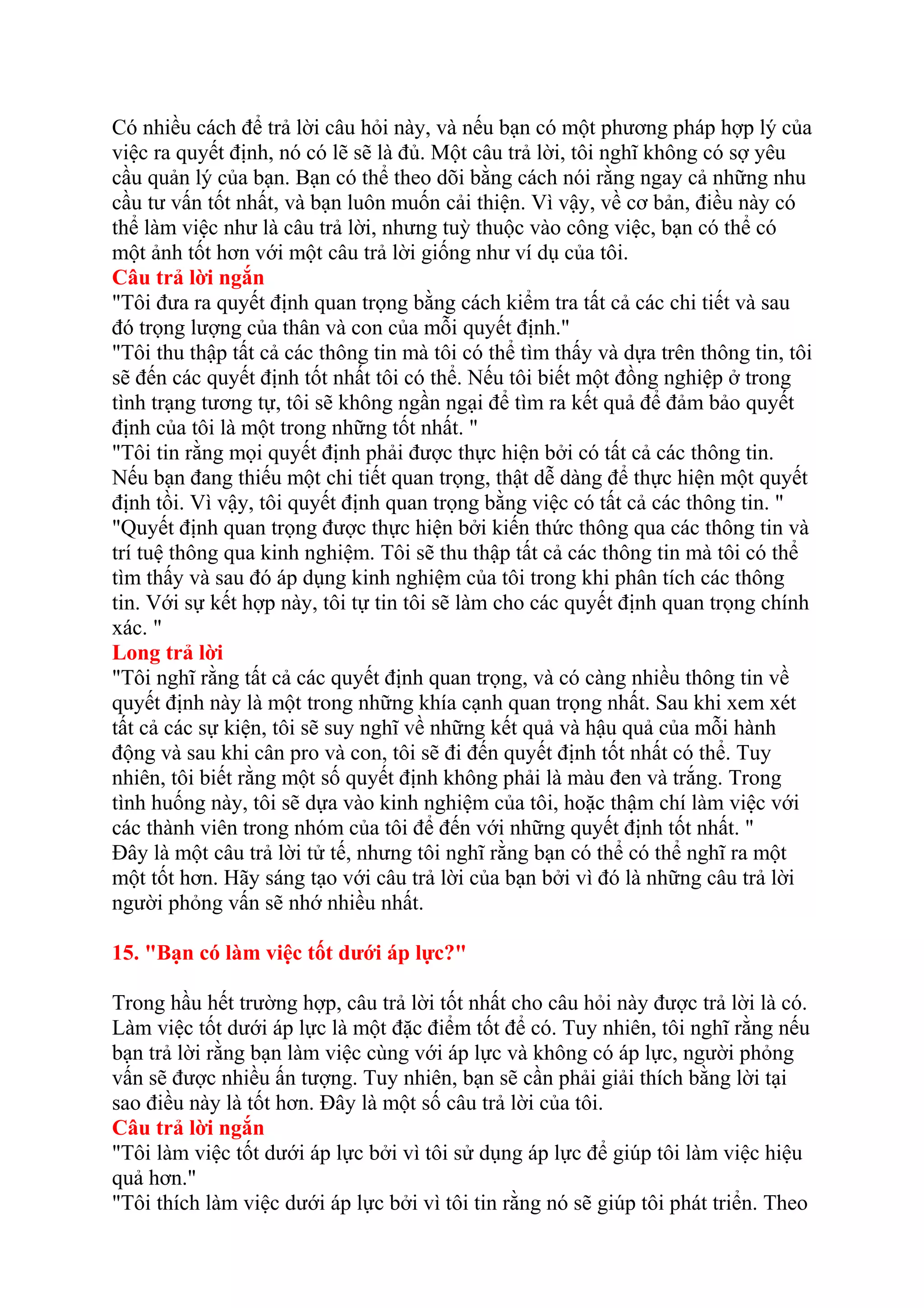 Có nhiều cách để trả lời câu hỏi này, và nếu bạn có một phương pháp hợp lý của 
việc ra quyết định, nó có lẽ sẽ là đủ. Một câu trả lời, tôi nghĩ không có sợ yêu 
cầu quản lý của bạn. Bạn có thể theo dõi bằng cách nói rằng ngay cả những nhu 
cầu tư vấn tốt nhất, và bạn luôn muốn cải thiện. Vì vậy, về cơ bản, điều này có 
thể làm việc như là câu trả lời, nhưng tuỳ thuộc vào công việc, bạn có thể có 
một ảnh tốt hơn với một câu trả lời giống như ví dụ của tôi. 
Câu trả lời ngắn 
"Tôi đưa ra quyết định quan trọng bằng cách kiểm tra tất cả các chi tiết và sau 
đó trọng lượng của thân và con của mỗi quyết định." 
"Tôi thu thập tất cả các thông tin mà tôi có thể tìm thấy và dựa trên thông tin, tôi 
sẽ đến các quyết định tốt nhất tôi có thể. Nếu tôi biết một đồng nghiệp ở trong 
tình trạng tương tự, tôi sẽ không ngần ngại để tìm ra kết quả để đảm bảo quyết 
định của tôi là một trong những tốt nhất. " 
"Tôi tin rằng mọi quyết định phải được thực hiện bởi có tất cả các thông tin. 
Nếu bạn đang thiếu một chi tiết quan trọng, thật dễ dàng để thực hiện một quyết 
định tồi. Vì vậy, tôi quyết định quan trọng bằng việc có tất cả các thông tin. " 
"Quyết định quan trọng được thực hiện bởi kiến thức thông qua các thông tin và 
trí tuệ thông qua kinh nghiệm. Tôi sẽ thu thập tất cả các thông tin mà tôi có thể 
tìm thấy và sau đó áp dụng kinh nghiệm của tôi trong khi phân tích các thông 
tin. Với sự kết hợp này, tôi tự tin tôi sẽ làm cho các quyết định quan trọng chính 
xác. " 
Long trả lời 
"Tôi nghĩ rằng tất cả các quyết định quan trọng, và có càng nhiều thông tin về 
quyết định này là một trong những khía cạnh quan trọng nhất. Sau khi xem xét 
tất cả các sự kiện, tôi sẽ suy nghĩ về những kết quả và hậu quả của mỗi hành 
động và sau khi cân pro và con, tôi sẽ đi đến quyết định tốt nhất có thể. Tuy 
nhiên, tôi biết rằng một số quyết định không phải là màu đen và trắng. Trong 
tình huống này, tôi sẽ dựa vào kinh nghiệm của tôi, hoặc thậm chí làm việc với 
các thành viên trong nhóm của tôi để đến với những quyết định tốt nhất. " 
Đây là một câu trả lời tử tế, nhưng tôi nghĩ rằng bạn có thể có thể nghĩ ra một 
một tốt hơn. Hãy sáng tạo với câu trả lời của bạn bởi vì đó là những câu trả lời 
người phỏng vấn sẽ nhớ nhiều nhất. 
15. "Bạn có làm việc tốt dưới áp lực?" 
Trong hầu hết trường hợp, câu trả lời tốt nhất cho câu hỏi này được trả lời là có. 
Làm việc tốt dưới áp lực là một đặc điểm tốt để có. Tuy nhiên, tôi nghĩ rằng nếu 
bạn trả lời rằng bạn làm việc cùng với áp lực và không có áp lực, người phỏng 
vấn sẽ được nhiều ấn tượng. Tuy nhiên, bạn sẽ cần phải giải thích bằng lời tại 
sao điều này là tốt hơn. Đây là một số câu trả lời của tôi. 
Câu trả lời ngắn 
"Tôi làm việc tốt dưới áp lực bởi vì tôi sử dụng áp lực để giúp tôi làm việc hiệu 
quả hơn." 
"Tôi thích làm việc dưới áp lực bởi vì tôi tin rằng nó sẽ giúp tôi phát triển. Theo 
 