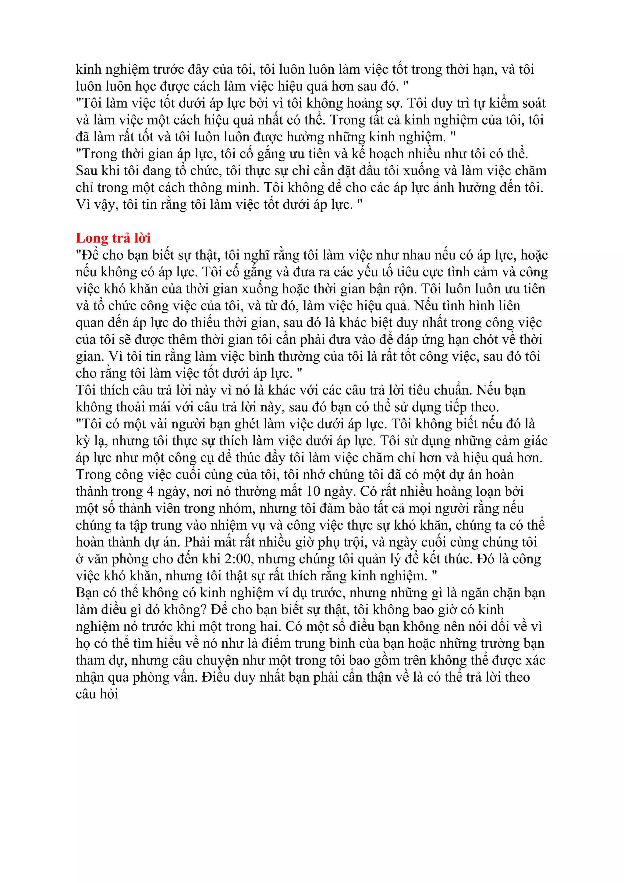 kinh nghiệm trước đây của tôi, tôi luôn luôn làm việc tốt trong thời hạn, và tôi 
luôn luôn học được cách làm việc hiệu quả hơn sau đó. " 
"Tôi làm việc tốt dưới áp lực bởi vì tôi không hoảng sợ. Tôi duy trì tự kiểm soát 
và làm việc một cách hiệu quả nhất có thể. Trong tất cả kinh nghiệm của tôi, tôi 
đã làm rất tốt và tôi luôn luôn được hưởng những kinh nghiệm. " 
"Trong thời gian áp lực, tôi cố gắng ưu tiên và kế hoạch nhiều như tôi có thể. 
Sau khi tôi đang tổ chức, tôi thực sự chỉ cần đặt đầu tôi xuống và làm việc chăm 
chỉ trong một cách thông minh. Tôi không để cho các áp lực ảnh hưởng đến tôi. 
Vì vậy, tôi tin rằng tôi làm việc tốt dưới áp lực. " 
Long trả lời 
"Để cho bạn biết sự thật, tôi nghĩ rằng tôi làm việc như nhau nếu có áp lực, hoặc 
nếu không có áp lực. Tôi cố gắng và đưa ra các yếu tố tiêu cực tình cảm và công 
việc khó khăn của thời gian xuống hoặc thời gian bận rộn. Tôi luôn luôn ưu tiên 
và tổ chức công việc của tôi, và từ đó, làm việc hiệu quả. Nếu tình hình liên 
quan đến áp lực do thiếu thời gian, sau đó là khác biệt duy nhất trong công việc 
của tôi sẽ được thêm thời gian tôi cần phải đưa vào để đáp ứng hạn chót về thời 
gian. Vì tôi tin rằng làm việc bình thường của tôi là rất tốt công việc, sau đó tôi 
cho rằng tôi làm việc tốt dưới áp lực. " 
Tôi thích câu trả lời này vì nó là khác với các câu trả lời tiêu chuẩn. Nếu bạn 
không thoải mái với câu trả lời này, sau đó bạn có thể sử dụng tiếp theo. 
"Tôi có một vài người bạn ghét làm việc dưới áp lực. Tôi không biết nếu đó là 
kỳ lạ, nhưng tôi thực sự thích làm việc dưới áp lực. Tôi sử dụng những cảm giác 
áp lực như một công cụ để thúc đẩy tôi làm việc chăm chỉ hơn và hiệu quả hơn. 
Trong công việc cuối cùng của tôi, tôi nhớ chúng tôi đã có một dự án hoàn 
thành trong 4 ngày, nơi nó thường mất 10 ngày. Có rất nhiều hoảng loạn bởi 
một số thành viên trong nhóm, nhưng tôi đảm bảo tất cả mọi người rằng nếu 
chúng ta tập trung vào nhiệm vụ và công việc thực sự khó khăn, chúng ta có thể 
hoàn thành dự án. Phải mất rất nhiều giờ phụ trội, và ngày cuối cùng chúng tôi 
ở văn phòng cho đến khi 2:00, nhưng chúng tôi quản lý để kết thúc. Đó là công 
việc khó khăn, nhưng tôi thật sự rất thích rằng kinh nghiệm. " 
Bạn có thể không có kinh nghiệm ví dụ trước, nhưng những gì là ngăn chặn bạn 
làm điều gì đó không? Để cho bạn biết sự thật, tôi không bao giờ có kinh 
nghiệm nó trước khi một trong hai. Có một số điều bạn không nên nói dối về vì 
họ có thể tìm hiểu về nó như là điểm trung bình của bạn hoặc những trường bạn 
tham dự, nhưng câu chuyện như một trong tôi bao gồm trên không thể được xác 
nhận qua phỏng vấn. Điều duy nhất bạn phải cẩn thận về là có thể trả lời theo 
câu hỏi 
