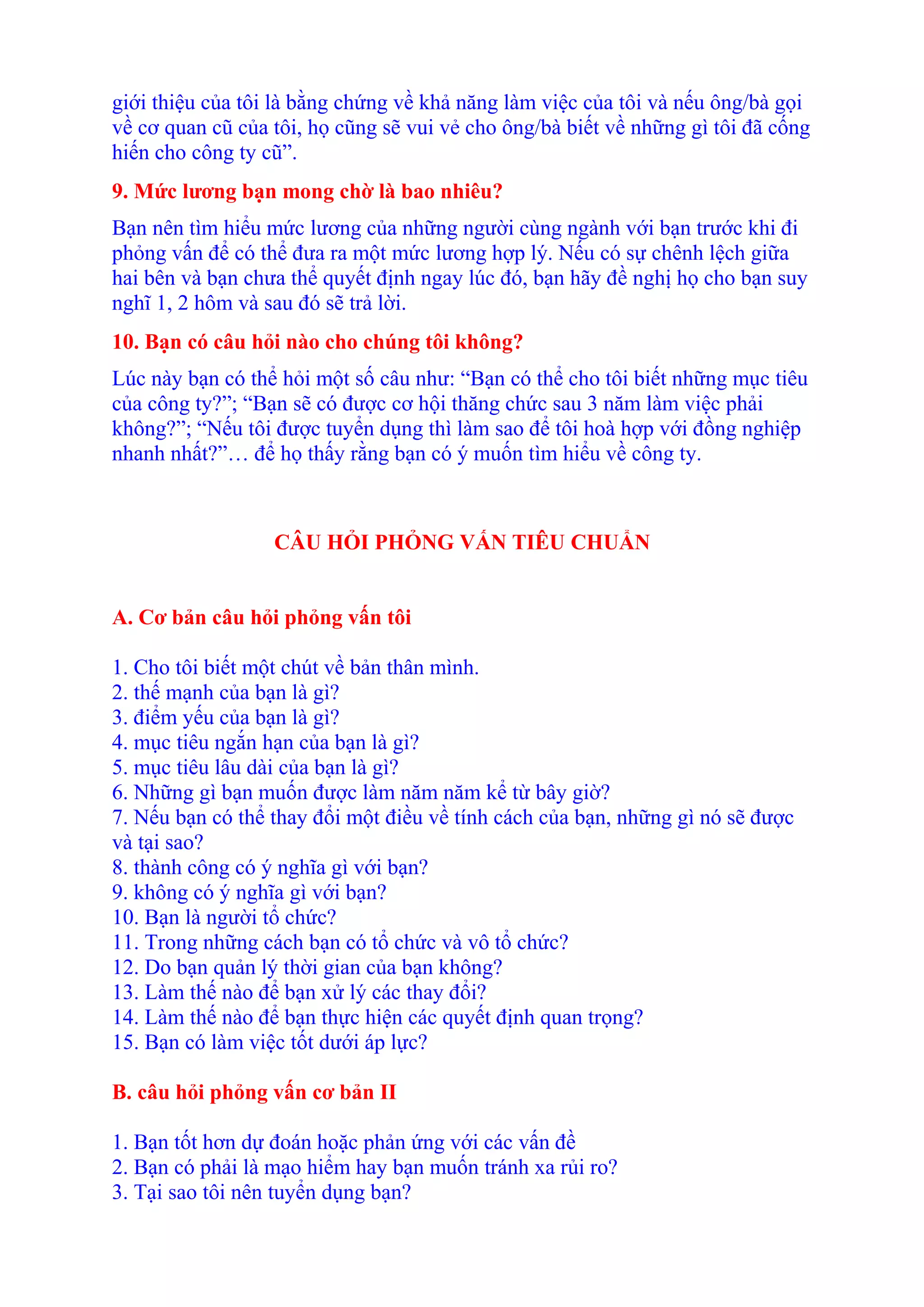 giới thiệu của tôi là bằng chứng về khả năng làm việc của tôi và nếu ông/bà gọi 
về cơ quan cũ của tôi, họ cũng sẽ vui vẻ cho ông/bà biết về những gì tôi đã cống 
hiến cho công ty cũ”. 
9. Mức lương bạn mong chờ là bao nhiêu? 
Bạn nên tìm hiểu mức lương của những người cùng ngành với bạn trước khi đi 
phỏng vấn để có thể đưa ra một mức lương hợp lý. Nếu có sự chênh lệch giữa 
hai bên và bạn chưa thể quyết định ngay lúc đó, bạn hãy đề nghị họ cho bạn suy 
nghĩ 1, 2 hôm và sau đó sẽ trả lời. 
10. Bạn có câu hỏi nào cho chúng tôi không? 
Lúc này bạn có thể hỏi một số câu như: “Bạn có thể cho tôi biết những mục tiêu 
của công ty?”; “Bạn sẽ có được cơ hội thăng chức sau 3 năm làm việc phải 
không?”; “Nếu tôi được tuyển dụng thì làm sao để tôi hoà hợp với đồng nghiệp 
nhanh nhất?”… để họ thấy rằng bạn có ý muốn tìm hiểu về công ty. 
CÂU HỎI PHỎNG VẤN TIÊU CHUẨN 
A. Cơ bản câu hỏi phỏng vấn tôi 
1. Cho tôi biết một chút về bản thân mình. 
2. thế mạnh của bạn là gì? 
3. điểm yếu của bạn là gì? 
4. mục tiêu ngắn hạn của bạn là gì? 
5. mục tiêu lâu dài của bạn là gì? 
6. Những gì bạn muốn được làm năm năm kể từ bây giờ? 
7. Nếu bạn có thể thay đổi một điều về tính cách của bạn, những gì nó sẽ được 
và tại sao? 
8. thành công có ý nghĩa gì với bạn? 
9. không có ý nghĩa gì với bạn? 
10. Bạn là người tổ chức? 
11. Trong những cách bạn có tổ chức và vô tổ chức? 
12. Do bạn quản lý thời gian của bạn không? 
13. Làm thế nào để bạn xử lý các thay đổi? 
14. Làm thế nào để bạn thực hiện các quyết định quan trọng? 
15. Bạn có làm việc tốt dưới áp lực? 
B. câu hỏi phỏng vấn cơ bản II 
1. Bạn tốt hơn dự đoán hoặc phản ứng với các vấn đề 
2. Bạn có phải là mạo hiểm hay bạn muốn tránh xa rủi ro? 
3. Tại sao tôi nên tuyển dụng bạn? 
 
