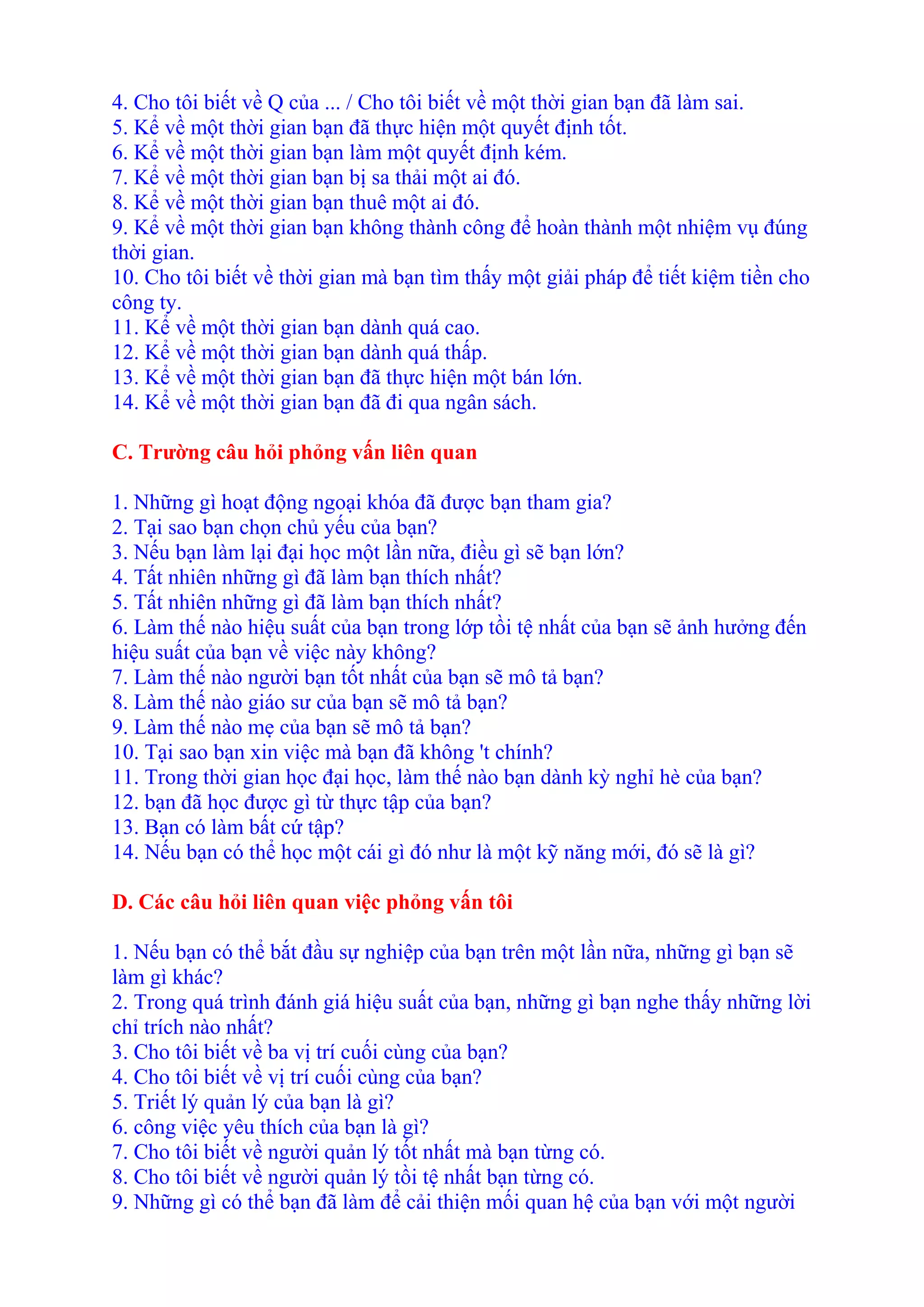 4. Cho tôi biết về Q của ... / Cho tôi biết về một thời gian bạn đã làm sai. 
5. Kể về một thời gian bạn đã thực hiện một quyết định tốt. 
6. Kể về một thời gian bạn làm một quyết định kém. 
7. Kể về một thời gian bạn bị sa thải một ai đó. 
8. Kể về một thời gian bạn thuê một ai đó. 
9. Kể về một thời gian bạn không thành công để hoàn thành một nhiệm vụ đúng 
thời gian. 
10. Cho tôi biết về thời gian mà bạn tìm thấy một giải pháp để tiết kiệm tiền cho 
công ty. 
11. Kể về một thời gian bạn dành quá cao. 
12. Kể về một thời gian bạn dành quá thấp. 
13. Kể về một thời gian bạn đã thực hiện một bán lớn. 
14. Kể về một thời gian bạn đã đi qua ngân sách. 
C. Trường câu hỏi phỏng vấn liên quan 
1. Những gì hoạt động ngoại khóa đã được bạn tham gia? 
2. Tại sao bạn chọn chủ yếu của bạn? 
3. Nếu bạn làm lại đại học một lần nữa, điều gì sẽ bạn lớn? 
4. Tất nhiên những gì đã làm bạn thích nhất? 
5. Tất nhiên những gì đã làm bạn thích nhất? 
6. Làm thế nào hiệu suất của bạn trong lớp tồi tệ nhất của bạn sẽ ảnh hưởng đến 
hiệu suất của bạn về việc này không? 
7. Làm thế nào người bạn tốt nhất của bạn sẽ mô tả bạn? 
8. Làm thế nào giáo sư của bạn sẽ mô tả bạn? 
9. Làm thế nào mẹ của bạn sẽ mô tả bạn? 
10. Tại sao bạn xin việc mà bạn đã không 't chính? 
11. Trong thời gian học đại học, làm thế nào bạn dành kỳ nghỉ hè của bạn? 
12. bạn đã học được gì từ thực tập của bạn? 
13. Bạn có làm bất cứ tập? 
14. Nếu bạn có thể học một cái gì đó như là một kỹ năng mới, đó sẽ là gì? 
D. Các câu hỏi liên quan việc phỏng vấn tôi 
1. Nếu bạn có thể bắt đầu sự nghiệp của bạn trên một lần nữa, những gì bạn sẽ 
làm gì khác? 
2. Trong quá trình đánh giá hiệu suất của bạn, những gì bạn nghe thấy những lời 
chỉ trích nào nhất? 
3. Cho tôi biết về ba vị trí cuối cùng của bạn? 
4. Cho tôi biết về vị trí cuối cùng của bạn? 
5. Triết lý quản lý của bạn là gì? 
6. công việc yêu thích của bạn là gì? 
7. Cho tôi biết về người quản lý tốt nhất mà bạn từng có. 
8. Cho tôi biết về người quản lý tồi tệ nhất bạn từng có. 
9. Những gì có thể bạn đã làm để cải thiện mối quan hệ của bạn với một người 
 