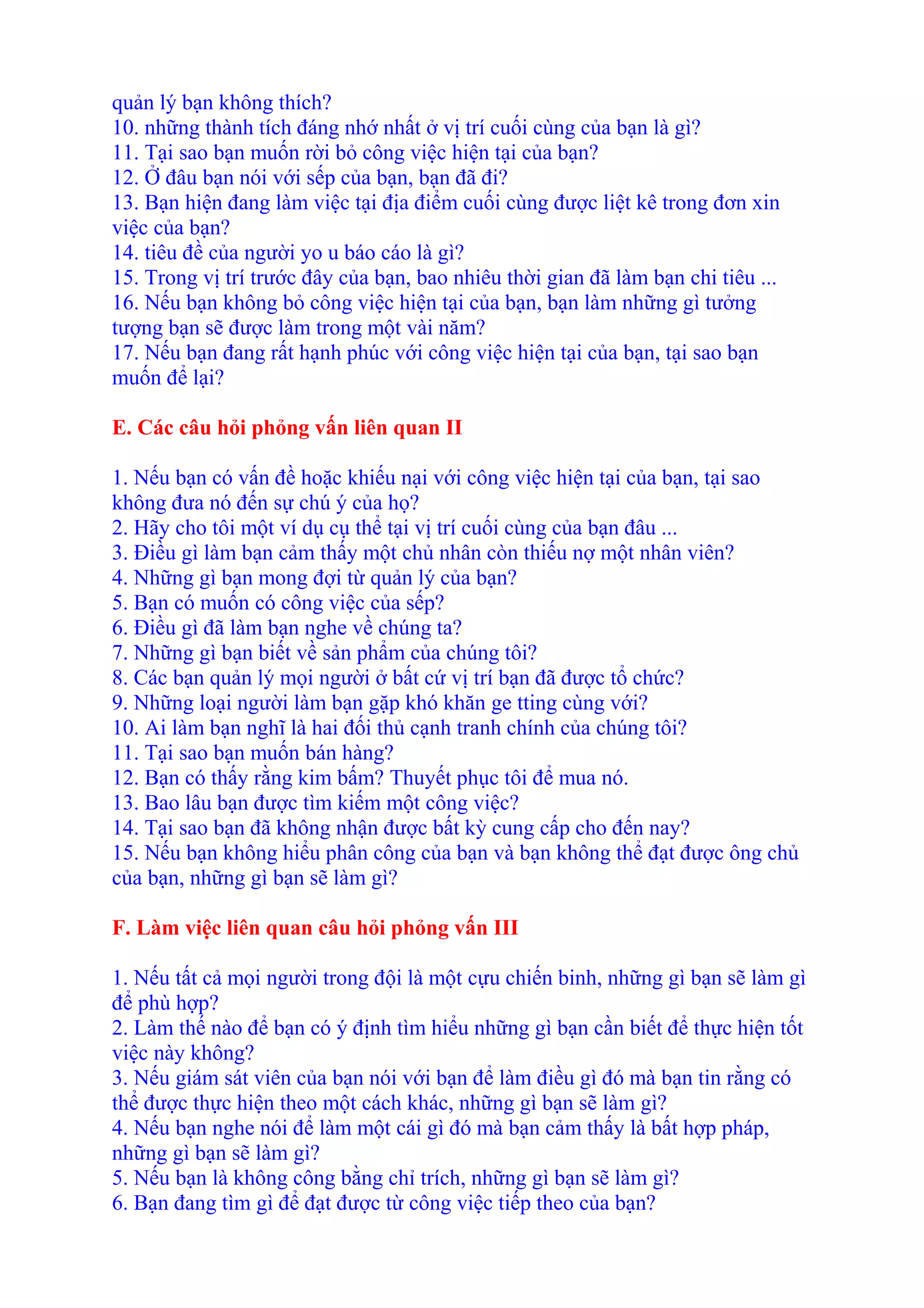 quản lý bạn không thích? 
10. những thành tích đáng nhớ nhất ở vị trí cuối cùng của bạn là gì? 
11. Tại sao bạn muốn rời bỏ công việc hiện tại của bạn? 
12. Ở đâu bạn nói với sếp của bạn, bạn đã đi? 
13. Bạn hiện đang làm việc tại địa điểm cuối cùng được liệt kê trong đơn xin 
việc của bạn? 
14. tiêu đề của người yo u báo cáo là gì? 
15. Trong vị trí trước đây của bạn, bao nhiêu thời gian đã làm bạn chi tiêu ... 
16. Nếu bạn không bỏ công việc hiện tại của bạn, bạn làm những gì tưởng 
tượng bạn sẽ được làm trong một vài năm? 
17. Nếu bạn đang rất hạnh phúc với công việc hiện tại của bạn, tại sao bạn 
muốn để lại? 
E. Các câu hỏi phỏng vấn liên quan II 
1. Nếu bạn có vấn đề hoặc khiếu nại với công việc hiện tại của bạn, tại sao 
không đưa nó đến sự chú ý của họ? 
2. Hãy cho tôi một ví dụ cụ thể tại vị trí cuối cùng của bạn đâu ... 
3. Điều gì làm bạn cảm thấy một chủ nhân còn thiếu nợ một nhân viên? 
4. Những gì bạn mong đợi từ quản lý của bạn? 
5. Bạn có muốn có công việc của sếp? 
6. Điều gì đã làm bạn nghe về chúng ta? 
7. Những gì bạn biết về sản phẩm của chúng tôi? 
8. Các bạn quản lý mọi người ở bất cứ vị trí bạn đã được tổ chức? 
9. Những loại người làm bạn gặp khó khăn ge tting cùng với? 
10. Ai làm bạn nghĩ là hai đối thủ cạnh tranh chính của chúng tôi? 
11. Tại sao bạn muốn bán hàng? 
12. Bạn có thấy rằng kim bấm? Thuyết phục tôi để mua nó. 
13. Bao lâu bạn được tìm kiếm một công việc? 
14. Tại sao bạn đã không nhận được bất kỳ cung cấp cho đến nay? 
15. Nếu bạn không hiểu phân công của bạn và bạn không thể đạt được ông chủ 
của bạn, những gì bạn sẽ làm gì? 
F. Làm việc liên quan câu hỏi phỏng vấn III 
1. Nếu tất cả mọi người trong đội là một cựu chiến binh, những gì bạn sẽ làm gì 
để phù hợp? 
2. Làm thế nào để bạn có ý định tìm hiểu những gì bạn cần biết để thực hiện tốt 
việc này không? 
3. Nếu giám sát viên của bạn nói với bạn để làm điều gì đó mà bạn tin rằng có 
thể được thực hiện theo một cách khác, những gì bạn sẽ làm gì? 
4. Nếu bạn nghe nói để làm một cái gì đó mà bạn cảm thấy là bất hợp pháp, 
những gì bạn sẽ làm gì? 
5. Nếu bạn là không công bằng chỉ trích, những gì bạn sẽ làm gì? 
6. Bạn đang tìm gì để đạt được từ công việc tiếp theo của bạn? 
 