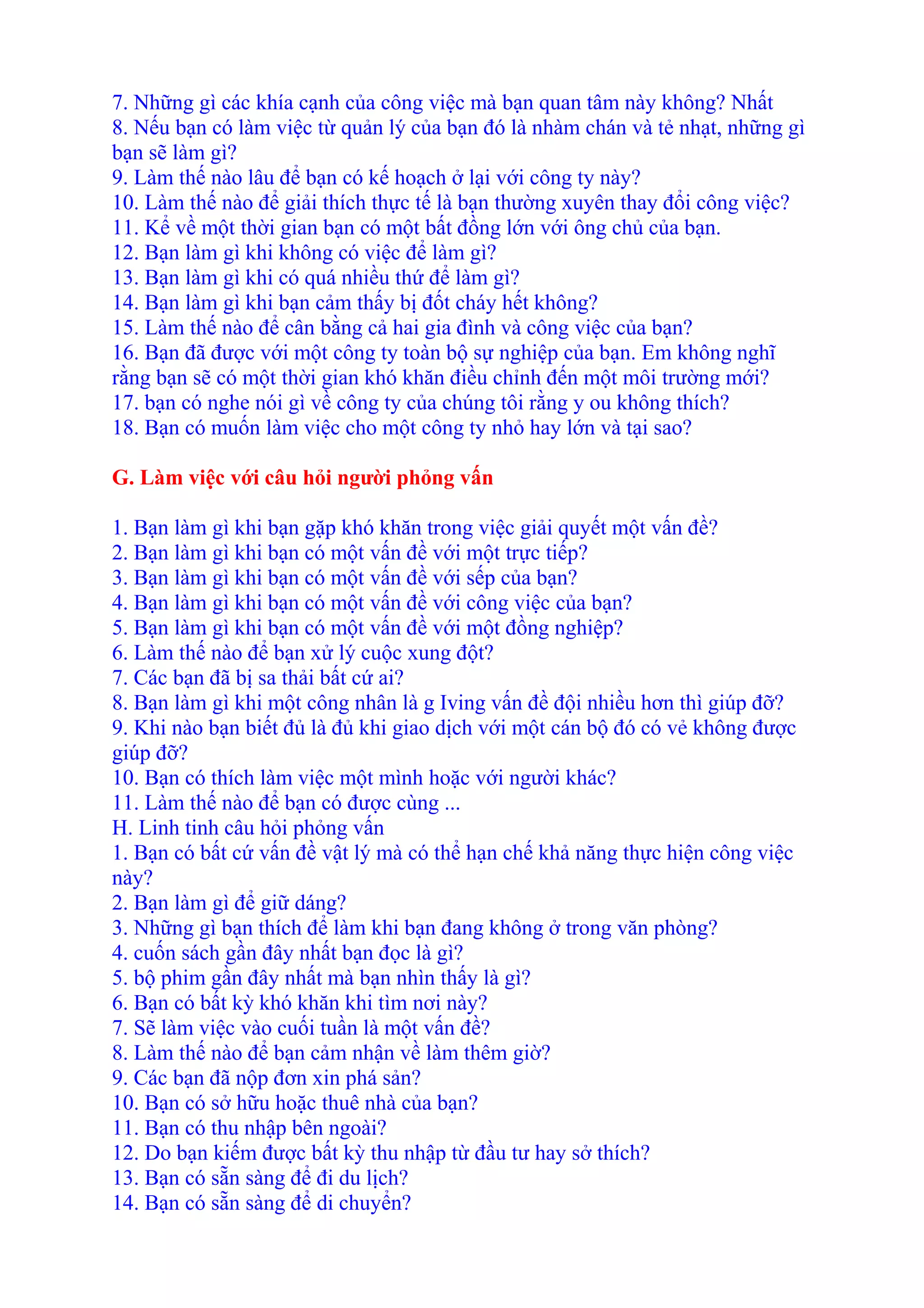 7. Những gì các khía cạnh của công việc mà bạn quan tâm này không? Nhất 
8. Nếu bạn có làm việc từ quản lý của bạn đó là nhàm chán và tẻ nhạt, những gì 
bạn sẽ làm gì? 
9. Làm thế nào lâu để bạn có kế hoạch ở lại với công ty này? 
10. Làm thế nào để giải thích thực tế là bạn thường xuyên thay đổi công việc? 
11. Kể về một thời gian bạn có một bất đồng lớn với ông chủ của bạn. 
12. Bạn làm gì khi không có việc để làm gì? 
13. Bạn làm gì khi có quá nhiều thứ để làm gì? 
14. Bạn làm gì khi bạn cảm thấy bị đốt cháy hết không? 
15. Làm thế nào để cân bằng cả hai gia đình và công việc của bạn? 
16. Bạn đã được với một công ty toàn bộ sự nghiệp của bạn. Em không nghĩ 
rằng bạn sẽ có một thời gian khó khăn điều chỉnh đến một môi trường mới? 
17. bạn có nghe nói gì về công ty của chúng tôi rằng y ou không thích? 
18. Bạn có muốn làm việc cho một công ty nhỏ hay lớn và tại sao? 
G. Làm việc với câu hỏi người phỏng vấn 
1. Bạn làm gì khi bạn gặp khó khăn trong việc giải quyết một vấn đề? 
2. Bạn làm gì khi bạn có một vấn đề với một trực tiếp? 
3. Bạn làm gì khi bạn có một vấn đề với sếp của bạn? 
4. Bạn làm gì khi bạn có một vấn đề với công việc của bạn? 
5. Bạn làm gì khi bạn có một vấn đề với một đồng nghiệp? 
6. Làm thế nào để bạn xử lý cuộc xung đột? 
7. Các bạn đã bị sa thải bất cứ ai? 
8. Bạn làm gì khi một công nhân là g Iving vấn đề đội nhiều hơn thì giúp đỡ? 
9. Khi nào bạn biết đủ là đủ khi giao dịch với một cán bộ đó có vẻ không được 
giúp đỡ? 
10. Bạn có thích làm việc một mình hoặc với người khác? 
11. Làm thế nào để bạn có được cùng ... 
H. Linh tinh câu hỏi phỏng vấn 
1. Bạn có bất cứ vấn đề vật lý mà có thể hạn chế khả năng thực hiện công việc 
này? 
2. Bạn làm gì để giữ dáng? 
3. Những gì bạn thích để làm khi bạn đang không ở trong văn phòng? 
4. cuốn sách gần đây nhất bạn đọc là gì? 
5. bộ phim gần đây nhất mà bạn nhìn thấy là gì? 
6. Bạn có bất kỳ khó khăn khi tìm nơi này? 
7. Sẽ làm việc vào cuối tuần là một vấn đề? 
8. Làm thế nào để bạn cảm nhận về làm thêm giờ? 
9. Các bạn đã nộp đơn xin phá sản? 
10. Bạn có sở hữu hoặc thuê nhà của bạn? 
11. Bạn có thu nhập bên ngoài? 
12. Do bạn kiếm được bất kỳ thu nhập từ đầu tư hay sở thích? 
13. Bạn có sẵn sàng để đi du lịch? 
14. Bạn có sẵn sàng để di chuyển? 
 