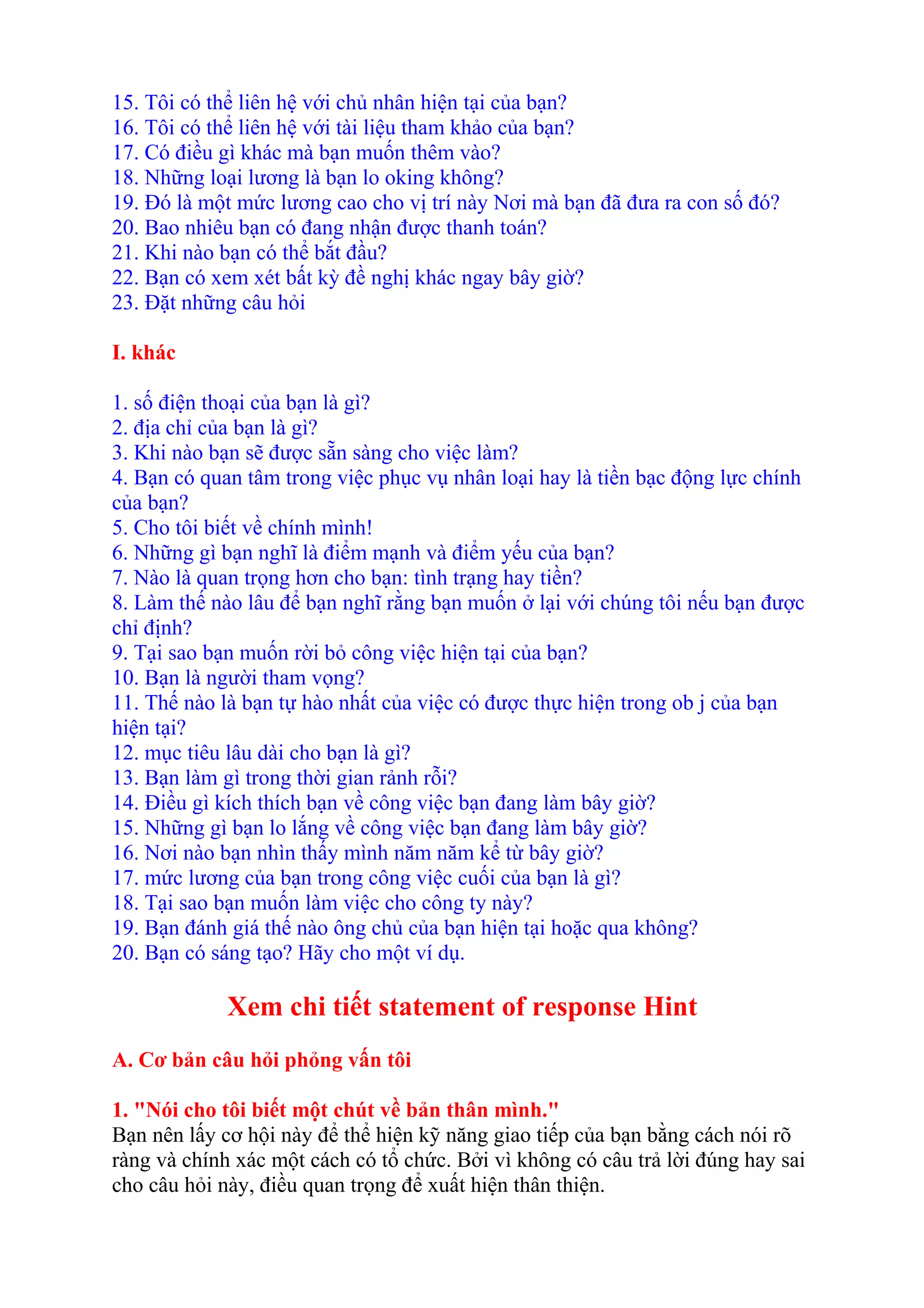 15. Tôi có thể liên hệ với chủ nhân hiện tại của bạn? 
16. Tôi có thể liên hệ với tài liệu tham khảo của bạn? 
17. Có điều gì khác mà bạn muốn thêm vào? 
18. Những loại lương là bạn lo oking không? 
19. Đó là một mức lương cao cho vị trí này Nơi mà bạn đã đưa ra con số đó? 
20. Bao nhiêu bạn có đang nhận được thanh toán? 
21. Khi nào bạn có thể bắt đầu? 
22. Bạn có xem xét bất kỳ đề nghị khác ngay bây giờ? 
23. Đặt những câu hỏi 
I. khác 
1. số điện thoại của bạn là gì? 
2. địa chỉ của bạn là gì? 
3. Khi nào bạn sẽ được sẵn sàng cho việc làm? 
4. Bạn có quan tâm trong việc phục vụ nhân loại hay là tiền bạc động lực chính 
của bạn? 
5. Cho tôi biết về chính mình! 
6. Những gì bạn nghĩ là điểm mạnh và điểm yếu của bạn? 
7. Nào là quan trọng hơn cho bạn: tình trạng hay tiền? 
8. Làm thế nào lâu để bạn nghĩ rằng bạn muốn ở lại với chúng tôi nếu bạn được 
chỉ định? 
9. Tại sao bạn muốn rời bỏ công việc hiện tại của bạn? 
10. Bạn là người tham vọng? 
11. Thế nào là bạn tự hào nhất của việc có được thực hiện trong ob j của bạn 
hiện tại? 
12. mục tiêu lâu dài cho bạn là gì? 
13. Bạn làm gì trong thời gian rảnh rỗi? 
14. Điều gì kích thích bạn về công việc bạn đang làm bây giờ? 
15. Những gì bạn lo lắng về công việc bạn đang làm bây giờ? 
16. Nơi nào bạn nhìn thấy mình năm năm kể từ bây giờ? 
17. mức lương của bạn trong công việc cuối của bạn là gì? 
18. Tại sao bạn muốn làm việc cho công ty này? 
19. Bạn đánh giá thế nào ông chủ của bạn hiện tại hoặc qua không? 
20. Bạn có sáng tạo? Hãy cho một ví dụ. 
Xem chi tiết statement of response Hint 
A. Cơ bản câu hỏi phỏng vấn tôi 
1. "Nói cho tôi biết một chút về bản thân mình." 
Bạn nên lấy cơ hội này để thể hiện kỹ năng giao tiếp của bạn bằng cách nói rõ 
ràng và chính xác một cách có tổ chức. Bởi vì không có câu trả lời đúng hay sai 
cho câu hỏi này, điều quan trọng để xuất hiện thân thiện. 
 