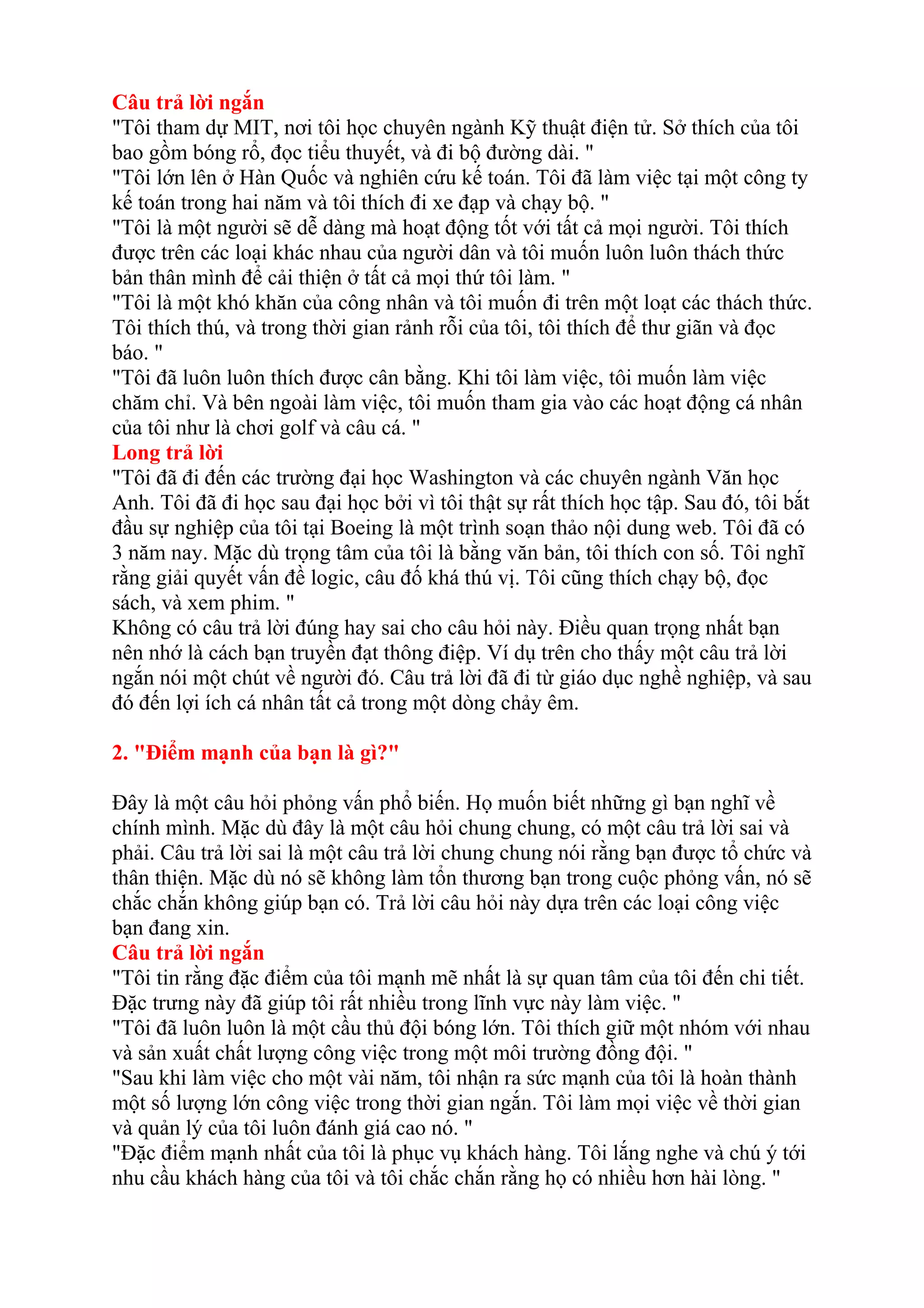 Câu trả lời ngắn 
"Tôi tham dự MIT, nơi tôi học chuyên ngành Kỹ thuật điện tử. Sở thích của tôi 
bao gồm bóng rổ, đọc tiểu thuyết, và đi bộ đường dài. " 
"Tôi lớn lên ở Hàn Quốc và nghiên cứu kế toán. Tôi đã làm việc tại một công ty 
kế toán trong hai năm và tôi thích đi xe đạp và chạy bộ. " 
"Tôi là một người sẽ dễ dàng mà hoạt động tốt với tất cả mọi người. Tôi thích 
được trên các loại khác nhau của người dân và tôi muốn luôn luôn thách thức 
bản thân mình để cải thiện ở tất cả mọi thứ tôi làm. " 
"Tôi là một khó khăn của công nhân và tôi muốn đi trên một loạt các thách thức. 
Tôi thích thú, và trong thời gian rảnh rỗi của tôi, tôi thích để thư giãn và đọc 
báo. " 
"Tôi đã luôn luôn thích được cân bằng. Khi tôi làm việc, tôi muốn làm việc 
chăm chỉ. Và bên ngoài làm việc, tôi muốn tham gia vào các hoạt động cá nhân 
của tôi như là chơi golf và câu cá. " 
Long trả lời 
"Tôi đã đi đến các trường đại học Washington và các chuyên ngành Văn học 
Anh. Tôi đã đi học sau đại học bởi vì tôi thật sự rất thích học tập. Sau đó, tôi bắt 
đầu sự nghiệp của tôi tại Boeing là một trình soạn thảo nội dung web. Tôi đã có 
3 năm nay. Mặc dù trọng tâm của tôi là bằng văn bản, tôi thích con số. Tôi nghĩ 
rằng giải quyết vấn đề logic, câu đố khá thú vị. Tôi cũng thích chạy bộ, đọc 
sách, và xem phim. " 
Không có câu trả lời đúng hay sai cho câu hỏi này. Điều quan trọng nhất bạn 
nên nhớ là cách bạn truyền đạt thông điệp. Ví dụ trên cho thấy một câu trả lời 
ngắn nói một chút về người đó. Câu trả lời đã đi từ giáo dục nghề nghiệp, và sau 
đó đến lợi ích cá nhân tất cả trong một dòng chảy êm. 
2. "Điểm mạnh của bạn là gì?" 
Đây là một câu hỏi phỏng vấn phổ biến. Họ muốn biết những gì bạn nghĩ về 
chính mình. Mặc dù đây là một câu hỏi chung chung, có một câu trả lời sai và 
phải. Câu trả lời sai là một câu trả lời chung chung nói rằng bạn được tổ chức và 
thân thiện. Mặc dù nó sẽ không làm tổn thương bạn trong cuộc phỏng vấn, nó sẽ 
chắc chắn không giúp bạn có. Trả lời câu hỏi này dựa trên các loại công việc 
bạn đang xin. 
Câu trả lời ngắn 
"Tôi tin rằng đặc điểm của tôi mạnh mẽ nhất là sự quan tâm của tôi đến chi tiết. 
Đặc trưng này đã giúp tôi rất nhiều trong lĩnh vực này làm việc. " 
"Tôi đã luôn luôn là một cầu thủ đội bóng lớn. Tôi thích giữ một nhóm với nhau 
và sản xuất chất lượng công việc trong một môi trường đồng đội. " 
"Sau khi làm việc cho một vài năm, tôi nhận ra sức mạnh của tôi là hoàn thành 
một số lượng lớn công việc trong thời gian ngắn. Tôi làm mọi việc về thời gian 
và quản lý của tôi luôn đánh giá cao nó. " 
"Đặc điểm mạnh nhất của tôi là phục vụ khách hàng. Tôi lắng nghe và chú ý tới 
nhu cầu khách hàng của tôi và tôi chắc chắn rằng họ có nhiều hơn hài lòng. " 
 
