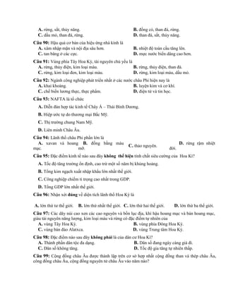 A. rừng, sắt, thủy năng. B. đồng cỏ, than đá, rừng.
C. dầu mỏ, than đá, rừng. D. than đá, sắt, thủy năng.
Câu 90: Hậu quả cơ bản của hiệu ứng nhà kính là
A. xâm nhập mặn và nội địa sâu hơn. B. nhiệt độ toàn cầu tăng lên.
C. tan băng ở các cực. D. mực nước biển dâng cao hơn.
Câu 91: Vùng phía Tây Hoa Kỳ, tài nguyên chủ yếu là
A. rừng, thủy điện, kim loại màu. B. rừng, thủy điện, than đá.
C. rừng, kim loại đen, kim loại màu. D. rừng, kim loại màu, dầu mỏ.
Câu 92: Ngành công nghiệp phát triển nhất ở các nước châu Phi hiện nay là
A. khai khoáng. B. luyện kim và cơ khí.
C. chế biến lương thực, thực phẩm. D. điện tử và tin học.
Câu 93: NAFTA là tổ chức
A. Diễn đàn hợp tác kinh tế Chây Á – Thái Bình Dương.
B. Hiệp ước tự do thương mại Bắc Mỹ.
C. Thị trường chung Nam Mỹ.
D. Liên minh Châu Âu.
Câu 94: Lãnh thổ châu Phi phần lớn là
A. xavan và hoang
mạc.
B. đồng bằng màu
mỡ.
C. thảo nguyên.
D. rừng rậm nhiệt
đới.
Câu 95: Đặc điểm kinh tế nào sau đây không thể hiện tính chất siêu cường của Hoa Kì?
A. Tốc độ tăng trưởng ổn định, cao trừ một số năm bị khủng hoảng.
B. Tổng kim ngạch xuất nhập khẩu lớn nhất thế giới.
C. Công nghiệp chiếm tỉ trọng cao nhất trong GDP.
D. Tổng GDP lớn nhất thế giới.
Câu 96: Nhận xét đúng về diện tích lãnh thổ Hoa Kỳ là
A. lớn thứ tư thế giới. B. lớn thứ nhất thế giới. C. lớn thứ hai thế giới. D. lớn thứ ba thế giới.
Câu 97: Các dãy núi cao xen các cao nguyên và bồn lục địa, khí hậu hoang mạc và bán hoang mạc,
giàu tài nguyên năng lượng, kim loại màu và rừng có đặc điểm tự nhiên của
A. vùng Tây Hoa Kỳ. B. vùng phía Đông Hoa Kỳ.
C. vùng bán đảo Alatxca. D. vùng Trung tâm Hoa Kỳ.
Câu 98: Đặc điểm nào sau đây không phải là của dân cư Hoa Kì?
A. Thành phần dân tộc đa dạng. B. Dân số đang ngày càng già đi.
C. Dân số không tăng. D. Tốc độ gia tăng tự nhiên thấp.
Câu 99: Cộng đồng châu Âu được thành lập trên cơ sở hợp nhất cộng đồng than và thép châu Âu,
công đồng châu Âu, cộng đồng nguyên tử châu Âu vào năm nào?
 