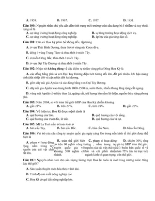 A. 1958. B. 1967. C. 1957. D. 1951.
Câu 100: Nguyên nhân chủ yếu dẫn đến tình trạng môi trường toàn cầu đang bị ô nhiễm và suy thoái
nặng nề là
A. sự tăng trưởng hoạt động công nghiệp. B. sự tăng trưởng hoạt động dịch vụ.
C. sự tăng trưởng hoạt động nông nghiệp. D. áp lực của gia tăng dân số.
Câu 101: Dân cư Hoa Kỳ phân bố không đều, tập trung
A. ở ven Thái Bình Dương, thưa thớt ở vùng núi Cooc-đi-e.
B. đông ở vùng Trung Tâm và thưa thớt ở miền Tây.
C. ở miền Đông Bắc, thưa thớt ở miền Tây.
D. ở ven Đại Tây Dương và thưa thớt ở miền Tây.
Câu 102: Nhận xét không đúng về đặc điểm tự nhiên vùng phía Đông Hoa Kỳ là
A. các đồng bằng phù sa ven Đại Tây Dương diện tích tương đối lớn, đất phì nhiêu, khí hậu mang
tính chất nhiệt đới và cận nhiệt đới hải dương.
B. gồm dãy núi già Apalát và các đồng bằng ven Đại Tây Dương.
C. dãy núi già Apalát cao trung bình 1000-1500 m, sườn thoải, nhiều thung lũng rộng cắt ngang.
D. vùng núi Apalát có nhiều than đá, quặng sắt, trữ lượng lớn nằm lộ thiên, nguồn thủy năng phong
phú.
Câu 103: Năm 2004, so với toàn thế giới GDP của Hoa Kỳ chiếm khoảng
A. gần 28% . B. trên 27%. C. trên 28%. D. gần 27%.
Câu 104: Về thiên tai, Hoa Kì được mệnh danh là
A. quê hương của bão. B. quê hương của vòi rồng.
C. quê hương của trượt đất, lở đất. D. quê hương của lũ lụt.
Câu 105: Mĩ La Tinh nằm ở hoàn toàn ở
A. bán cầu Tây. B. bán cầu Bắc. C. bán cầu Nam. D. bán cầu Đông.
Câu 106: Vai trò của các công ty xuyên quốc gia ngày càng lớn trong nền kinh tế thế giới được thể
hiện là
A. phạm vi hoạt động
rộng, nắm trong tay
nguồn của cải vật chất
rất lớn.
B. toàn thế giới hiện
có trên 60 nghìn công ti
xuyên quốc gia với
khoảng 500 nghìn chi
nhánh.
C. phạm vi hoạt động
rộng , nắm trong tay
nguồn của cải vật chất rất
lớn và chi phối nhiều
ngành kinh tế quan trọng.
D. chiếm 30% tổng
giá trị GDP toàn thế giới,
2/3 buôn bán quốc tế và
hơn 75% đầu tư trực tiếp
trên thế giới.
Câu 107: Nguyên nhân làm cho sản lượng lương thực Hoa Kì luôn là một trong những nước đứng
đầu thế giới?
A. Sản xuất chuyên môn hóa theo vành đai.
B. Trình độ sản xuất nông nghiệp cao.
C. Hoa Kì có quĩ đất nông nghiệp lớn.
 