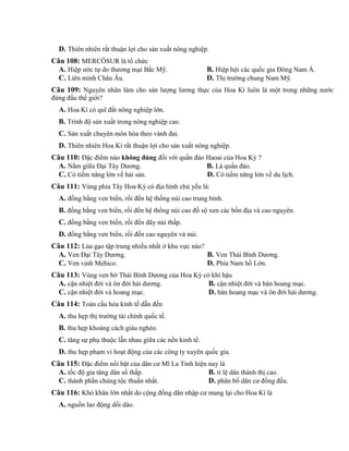 D. Thiên nhiên rất thuận lợi cho sản xuất nông nghiệp.
Câu 108: MERCÔSUR là tổ chức
A. Hiệp ước tự do thương mại Bắc Mỹ. B. Hiệp hội các quốc gia Đông Nam Á.
C. Liên minh Châu Âu. D. Thị trường chung Nam Mỹ.
Câu 109: Nguyên nhân làm cho sản lượng lương thực của Hoa Kì luôn là một trong những nước
đứng đầu thế giới?
A. Hoa Kì có quĩ đất nông nghiệp lớn.
B. Trình độ sản xuất trong nông nghiệp cao.
C. Sản xuất chuyên môn hóa theo vành đai.
D. Thiên nhiên Hoa Kì rất thuận lợi cho sản xuất nông nghiệp.
Câu 110: Đặc điểm nào không đúng đối với quần đảo Haoai của Hoa Kỳ ?
A. Nằm giữa Đại Tây Dương. B. Là quần đảo.
C. Có tiềm năng lớn về hải sản. D. Có tiềm năng lớn về du lịch.
Câu 111: Vùng phía Tây Hoa Kỳ có địa hình chủ yếu là:
A. đồng bằng ven biển, rồi đến hệ thống núi cao trung bình.
B. đồng bằng ven biển, rồi đến hệ thống núi cao đồ sộ xen các bồn địa và cao nguyên.
C. đồng bằng ven biển, rồi đến dãy núi thấp.
D. đồng bằng ven biển, rồi đến cao nguyên và núi.
Câu 112: Lúa gạo tập trung nhiều nhất ở khu vực nào?
A. Ven Đại Tây Dương. B. Ven Thái Bình Dương.
C. Ven vịnh Mehico. D. Phía Nam hồ Lớn.
Câu 113: Vùng ven bờ Thái Bình Dương của Hoa Kỳ có khí hậu
A. cận nhiệt đới và ôn đới hải dương. B. cận nhiệt đới và bán hoang mạc.
C. cận nhiệt đới và hoang mạc. D. bán hoang mạc và ôn đới hải dương.
Câu 114: Toàn cầu hóa kinh tế dẫn đến
A. thu hẹp thị trường tài chính quốc tế.
B. thu hẹp khoảng cách giàu nghèo.
C. tăng sự phụ thuộc lẫn nhau giữa các nền kinh tế.
D. thu hẹp phạm vi hoạt động của các công ty xuyên quốc gia.
Câu 115: Đặc điểm nổi bật của dân cư Mĩ La Tinh hiện nay là
A. tốc độ gia tăng dân số thấp. B. tỉ lệ dân thành thị cao.
C. thành phần chủng tộc thuần nhất. D. phân bố dân cư đồng đều.
Câu 116: Khó khăn lớn nhất do cộng đồng dân nhập cư mang lại cho Hoa Kì là
A. nguồn lao động dồi dào.
 