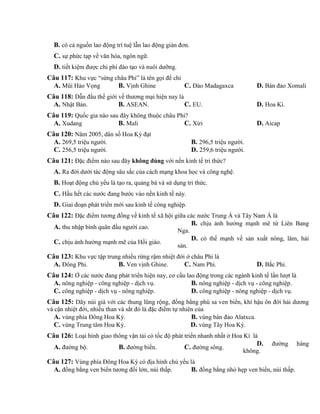 B. có cả nguồn lao động trí tuệ lẫn lao động giản đơn.
C. sự phức tạp về văn hóa, ngôn ngữ.
D. tiết kiệm được chi phí đào tạo và nuôi dưỡng.
Câu 117: Khu vực “sừng châu Phi” là tên gọi để chỉ
A. Mũi Hảo Vọng B. Vịnh Ghine C. Đảo Madagaxca D. Bán đảo Xomali
Câu 118: Dẫn đầu thế giới về thương mại hiện nay là
A. Nhật Bản. B. ASEAN. C. EU. D. Hoa Kì.
Câu 119: Quốc gia nào sau đây không thuộc châu Phi?
A. Xudang B. Mali C. Xiri D. Aicap
Câu 120: Năm 2005, dân số Hoa Kỳ đạt
A. 269,5 triệu người. B. 296,5 triệu người.
C. 256,5 triệu người. D. 259,6 triệu người.
Câu 121: Đặc điểm nào sau đây không đúng với nền kinh tế tri thức?
A. Ra đời dưới tác động sâu sắc của cách mạng khoa học và công nghệ.
B. Hoạt động chủ yếu là tạo ra, quảng bá và sử dụng tri thức.
C. Hầu hết các nước đang bước vào nền kinh tế này.
D. Giai đoạn phát triển mới sau kinh tế công nghiệp.
Câu 122: Đặc điểm tương đồng về kinh tế xã hội giữa các nước Trung Á và Tây Nam Á là
A. thu nhập bình quân đầu người cao.
B. chịu ảnh hưởng mạnh mẽ từ Liên Bang
Nga.
C. chịu ảnh hưởng mạnh mẽ của Hồi giáo.
D. có thế mạnh về sản xuất nông, lâm, hải
sản.
Câu 123: Khu vực tập trung nhiều rừng rậm nhiệt đới ở châu Phi là
A. Đông Phi. B. Ven vịnh Ghine. C. Nam Phi. D. Bắc Phi.
Câu 124: Ở các nước đang phát triển hiện nay, cơ cấu lao động trong các ngành kinh tế lần lượt là
A. nông nghiệp - công nghiệp - dịch vụ. B. nông nghiệp - dịch vụ - công nghiệp.
C. công nghiệp - dịch vụ - nông nghiệp. D. công nghiệp - nông nghiệp - dịch vụ.
Câu 125: Dãy núi già với các thung lũng rộng, đồng bằng phù sa ven biển, khí hậu ôn đới hải dương
và cận nhiệt đới, nhiều than và sắt đó là đặc điểm tự nhiên của
A. vùng phía Đông Hoa Kỳ. B. vùng bán đảo Alatxca.
C. vùng Trung tâm Hoa Kỳ. D. vùng Tây Hoa Kỳ.
Câu 126: Loại hình giao thông vận tải có tốc độ phát triển nhanh nhất ở Hoa Kì là
A. đường bộ. B. đường biển. C. đường sông.
D. đường hàng
không.
Câu 127: Vùng phía Đông Hoa Kỳ có địa hình chủ yếu là
A. đồng bằng ven biển tương đối lớn, núi thấp. B. đồng bằng nhỏ hẹp ven biển, núi thấp.
 